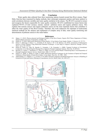 Assessment Of Water Quality In Imo River Estuary Using Multivariate Statistical Method
www.iosrjournals.org 37 | Page
IV. Conclusion
Water quality data collected from three monitoring stations located around Imo River estuary, Niger
Delta Area has been examined by display methods, that is principal component analysis and factor analysis to
yield correlations between variables and water quality similarity in the estuary. The PCA/FA assisted to extract
and recognize the factors responsible for water quality variations. PCA/FA established two latent factors that
explained 99.91% of total variance, namely: nutrient –pollution source and organic pollution source. This
explains that nutrient sources and organic pollutions source are the most important factors that contribute to
affect the water quality of Imo River Estuary. Therefore, this work underscore the important of multivariate
statistical methods for the analysis and explanation of complex array of data, water quality monitoring and
determination of pollution sources to the water bodies.
References
[1]. Akpan, I. I. (2012). Physico-chemical and Biological Studies of Imo River Estuary, Nigeria, Ph.D Thesis, Department of Fishery,
Michael Okpara University of Agriculture, umudike, 184.
[2]. Heikka, R. A. (2005). Multivariate Monitoring of Water Quality: A Case Study of Lake Simple, Finland. J. Chmonet, 22, 747-751.
[3]. Palma, P., Albarenga, P., Palma, V. L., Fernandes, R. M., Soares, A. M. V. M., Barbosa, I. R. (2010). Assessment of Anthropogenic
Sources of Water Pollution Using Multivariate Statistical Techniques. A Case Study of Alqueva’s Reservoir, Portugal, Environ.
Monit. Assess 165, 539-552.
[4]. Helena B., Pardo, B., Vega, M., Barrado, E., Fernandez, J. M., Fernandez, L. (2000). Temporal Evolution of Groundwater
Composition in an Alluvial Aquifer (Pisuerga River, Spain) by Principal Component Analysis. Water Res. 34, 807-816.
[5]. Brumelis, G., Lapina, L., Nikodemus, O., Tabors, G. (2000). Use of an Artificial Model of Monitoring Data to Aid Interpretation of
Principal Component Analysis. Environ. Modell. Softw. 2000, 15, 755-763.
[6]. Singh, K. P., Malik, A., Mohan, D., Sinha, S. (2004). Multivariate Statistical Techniques for the Evaluation of Spatial and Temporal
Variations in Water Quality of Gomti River (India): A Case Study: Water Res. 38, 3980 – 3992.
[7]. Abdul-Wahab, S. A., Bakheit, C. S., Al-Alawi, S. M. (2005). Principal Component and Multiple Regression Analysis in Modelling of
Ground-level Ozone and Factors Affecting its Concentration. Environ. Modell. Softw. 20, 1263-1271.
 