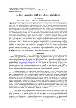 IOSR Journal of Applied Physics (IOSR-JAP)
e-ISSN: 2278-4861. Volume 4, Issue 5 (Sep. - Oct. 2013), PP 55-59
www.iosrjournals.org
www.iosrjournals.org 55 | Page
Optimal Generation of 254nm ultraviolet radiation
A R Spowart
B.Sc, Ph.D, C. Eng, FIET, F.Inst.P, SES Technology, Blairgowrie, Scotland, UK
Abstract: The science of the application of 254nm UV from mercury doped glow discharge tubes has been a
major topic since Johann Ritter discovered UV via its chemical inducing reactions in 1801 and Niels Finsen’s
1860 work on UV therapy in treating rickets. In 1857 Siemens AG patented UV254nm creation via filamentary
discharge, subsequently widely used for ozone production. By 1932 the Coblentz Congress had defined the three
regions of the UV action spectrum. This paper presents the science of a new design for a sterilizer module
fabricated from extruded, recycled aluminium. This novel design achieves better than D10 performance using
six UV tubes per module driven by three electronic ballasts drawing a total current of only 1.26 amps at 240V
single phase. This module delivers more than 45,000 microwatts per square centimetre of 254nm UV which
sterilises one litre per second in a module with a dwell time of 1.6 seconds in a design with less than 0.5 bar
pressure drop across each module. This system takes the electrical efficiency of 254 UV generation from less
than 25% to more than 92% as measured by an NPL-traceable calibration against a current industry standard.
Since 254nm UV generating tubes are also the basis of fluorescent lighting this new work on optimising the
generation of 254nm UV also has application worldwide to improved efficiency of fluorescent tube electrical
lighting, because we have shown that most of the fluorescent lamps operating today (particularly the T8 1”
diameter) are running at less than 25% efficiency as opposed to the over 92% which is possible with the
methods we describe. The work reported here shows that the Townsend equation for electron transport in glow
discharge plasmas is not adequate since it does not address either plasma diameter or plasma drive frequency
both of which fundamentally alter the electron energy transfer efficiencies to mercury atoms in the plasma.
Keywords: Ultraviolet, Glow Discharge Physics, Water Sterilisation, Fluorescent Lamps
I. Introduction
There are many small UV water purification and sterilisation devices in use, typically operating in the
7-20 watt range. This work was not targeted at this market because these devices use very little current. The
world market for UV water sterilizers runs into many billions of dollars per annum. These installations can use
1000-10,000 tubes per installation with very high electricity utility bills. The system design arising from this
work was published as two Patent Applications which can be accessed on the European Patent Office website at
EspacenetGlobal, http://worldwide.espacenet.com as Patent Numbers WO2007/141563 & WO2007/141562
(References 3&4). In addition there are billions of fluorescent tubes operating throughout the world using glow
discharge generated UV to activate phosphor coatings on the inside of the tubes to produce visible light. The
purpose of this paper is to flesh out the science of the development for teaching and research in the area of
mercury doped glow discharge generation of 254nm UV and its potential worldwide applications.
The classic science of glow discharge was developed and recorded by Frank Llewellyn-Jones in his
two classic monographs (References 1 & 2). A mercury doped glow discharge (typically 5-8 Torr argon gas
doped with a small amount of neon to assist ignition and with a pellet of liquid mercury enclosed) is maintained
by controlling the current flow through the discharge. An initial current of electrons from the cathode is
accelerated in an AC field and the electrons ionize the tube gas to create ion/electron pairs. This creates an
avalanche of ion/electron pairs as the created electrons accelerate down the tube. The walls of the containment
must be insulating (quartz in the case of 254nm UV generating tubes and glass in the case of fluorescent lighting
tubes to prevent external emission of 254nm UV) so that charges which reach the tube walls stay there, and
create a stabilising field containing the plasma, thus stopping further charge reaching the tube walls. In this
fashion, a plasma sheath has been created between the tube wall and the glow discharge. UV radiation, with a
peak at 253.7nm, is produced from mercury 6s valence electrons being excited to the 6p state after which the
electron returns to the ground state, after emitting a photon of UV radiation.
Classic beliefs include: that the mean free path for collisions of electrons and ions is much smaller than
tube dimensions; ionisation in the discharge is caused by electrons, the much heavier ions making only a very
small contribution; for all practical purposes, one need only look at the physics of the steady state glow
discharge column, ignoring known effects over proximal approach geometry to electrodes, such as secondary
emission etc. The classic physics is then the Townsend equation and its modified maths for the “abnormal glow
discharge region” which is the standard operating region of a commercial glow discharge tube. This work was
 