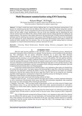IOSR Journal of Engineering (IOSRJEN) www.iosrjen.org
ISSN (e): 2250-3021, ISSN (p): 2278-8719
Vol. 04, Issue 05 (May. 2014), ||V6|| PP 45-50
International organization of Scientific Research 45 | P a g e
Multi Document summarization using EM Clustering
Kalyani Bhagat1
, M.D.Ingle2
1
(PG Student Department of computer engineering JSCOE Pune University,
2
(Associate professor Department of computer engineering)
Abstract: - In today’s world Users deals with the different data over internet, Document summarization is the
process for summarizing the data from the different files from the single folder without losing their semantic
content as per user query. Till now researchers has discovered various techniques to summarize the document to
achieve the best output .Cluster identification is the one of the most important step for identifying the most
relevant sentences from the different files which is further ranked using the ranking algorithm for ranking the top
ranked sentences. This process is then further followed by the post processing. Existing clustering identification
technique used for clustering does not shown the accuracy while fetching the sentence, hence we are introducing
the new technique for cluster identification called EM (Expectation Maximization) which helps to identify the
unobserved latent variables from the sentences. Here we are using the manifold ranking based on relevance
propagation via mutual reinforcement between sentences and cluster for more.
Keywords: - Clustering, Mutual Reinforcement, Manifold ranking, Relevance propagation, Query based
Summarization
I. INTRODUCTION
With the rapid growing popularity of the web and a variety of information services, obtaining the
meaningful information within a short time is in demand. This has becomes a serious problem in the information
age. New technologies that can process information efficiently are in great need. Multi document
summarization, which is a process of reducing the size of the original documents while preserving their
important semantic meaning, is an essential technology to overcome this problem. The main goal for automatic
summarization techniques is to produce condensed summary from a set of source documents [1][2]. It aims to
create the meaning full summary of the files into its essential content and to assist in filtering and selection of
necessary information [2].Several problem faced while fetching the huge data over the web like increase in data
complexity, performance degradation, and time consumption while extracting meaningful information, dirty and
unorganized structure because data is not filtered properly.
In document summarization process filtering of data is very important as data needs to be fetched from
the various files and user query. User query requires well structured data in input files so that final summary will
contain the rich information containing the pocket of fruits. User Query/sentences and clusters are mutually
reinforced to find the best solution from the given input files [5][12]. Here we are using the new clustering
algorithm called Expectation–maximization to improve the clustering accuracy for fetching the sentences.
Importance of data filtration in multi document summarization
Let us discuss some major issues faced while dealing with the web data:-
1. Millions of data over web: - As we know internet is the large source of data ,it contains important information
as well as unnecessary files/document which causes side effect like performance degradation, data complexity
due to huge size, time consuming while extracting the information.
2. Duplicate / Noisy data: - There are huge records of data present over the web which consist of random input
from different sources .for e.g. real time data from debit cards, online payment transaction etc. such data is
collected every minute which leads to duplicate ,dirty and unorganized structure because data is not organized
properly.
3. Filtering technique for noisy data: - For dirty data from the internet needs to be filtered by good data stage
technique which will help system to find best result for the given query. Hence cleaning of data is Importance
aspect.
Here in Multi document summarization filtering of data is very important as data needs to be collected
from the different files and user query. For user based query, well structured data should be maintained in input
files so that summary will contain the rich information for the user. User Query and the sentences are mutually
reinforced to find the accurate solution from the given input files [9][1]. This techniques help to reduce the
human effort to great extend.
 