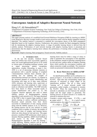 Hong Li Int. Journal of Engineering Research and Applications www.ijera.com
ISSN : 2248-9622, Vol. 4, Issue 6( Version 1), June 2014, pp.48-53
www.ijera.com 48 | P a g e
Convergence Analysis of Adaptive Recurrent Neural Network
Hong Li*, Ali Setoodehnia**
*(Department of Computer Systems Technology, New York City College of Technology, New York, USA)
** (Department of Electronics Engineering Technology, ECPI University, USA)
ABSTRACT
This paper presents analysis of a modified Feed Forward Multilayer Perceptron (FMP) by inserting an ARMA
(Auto Regressive Moving Average) model at each neuron (processor node) with the Backp ropagation learning
algorithm. The stability analysis is presented to establish the convergence theory of the Back propagation
algorithm based on the Lyapunov function. Furthermore, the analysis extends the Back propagation learning
rule by introducing the adaptive learning factors. A range of possible learning factors is derived from the
stability analysis. Performance of such network learning with adaptive learning factors is presented and
demonstrates that the adaptive learning factor enhance the performance of training while avoiding oscillation
phenomenon.
Keywords–Adaptive learning, Back propagation, Neural networks, Stability analysis
I. INTRODUCTION
In the last few decades, Artificial Neural
Networks (ANNs) have been successfully applied to
many real world applicationsand proven to be useful
in various tasks of modeling nonlinear systems, such
as signal processing, pattern recognition,
optimization, weather forecasting, to name a few.
ANN is a set of processing elements (neurons or
perceptrons) with a specific topology of weighted
=interconnections between these elements and a
learning law for updating the weights of
interconnection between two neurons. To respond to
the increased demand of system identification and
forecasting with large set of data, many different
ANNs structures and learning rules, supervised, or
unsupervised, have been proposed to meet various
needs as robustness and stability. The FMP networks
have been shown to obtain successful results in
system identification and control [1, 2]. The
Lyapunov function approach was used to obtain
stability analysis of Backpropagation training
algorithm of such network in [3]. The major drawback
of the FMP is that it requires large number of input
datafor training to achieve sufficient performance.
Recurrent neural networks have been shown
successful in identification of time varying systems
along with the stability analysis in [4, 5]. However,
the training process can be very sensitive to initial
conditions such as number of neurons, the number of
layers, and value of weights, and learning factors
which are often chosen by trial and error. This paper
presents a modified FMP architecture which inserts a
dynamic filtering capability, ARMA local feedback at
each neuron in the FMP structure. The
Backpropagation algorithm is used for learning –
weight adjusting. Stability analysis will be derived
using Lyapunov function. It turns out that the
learning factor must be within a range of values in
order to guarantee the convergence of the algorithm.
In the simulation, instead of selecting a learning factor
by trial and error, authors define an adaptive learning
factor which satisfies the convergence condition and
adjust connection weight accordingly. The simulation
results are presented to demonstrate the performance.
II. BASIC PRINCIPLE OF ARMA-LFMP
NETWORK
An identification problem can be outlined as it is
shown in Figure 1. A set of data is collected from the
PLANT: input data and corresponding output data
observed, or measured as target output of the
identification problem. The set is often called
“training set”. A neural network model with
parameters, called weights, is designed to simulate
the PLANT. When the output from the neural
network is calculated, an error between the network
output and the target output is generated. The
learning process of neural network is to modify the
network to minimize the error.
Consider a system with n inputs and
m output unitsY = . In a typical neuron,
called perceptron, the output Y is expressed as:
(1)
Fig.1 Outline of ANN identification problem
RESEARCH ARTICLE OPEN ACCESS
 