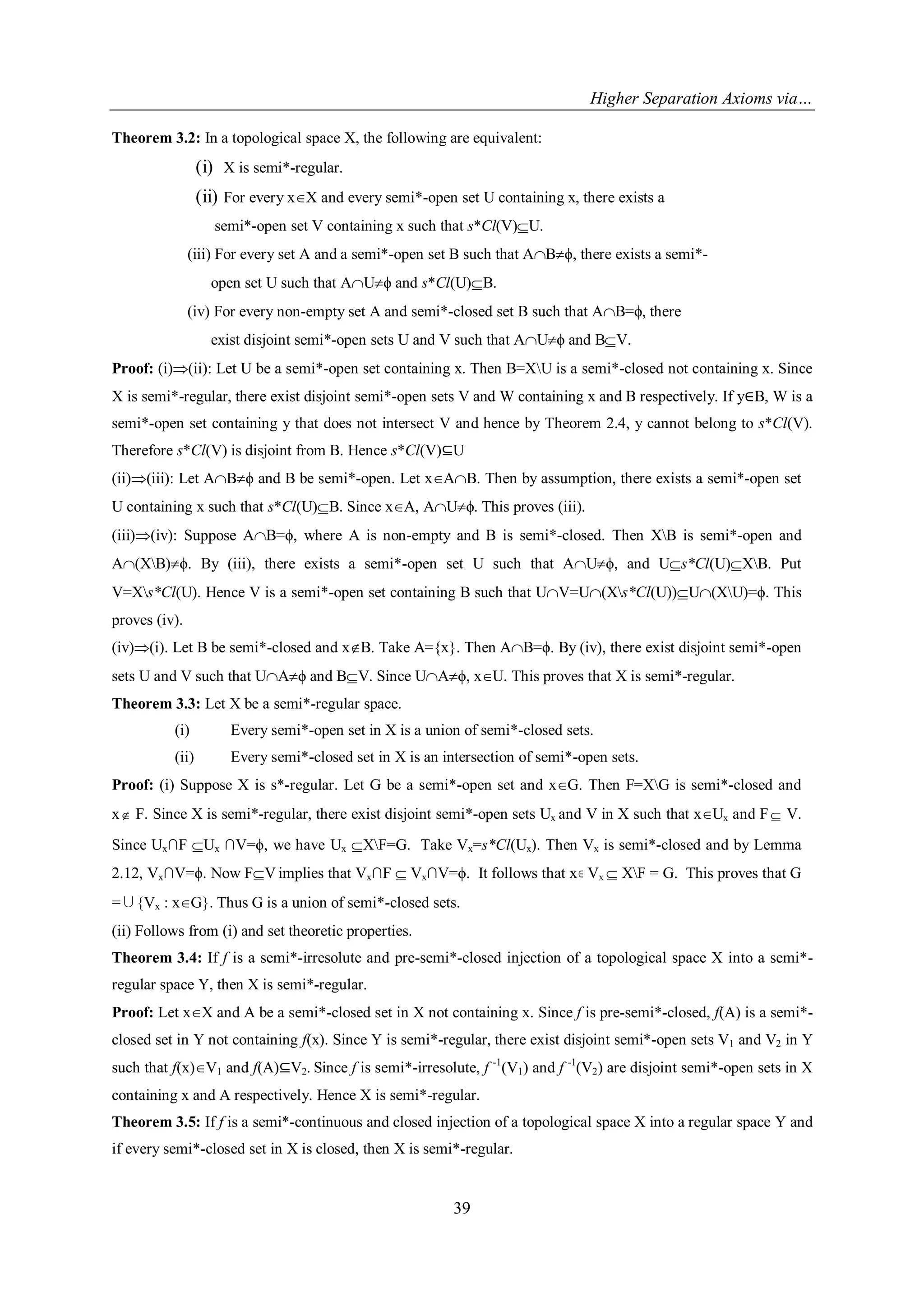 Higher Separation Axioms via…
39
Theorem 3.2: In a topological space X, the following are equivalent:
(i) X is semi*-regular.
(ii) For every xX and every semi*-open set U containing x, there exists a
semi*-open set V containing x such that s*Cl(V)U.
(iii) For every set A and a semi*-open set B such that ABϕ, there exists a semi*-
open set U such that AUϕ and s*Cl(U)B.
(iv) For every non-empty set A and semi*-closed set B such that AB=ϕ, there
exist disjoint semi*-open sets U and V such that AUϕ and BV.
Proof: (i)(ii): Let U be a semi*-open set containing x. Then B=XU is a semi*-closed not containing x. Since
X is semi*-regular, there exist disjoint semi*-open sets V and W containing x and B respectively. If y∈B, W is a
semi*-open set containing y that does not intersect V and hence by Theorem 2.4, y cannot belong to s*Cl(V).
Therefore s*Cl(V) is disjoint from B. Hence s*Cl(V)⊆U
(ii)(iii): Let ABϕ and B be semi*-open. Let xAB. Then by assumption, there exists a semi*-open set
U containing x such that s*Cl(U)B. Since xA, AUϕ. This proves (iii).
(iii)(iv): Suppose AB=ϕ, where A is non-empty and B is semi*-closed. Then XB is semi*-open and
A(XB)ϕ. By (iii), there exists a semi*-open set U such that AUϕ, and Us*Cl(U)XB. Put
V=Xs*Cl(U). Hence V is a semi*-open set containing B such that UV=U(Xs*Cl(U))U(XU)=ϕ. This
proves (iv).
(iv)(i). Let B be semi*-closed and xB. Take A={x}. Then AB=ϕ. By (iv), there exist disjoint semi*-open
sets U and V such that UAϕ and BV. Since UAϕ, xU. This proves that X is semi*-regular.
Theorem 3.3: Let X be a semi*-regular space.
(i) Every semi*-open set in X is a union of semi*-closed sets.
(ii) Every semi*-closed set in X is an intersection of semi*-open sets.
Proof: (i) Suppose X is s*-regular. Let G be a semi*-open set and xG. Then F=XG is semi*-closed and
x F. Since X is semi*-regular, there exist disjoint semi*-open sets Ux and V in X such that xUx and F V.
Since Ux∩F Ux ∩V=ϕ, we have Ux XF=G. Take Vx=s*Cl(Ux). Then Vx is semi*-closed and by Lemma
2.12, Vx∩V=ϕ. Now FV implies that Vx∩F  Vx∩V=ϕ. It follows that x Vx  XF = G. This proves that G
=∪{Vx : xG}. Thus G is a union of semi*-closed sets.
(ii) Follows from (i) and set theoretic properties.
Theorem 3.4: If f is a semi*-irresolute and pre-semi*-closed injection of a topological space X into a semi*-
regular space Y, then X is semi*-regular.
Proof: Let xX and A be a semi*-closed set in X not containing x. Since f is pre-semi*-closed, f(A) is a semi*-
closed set in Y not containing f(x). Since Y is semi*-regular, there exist disjoint semi*-open sets V1 and V2 in Y
such that f(x)V1 and f(A)⊆V2. Since f is semi*-irresolute, f -1
(V1) and f -1
(V2) are disjoint semi*-open sets in X
containing x and A respectively. Hence X is semi*-regular.
Theorem 3.5: If f is a semi*-continuous and closed injection of a topological space X into a regular space Y and
if every semi*-closed set in X is closed, then X is semi*-regular.
 
