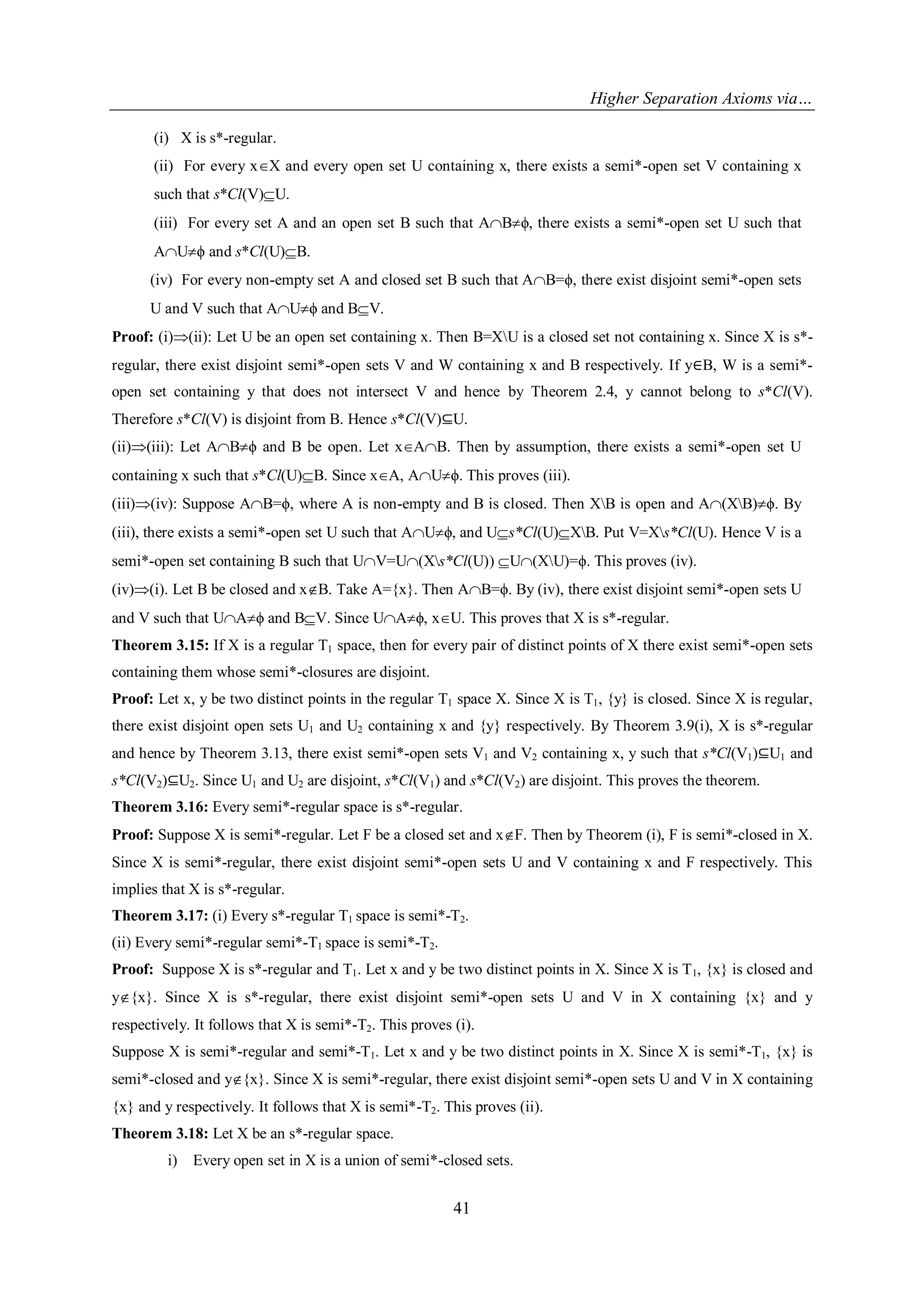 Higher Separation Axioms via…
41
(i) X is s*-regular.
(ii) For every xX and every open set U containing x, there exists a semi*-open set V containing x
such that s*Cl(V)U.
(iii) For every set A and an open set B such that ABϕ, there exists a semi*-open set U such that
AUϕ and s*Cl(U)B.
(iv) For every non-empty set A and closed set B such that AB=ϕ, there exist disjoint semi*-open sets
U and V such that AUϕ and BV.
Proof: (i)(ii): Let U be an open set containing x. Then B=XU is a closed set not containing x. Since X is s*-
regular, there exist disjoint semi*-open sets V and W containing x and B respectively. If y∈B, W is a semi*-
open set containing y that does not intersect V and hence by Theorem 2.4, y cannot belong to s*Cl(V).
Therefore s*Cl(V) is disjoint from B. Hence s*Cl(V)⊆U.
(ii)(iii): Let ABϕ and B be open. Let xAB. Then by assumption, there exists a semi*-open set U
containing x such that s*Cl(U)B. Since xA, AUϕ. This proves (iii).
(iii)(iv): Suppose AB=ϕ, where A is non-empty and B is closed. Then XB is open and A(XB)ϕ. By
(iii), there exists a semi*-open set U such that AUϕ, and Us*Cl(U)XB. Put V=Xs*Cl(U). Hence V is a
semi*-open set containing B such that UV=U(Xs*Cl(U)) U(XU)=ϕ. This proves (iv).
(iv)(i). Let B be closed and xB. Take A={x}. Then AB=ϕ. By (iv), there exist disjoint semi*-open sets U
and V such that UAϕ and BV. Since UAϕ, xU. This proves that X is s*-regular.
Theorem 3.15: If X is a regular T1 space, then for every pair of distinct points of X there exist semi*-open sets
containing them whose semi*-closures are disjoint.
Proof: Let x, y be two distinct points in the regular T1 space X. Since X is T1, {y} is closed. Since X is regular,
there exist disjoint open sets U1 and U2 containing x and {y} respectively. By Theorem 3.9(i), X is s*-regular
and hence by Theorem 3.13, there exist semi*-open sets V1 and V2 containing x, y such that s*Cl(V1)⊆U1 and
s*Cl(V2)⊆U2. Since U1 and U2 are disjoint, s*Cl(V1) and s*Cl(V2) are disjoint. This proves the theorem.
Theorem 3.16: Every semi*-regular space is s*-regular.
Proof: Suppose X is semi*-regular. Let F be a closed set and xF. Then by Theorem (i), F is semi*-closed in X.
Since X is semi*-regular, there exist disjoint semi*-open sets U and V containing x and F respectively. This
implies that X is s*-regular.
Theorem 3.17: (i) Every s*-regular T1 space is semi*-T2.
(ii) Every semi*-regular semi*-T1 space is semi*-T2.
Proof: Suppose X is s*-regular and T1. Let x and y be two distinct points in X. Since X is T1, {x} is closed and
y{x}. Since X is s*-regular, there exist disjoint semi*-open sets U and V in X containing {x} and y
respectively. It follows that X is semi*-T2. This proves (i).
Suppose X is semi*-regular and semi*-T1. Let x and y be two distinct points in X. Since X is semi*-T1, {x} is
semi*-closed and y{x}. Since X is semi*-regular, there exist disjoint semi*-open sets U and V in X containing
{x} and y respectively. It follows that X is semi*-T2. This proves (ii).
Theorem 3.18: Let X be an s*-regular space.
i) Every open set in X is a union of semi*-closed sets.
 