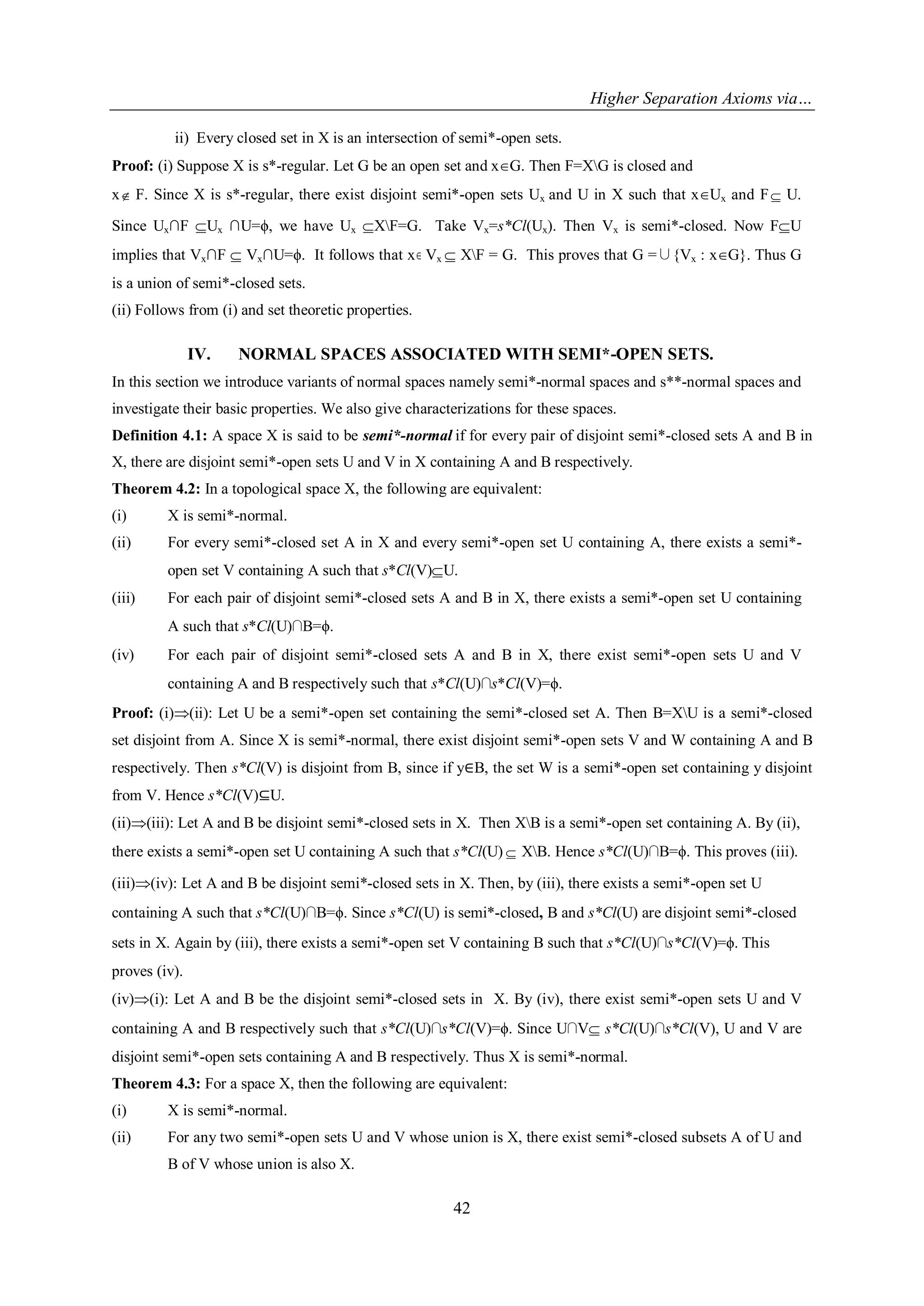 Higher Separation Axioms via…
42
ii) Every closed set in X is an intersection of semi*-open sets.
Proof: (i) Suppose X is s*-regular. Let G be an open set and xG. Then F=XG is closed and
x F. Since X is s*-regular, there exist disjoint semi*-open sets Ux and U in X such that xUx and F U.
Since Ux∩F Ux ∩U=ϕ, we have Ux XF=G. Take Vx=s*Cl(Ux). Then Vx is semi*-closed. Now FU
implies that Vx∩F  Vx∩U=ϕ. It follows that x Vx  XF = G. This proves that G =∪{Vx : xG}. Thus G
is a union of semi*-closed sets.
(ii) Follows from (i) and set theoretic properties.
IV. NORMAL SPACES ASSOCIATED WITH SEMI*-OPEN SETS.
In this section we introduce variants of normal spaces namely semi*-normal spaces and s**-normal spaces and
investigate their basic properties. We also give characterizations for these spaces.
Definition 4.1: A space X is said to be semi*-normal if for every pair of disjoint semi*-closed sets A and B in
X, there are disjoint semi*-open sets U and V in X containing A and B respectively.
Theorem 4.2: In a topological space X, the following are equivalent:
(i) X is semi*-normal.
(ii) For every semi*-closed set A in X and every semi*-open set U containing A, there exists a semi*-
open set V containing A such that s*Cl(V)U.
(iii) For each pair of disjoint semi*-closed sets A and B in X, there exists a semi*-open set U containing
A such that s*Cl(U)∩B=ϕ.
(iv) For each pair of disjoint semi*-closed sets A and B in X, there exist semi*-open sets U and V
containing A and B respectively such that s*Cl(U)∩s*Cl(V)=ϕ.
Proof: (i)(ii): Let U be a semi*-open set containing the semi*-closed set A. Then B=XU is a semi*-closed
set disjoint from A. Since X is semi*-normal, there exist disjoint semi*-open sets V and W containing A and B
respectively. Then s*Cl(V) is disjoint from B, since if y∈B, the set W is a semi*-open set containing y disjoint
from V. Hence s*Cl(V)⊆U.
(ii)(iii): Let A and B be disjoint semi*-closed sets in X. Then XB is a semi*-open set containing A. By (ii),
there exists a semi*-open set U containing A such that s*Cl(U)  XB. Hence s*Cl(U)∩B=ϕ. This proves (iii).
(iii)(iv): Let A and B be disjoint semi*-closed sets in X. Then, by (iii), there exists a semi*-open set U
containing A such that s*Cl(U)∩B=ϕ. Since s*Cl(U) is semi*-closed, B and s*Cl(U) are disjoint semi*-closed
sets in X. Again by (iii), there exists a semi*-open set V containing B such that s*Cl(U)∩s*Cl(V)=ϕ. This
proves (iv).
(iv)(i): Let A and B be the disjoint semi*-closed sets in X. By (iv), there exist semi*-open sets U and V
containing A and B respectively such that s*Cl(U)∩s*Cl(V)=ϕ. Since U∩V s*Cl(U)∩s*Cl(V), U and V are
disjoint semi*-open sets containing A and B respectively. Thus X is semi*-normal.
Theorem 4.3: For a space X, then the following are equivalent:
(i) X is semi*-normal.
(ii) For any two semi*-open sets U and V whose union is X, there exist semi*-closed subsets A of U and
B of V whose union is also X.
 