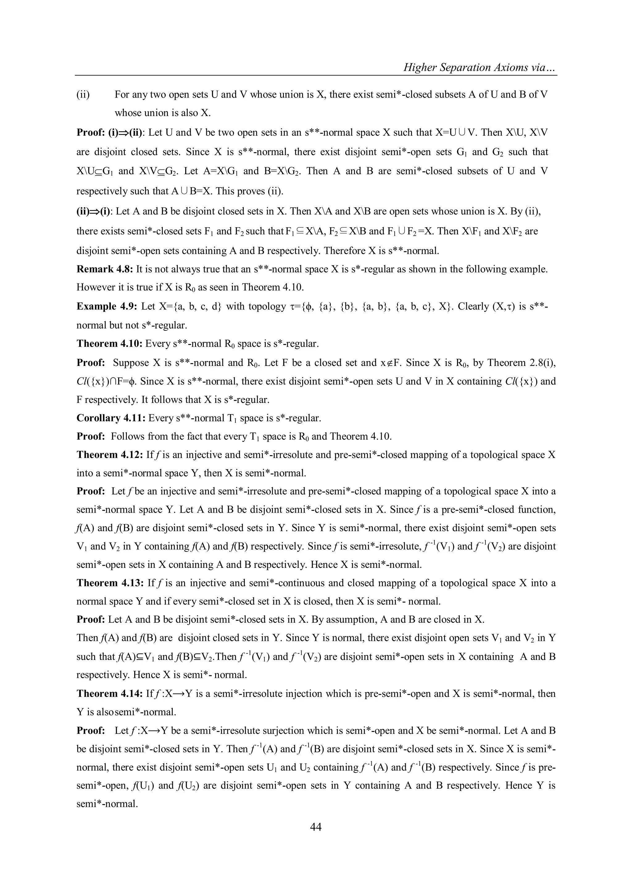 Higher Separation Axioms via…
44
(ii) For any two open sets U and V whose union is X, there exist semi*-closed subsets A of U and B of V
whose union is also X.
Proof: (i)(ii): Let U and V be two open sets in an s**-normal space X such that X=U∪V. Then XU, XV
are disjoint closed sets. Since X is s**-normal, there exist disjoint semi*-open sets G1 and G2 such that
XUG1 and XVG2. Let A=XG1 and B=XG2. Then A and B are semi*-closed subsets of U and V
respectively such that A∪B=X. This proves (ii).
(ii)(i): Let A and B be disjoint closed sets in X. Then XA and XB are open sets whose union is X. By (ii),
there exists semi*-closed sets F1 and F2 such that F1⊆XA, F2⊆XB and F1∪F2 =X. Then XF1 and XF2 are
disjoint semi*-open sets containing A and B respectively. Therefore X is s**-normal.
Remark 4.8: It is not always true that an s**-normal space X is s*-regular as shown in the following example.
However it is true if X is R0 as seen in Theorem 4.10.
Example 4.9: Let X={a, b, c, d} with topology ={ϕ, {a}, {b}, {a, b}, {a, b, c}, X}. Clearly (X,) is s**-
normal but not s*-regular.
Theorem 4.10: Every s**-normal R0 space is s*-regular.
Proof: Suppose X is s**-normal and R0. Let F be a closed set and xF. Since X is R0, by Theorem 2.8(i),
Cl({x})∩F=ϕ. Since X is s**-normal, there exist disjoint semi*-open sets U and V in X containing Cl({x}) and
F respectively. It follows that X is s*-regular.
Corollary 4.11: Every s**-normal T1 space is s*-regular.
Proof: Follows from the fact that every T1 space is R0 and Theorem 4.10.
Theorem 4.12: If f is an injective and semi*-irresolute and pre-semi*-closed mapping of a topological space X
into a semi*-normal space Y, then X is semi*-normal.
Proof: Let f be an injective and semi*-irresolute and pre-semi*-closed mapping of a topological space X into a
semi*-normal space Y. Let A and B be disjoint semi*-closed sets in X. Since f is a pre-semi*-closed function,
f(A) and f(B) are disjoint semi*-closed sets in Y. Since Y is semi*-normal, there exist disjoint semi*-open sets
V1 and V2 in Y containing f(A) and f(B) respectively. Since f is semi*-irresolute, f -1
(V1) and f -1
(V2) are disjoint
semi*-open sets in X containing A and B respectively. Hence X is semi*-normal.
Theorem 4.13: If f is an injective and semi*-continuous and closed mapping of a topological space X into a
normal space Y and if every semi*-closed set in X is closed, then X is semi*- normal.
Proof: Let A and B be disjoint semi*-closed sets in X. By assumption, A and B are closed in X.
Then f(A) and f(B) are disjoint closed sets in Y. Since Y is normal, there exist disjoint open sets V1 and V2 in Y
such that f(A)⊆V1 and f(B)⊆V2.Then f -1
(V1) and f -1
(V2) are disjoint semi*-open sets in X containing A and B
respectively. Hence X is semi*- normal.
Theorem 4.14: If f :X⟶Y is a semi*-irresolute injection which is pre-semi*-open and X is semi*-normal, then
Y is alsosemi*-normal.
Proof: Let f :X⟶Y be a semi*-irresolute surjection which is semi*-open and X be semi*-normal. Let A and B
be disjoint semi*-closed sets in Y. Then f -1
(A) and f -1
(B) are disjoint semi*-closed sets in X. Since X is semi*-
normal, there exist disjoint semi*-open sets U1 and U2 containing f -1
(A) and f -1
(B) respectively. Since f is pre-
semi*-open, f(U1) and f(U2) are disjoint semi*-open sets in Y containing A and B respectively. Hence Y is
semi*-normal.
 