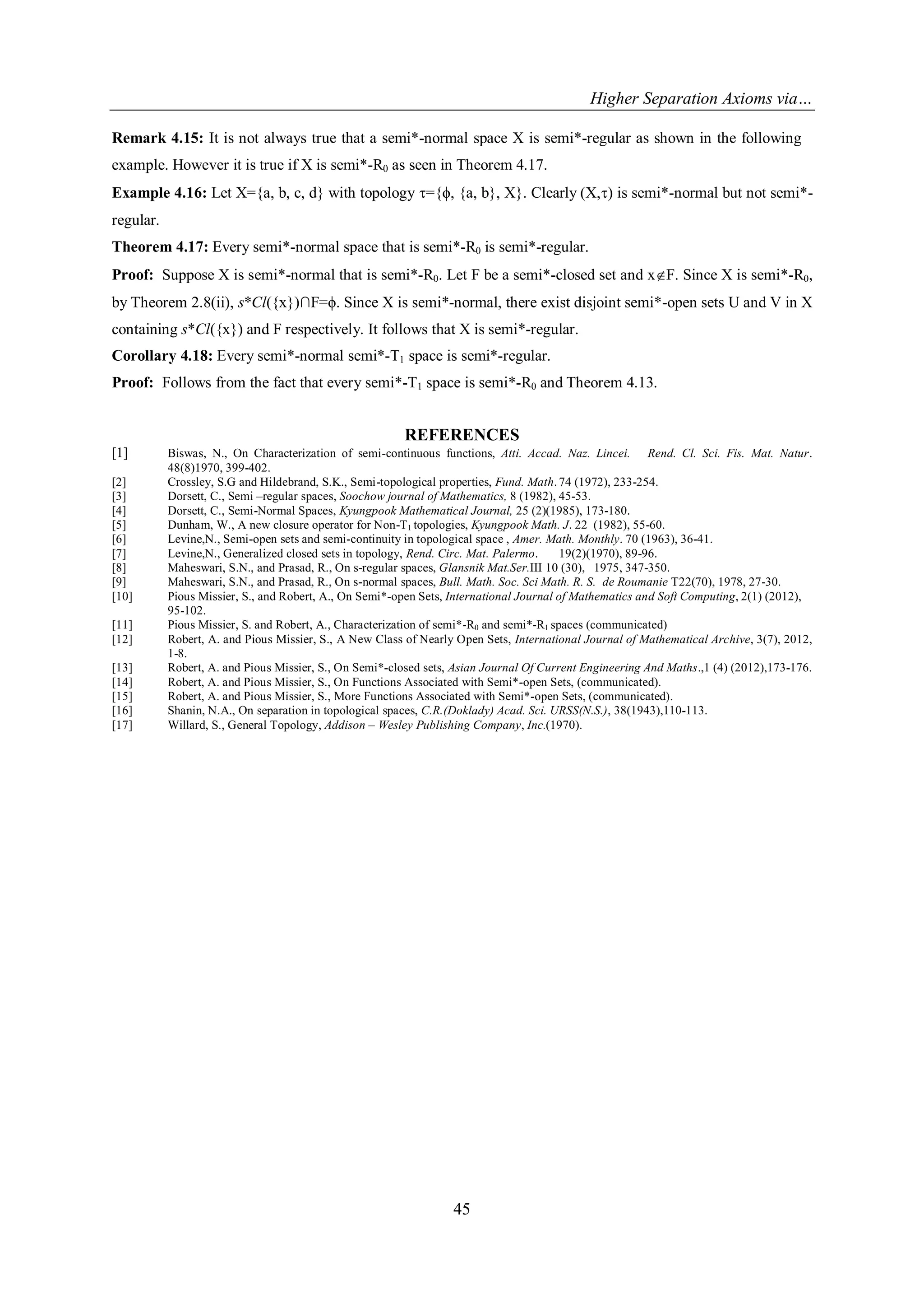 Higher Separation Axioms via…
45
Remark 4.15: It is not always true that a semi*-normal space X is semi*-regular as shown in the following
example. However it is true if X is semi*-R0 as seen in Theorem 4.17.
Example 4.16: Let X={a, b, c, d} with topology ={ϕ, {a, b}, X}. Clearly (X,) is semi*-normal but not semi*-
regular.
Theorem 4.17: Every semi*-normal space that is semi*-R0 is semi*-regular.
Proof: Suppose X is semi*-normal that is semi*-R0. Let F be a semi*-closed set and xF. Since X is semi*-R0,
by Theorem 2.8(ii), s*Cl({x})∩F=ϕ. Since X is semi*-normal, there exist disjoint semi*-open sets U and V in X
containing s*Cl({x}) and F respectively. It follows that X is semi*-regular.
Corollary 4.18: Every semi*-normal semi*-T1 space is semi*-regular.
Proof: Follows from the fact that every semi*-T1 space is semi*-R0 and Theorem 4.13.
REFERENCES
[1] Biswas, N., On Characterization of semi-continuous functions, Atti. Accad. Naz. Lincei. Rend. Cl. Sci. Fis. Mat. Natur.
48(8)1970, 399-402.
[2] Crossley, S.G and Hildebrand, S.K., Semi-topological properties, Fund. Math.74 (1972), 233-254.
[3] Dorsett, C., Semi –regular spaces, Soochow journal of Mathematics, 8 (1982), 45-53.
[4] Dorsett, C., Semi-Normal Spaces, Kyungpook Mathematical Journal, 25 (2)(1985), 173-180.
[5] Dunham, W., A new closure operator for Non-T1 topologies, Kyungpook Math. J. 22 (1982), 55-60.
[6] Levine,N., Semi-open sets and semi-continuity in topological space , Amer. Math. Monthly. 70 (1963), 36-41.
[7] Levine,N., Generalized closed sets in topology, Rend. Circ. Mat. Palermo. 19(2)(1970), 89-96.
[8] Maheswari, S.N., and Prasad, R., On s-regular spaces, Glansnik Mat.Ser.III 10 (30), 1975, 347-350.
[9] Maheswari, S.N., and Prasad, R., On s-normal spaces, Bull. Math. Soc. Sci Math. R. S. de Roumanie T22(70), 1978, 27-30.
[10] Pious Missier, S., and Robert, A., On Semi*-open Sets, International Journal of Mathematics and Soft Computing, 2(1) (2012),
95-102.
[11] Pious Missier, S. and Robert, A., Characterization of semi*-R0 and semi*-R1 spaces (communicated)
[12] Robert, A. and Pious Missier, S., A New Class of Nearly Open Sets, International Journal of Mathematical Archive, 3(7), 2012,
1-8.
[13] Robert, A. and Pious Missier, S., On Semi*-closed sets, Asian Journal Of Current Engineering And Maths.,1 (4) (2012),173-176.
[14] Robert, A. and Pious Missier, S., On Functions Associated with Semi*-open Sets, (communicated).
[15] Robert, A. and Pious Missier, S., More Functions Associated with Semi*-open Sets, (communicated).
[16] Shanin, N.A., On separation in topological spaces, C.R.(Doklady) Acad. Sci. URSS(N.S.), 38(1943),110-113.
[17] Willard, S., General Topology, Addison – Wesley Publishing Company, Inc.(1970).
 