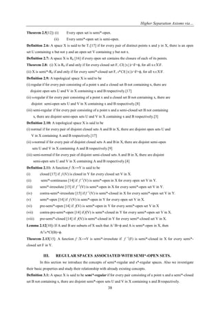 Higher Separation Axioms via…
38
Theorem 2.5[12]: (i) Every open set is semi*-open.
(ii) Every semi*-open set is semi-open.
Definition 2.6: A space X is said to be T1[17] if for every pair of distinct points x and y in X, there is an open
set U containing x but not y and an open set V containing y but not x.
Definition 2.7: A space X is R0 [16] if every open set contains the closure of each of its points.
Theorem 2.8: (i) X is R0 if and only if for every closed set F, Cl({x})F=ϕ, for all xXF.
(ii) X is semi*-R0 if and only if for every semi*-closed set F, s*Cl({x})F=ϕ, for all xXF.
Definition 2.9: A topological space X is said to be
(i) regular if for every pair consisting of a point x and a closed set B not containing x, there are
disjoint open sets U and V in X containing x and B respectively.[17]
(ii) s-regular if for every pair consisting of a point x and a closed set B not containing x, there are
disjoint semi-open sets U and V in X containing x and B respectively.[8]
(iii) semi-regular if for every pair consisting of a point x and a semi-closed set B not containing
x, there are disjoint semi-open sets U and V in X containing x and B respectively.[3]
Definition 2.10: A topological space X is said to be
(i) normal if for every pair of disjoint closed sets A and B in X, there are disjoint open sets U and
V in X containing A and B respectively.[17]
(ii) s-normal if for every pair of disjoint closed sets A and B in X, there are disjoint semi-open
sets U and V in X containing A and B respectively.[9]
(iii) semi-normal if for every pair of disjoint semi-closed sets A and B in X, there are disjoint
semi-open sets U and V in X containing A and B respectively.[4]
Definition 2.11: A function f :X⟶Y is said to be
(i) closed [17] if f (V) is closed in Y for every closed set V in X.
(ii) semi*-continuous [14] if f -1
(V) is semi*-open in X for every open set V in Y.
(iii) semi*-irresolute [15] if f -1
(V) is semi*-open in X for every semi*-open set V in Y.
(iv) contra-semi*-irresolute [15] if f -1
(V) is semi*-closed in X for every semi*-open set V in Y.
(v) semi*-open [14] if f (V) is semi*-open in Y for every open set V in X.
(vi) pre-semi*-open [14] if f(V) is semi*-open in Y for every semi*-open set V in X
(vii) contra-pre-semi*-open [14] if f(V) is semi*-closed in Y for every semi*-open set V in X.
(viii) pre-semi*-closed [14] if f(V) is semi*-closed in Y for every semi*-closed set V in X.
Lemma 2.12[10]: If A and B are subsets of X such that A∩B=ϕ and A is semi*-open in X, then
A∩s*Cl(B)=ϕ.
Theorem 2.13[15]: A function f :X⟶Y is semi*-irresolute if f -1
(F) is semi*-closed in X for every semi*-
closed set F in Y.
III. REGULAR SPACES ASSOCIATED WITH SEMI*-OPEN SETS.
In this section we introduce the concepts of semi*-regular and s*-regular spaces. Also we investigate
their basic properties and study their relationship with already existing concepts.
Definition 3.1: A space X is said to be semi*-regular if for every pair consisting of a point x and a semi*-closed
set B not containing x, there are disjoint semi*-open sets U and V in X containing x and B respectively.
 