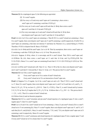 Higher Separation Axioms via…
39
Theorem 3.2: In a topological space X, the following are equivalent:
(i) X is semi*-regular.
(ii) For every xX and every semi*-open set U containing x, there exists a
semi*-open set V containing x such that s*Cl(V)U.
(iii) For every set A and a semi*-open set B such that ABϕ, there exists a semi*-
open set U such that AUϕ and s*Cl(U)B.
(iv) For every non-empty set A and semi*-closed set B such that AB=ϕ, there
exist disjoint semi*-open sets U and V such that AUϕ and BV.
Proof: (i)(ii): Let U be a semi*-open set containing x. Then B=XU is a semi*-closed not containing x. Since
X is semi*-regular, there exist disjoint semi*-open sets V and W containing x and B respectively. If y∈B, W is a
semi*-open set containing y that does not intersect V and hence by Theorem 2.4, y cannot belong to s*Cl(V).
Therefore s*Cl(V) is disjoint from B. Hence s*Cl(V)⊆U
(ii)(iii): Let ABϕ and B be semi*-open. Let xAB. Then by assumption, there exists a semi*-open set
U containing x such that s*Cl(U)B. Since xA, AUϕ. This proves (iii).
(iii)(iv): Suppose AB=ϕ, where A is non-empty and B is semi*-closed. Then XB is semi*-open and
A(XB)ϕ. By (iii), there exists a semi*-open set U such that AUϕ, and Us*Cl(U)XB. Put
V=Xs*Cl(U). Hence V is a semi*-open set containing B such that UV=U(Xs*Cl(U))U(XU)=ϕ. This
proves (iv).
(iv)(i). Let B be semi*-closed and xB. Take A={x}. Then AB=ϕ. By (iv), there exist disjoint semi*-open
sets U and V such that UAϕ and BV. Since UAϕ, xU. This proves that X is semi*-regular.
Theorem 3.3: Let X be a semi*-regular space.
(i) Every semi*-open set in X is a union of semi*-closed sets.
(ii) Every semi*-closed set in X is an intersection of semi*-open sets.
Proof: (i) Suppose X is s*-regular. Let G be a semi*-open set and xG. Then F=XG is semi*-closed and
x F. Since X is semi*-regular, there exist disjoint semi*-open sets Ux and V in X such that xUx and F V.
Since Ux∩F Ux ∩V=ϕ, we have Ux XF=G. Take Vx=s*Cl(Ux). Then Vx is semi*-closed and by Lemma
2.12, Vx∩V=ϕ. Now FV implies that Vx∩F  Vx∩V=ϕ. It follows that x Vx  XF = G. This proves that G
=∪{Vx : xG}. Thus G is a union of semi*-closed sets.
(ii) Follows from (i) and set theoretic properties.
Theorem 3.4: If f is a semi*-irresolute and pre-semi*-closed injection of a topological space X into a semi*-
regular space Y, then X is semi*-regular.
Proof: Let xX and A be a semi*-closed set in X not containing x. Since f is pre-semi*-closed, f(A) is a semi*-
closed set in Y not containing f(x). Since Y is semi*-regular, there exist disjoint semi*-open sets V1 and V2 in Y
such that f(x)V1 and f(A)⊆V2. Since f is semi*-irresolute, f -1
(V1) and f -1
(V2) are disjoint semi*-open sets in X
containing x and A respectively. Hence X is semi*-regular.
Theorem 3.5: If f is a semi*-continuous and closed injection of a topological space X into a regular space Y and
if every semi*-closed set in X is closed, then X is semi*-regular.
 