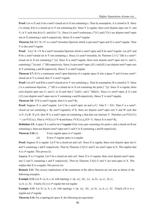 Higher Separation Axioms via…
40
Proof: Let xX and A be a semi*-closed set in X not containing x. Then by assumption, A is closed in X. Since
f is closed, f(A) is a closed set in Y not containing f(x). Since Y is regular, there exist disjoint open sets V1 and
V2 in Y such that f(x)V1 and f(A)⊆V2. Since f is semi*-continuous, f-1
(V1) and f-1
(V2) are disjoint semi*-open
sets in X containing x and A respectively. Hence X is semi*-regular.
Theorem 3.6: If f :X⟶Y is a semi*-irresolute bijection which is pre-semi*-open and X is semi*-regular. Then
Y is also semi*-regular.
Proof: Let f :X⟶Y be a semi*-irresolute bijection which is semi*-open and X be semi*-regular. Let y∈Y and
B be a semi*-closed set in Y not containing y. Since f is semi*-irresolute, by Theorem 2.13 f -1
(B) is a semi*-
closed set in X not containing f -1
(y). Since X is semi*-regular, there exist disjoint semi*-open sets U1 and U2
containing f -1
(y) and f -1
(B) respectively. Since f is pre-semi*-open, f(U1) and f(U2) are disjoint semi*-open sets
in Y containing y and B respectively. Hence Y is semi*-regular.
Theorem 3.7: If f is a continuous semi*-open bijection of a regular space X into a space Y and if every semi*-
closed set in Y is closed, then Y is semi*-regular.
Proof: Let y∈Y and B be a semi*-closed set in Y not containing y. Then by assumption, B is closed in Y. Since
f is a continuous bijection, f -1
(B) is a closed set in X not containing the point f -1
(y). Since X is regular, there
exist disjoint open sets U1 and U2 in X such that f -1
(y)∈U1 and f -1
(B)⊆U2. Since f is semi*-open, f( U1) and
f (U2) are disjoint semi*-open sets in Y containing x and B respectively. Hence Y is semi*-regular.
Theorem 3.8: If X is semi*-regular, then it is semi*-R0.
Proof: Suppose X is semi*-regular. Let U be a semi*-open set and xU. Take F = XU. Then F is a semi*-
closed set not containing x. By semi*-regularity of X, there are disjoint semi*-open sets V and W such that
xV, FW. If yF, then W is a semi*-open set containing y that does not intersect V. Therefore ys*Cl({V})
⇒ ys*Cl({x}). That is s*Cl({x})∩F=ϕ and hence s*Cl({x})XF= U. Hence X is semi*-R0.
Definition 3.9: A space X is said to be s*-regular if for every pair consisting of a point x and a closed set B not
containing x, there are disjoint semi*-open sets U and V in X containing x and B respectively.
Theorem 3.10: (i) Every regular space is s*-regular.
(ii) Every s*-regular space is s-regular.
Proof: Suppose X is regular. Let F be a closed set and xF. Since X is regular, there exist disjoint open sets U
and V containing x and F respectively. Then by Theorem 2.5(i) U and V are semi*-open in X. This implies that
X is s*-regular. This proves (i).
Suppose X is s*-regular. Let F be a closed set and xF. Since X is s*-regular, there exist disjoint semi*-open
sets U and V containing x and F respectively. Then by Theorem 2.5(ii) U and V are semi-open in X. This
implies that X is s-regular. This proves (ii).
Remark 3.11: The reverse implications of the statements in the above theorem are not true as shown in the
following examples.
Example 3.12: Let X={a, b, c, d} with topology ={ϕ, {a}, {b}, {c}, {a, b}, {a, c}, {b, c},
{a, b, c}, X}. Clearly (X,) is s*-regular but not regular.
Example 3.13: Let X={a, b, c, d} with topology ={ϕ, {a}, {b}, {a, b}, {a, b, c}, X} Clearly (X,) is s-
regular not s*-regular.
Theorem 3.14: For a topological space X, the following are equivalent:
 