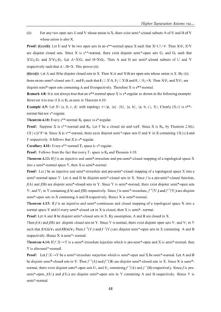 Higher Separation Axioms via…
44
(ii) For any two open sets U and V whose union is X, there exist semi*-closed subsets A of U and B of V
whose union is also X.
Proof: (i)(ii): Let U and V be two open sets in an s**-normal space X such that X=U∪V. Then XU, XV
are disjoint closed sets. Since X is s**-normal, there exist disjoint semi*-open sets G1 and G2 such that
XUG1 and XVG2. Let A=XG1 and B=XG2. Then A and B are semi*-closed subsets of U and V
respectively such that A∪B=X. This proves (ii).
(ii)(i): Let A and B be disjoint closed sets in X. Then XA and XB are open sets whose union is X. By (ii),
there exists semi*-closed sets F1 and F2 such that F1⊆XA, F2⊆XB and F1∪F2 =X. Then XF1 and XF2 are
disjoint semi*-open sets containing A and B respectively. Therefore X is s**-normal.
Remark 4.8: It is not always true that an s**-normal space X is s*-regular as shown in the following example.
However it is true if X is R0 as seen in Theorem 4.10.
Example 4.9: Let X={a, b, c, d} with topology ={ϕ, {a}, {b}, {a, b}, {a, b, c}, X}. Clearly (X,) is s**-
normal but not s*-regular.
Theorem 4.10: Every s**-normal R0 space is s*-regular.
Proof: Suppose X is s**-normal and R0. Let F be a closed set and xF. Since X is R0, by Theorem 2.8(i),
Cl({x})∩F=ϕ. Since X is s**-normal, there exist disjoint semi*-open sets U and V in X containing Cl({x}) and
F respectively. It follows that X is s*-regular.
Corollary 4.11: Every s**-normal T1 space is s*-regular.
Proof: Follows from the fact that every T1 space is R0 and Theorem 4.10.
Theorem 4.12: If f is an injective and semi*-irresolute and pre-semi*-closed mapping of a topological space X
into a semi*-normal space Y, then X is semi*-normal.
Proof: Let f be an injective and semi*-irresolute and pre-semi*-closed mapping of a topological space X into a
semi*-normal space Y. Let A and B be disjoint semi*-closed sets in X. Since f is a pre-semi*-closed function,
f(A) and f(B) are disjoint semi*-closed sets in Y. Since Y is semi*-normal, there exist disjoint semi*-open sets
V1 and V2 in Y containing f(A) and f(B) respectively. Since f is semi*-irresolute, f -1
(V1) and f -1
(V2) are disjoint
semi*-open sets in X containing A and B respectively. Hence X is semi*-normal.
Theorem 4.13: If f is an injective and semi*-continuous and closed mapping of a topological space X into a
normal space Y and if every semi*-closed set in X is closed, then X is semi*- normal.
Proof: Let A and B be disjoint semi*-closed sets in X. By assumption, A and B are closed in X.
Then f(A) and f(B) are disjoint closed sets in Y. Since Y is normal, there exist disjoint open sets V1 and V2 in Y
such that f(A)⊆V1 and f(B)⊆V2.Then f -1
(V1) and f -1
(V2) are disjoint semi*-open sets in X containing A and B
respectively. Hence X is semi*- normal.
Theorem 4.14: If f :X⟶Y is a semi*-irresolute injection which is pre-semi*-open and X is semi*-normal, then
Y is alsosemi*-normal.
Proof: Let f :X⟶Y be a semi*-irresolute surjection which is semi*-open and X be semi*-normal. Let A and B
be disjoint semi*-closed sets in Y. Then f -1
(A) and f -1
(B) are disjoint semi*-closed sets in X. Since X is semi*-
normal, there exist disjoint semi*-open sets U1 and U2 containing f -1
(A) and f -1
(B) respectively. Since f is pre-
semi*-open, f(U1) and f(U2) are disjoint semi*-open sets in Y containing A and B respectively. Hence Y is
semi*-normal.
 