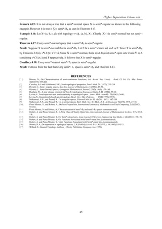 Higher Separation Axioms via…
45
Remark 4.15: It is not always true that a semi*-normal space X is semi*-regular as shown in the following
example. However it is true if X is semi*-R0 as seen in Theorem 4.17.
Example 4.16: Let X={a, b, c, d} with topology ={ϕ, {a, b}, X}. Clearly (X,) is semi*-normal but not semi*-
regular.
Theorem 4.17: Every semi*-normal space that is semi*-R0 is semi*-regular.
Proof: Suppose X is semi*-normal that is semi*-R0. Let F be a semi*-closed set and xF. Since X is semi*-R0,
by Theorem 2.8(ii), s*Cl({x})∩F=ϕ. Since X is semi*-normal, there exist disjoint semi*-open sets U and V in X
containing s*Cl({x}) and F respectively. It follows that X is semi*-regular.
Corollary 4.18: Every semi*-normal semi*-T1 space is semi*-regular.
Proof: Follows from the fact that every semi*-T1 space is semi*-R0 and Theorem 4.13.
REFERENCES
[1] Biswas, N., On Characterization of semi-continuous functions, Atti. Accad. Naz. Lincei. Rend. Cl. Sci. Fis. Mat. Natur.
48(8)1970, 399-402.
[2] Crossley, S.G and Hildebrand, S.K., Semi-topological properties, Fund. Math.74 (1972), 233-254.
[3] Dorsett, C., Semi –regular spaces, Soochow journal of Mathematics, 8 (1982), 45-53.
[4] Dorsett, C., Semi-Normal Spaces, Kyungpook Mathematical Journal, 25 (2)(1985), 173-180.
[5] Dunham, W., A new closure operator for Non-T1 topologies, Kyungpook Math. J. 22 (1982), 55-60.
[6] Levine,N., Semi-open sets and semi-continuity in topological space , Amer. Math. Monthly. 70 (1963), 36-41.
[7] Levine,N., Generalized closed sets in topology, Rend. Circ. Mat. Palermo. 19(2)(1970), 89-96.
[8] Maheswari, S.N., and Prasad, R., On s-regular spaces, Glansnik Mat.Ser.III 10 (30), 1975, 347-350.
[9] Maheswari, S.N., and Prasad, R., On s-normal spaces, Bull. Math. Soc. Sci Math. R. S. de Roumanie T22(70), 1978, 27-30.
[10] Pious Missier, S., and Robert, A., On Semi*-open Sets, International Journal of Mathematics and Soft Computing, 2(1) (2012),
95-102.
[11] Pious Missier, S. and Robert, A., Characterization of semi*-R0 and semi*-R1 spaces (communicated)
[12] Robert, A. and Pious Missier, S., A New Class of Nearly Open Sets, International Journal of Mathematical Archive, 3(7), 2012,
1-8.
[13] Robert, A. and Pious Missier, S., On Semi*-closed sets, Asian Journal Of Current Engineering And Maths.,1 (4) (2012),173-176.
[14] Robert, A. and Pious Missier, S., On Functions Associated with Semi*-open Sets, (communicated).
[15] Robert, A. and Pious Missier, S., More Functions Associated with Semi*-open Sets, (communicated).
[16] Shanin, N.A., On separation in topological spaces, C.R.(Doklady) Acad. Sci. URSS(N.S.), 38(1943),110-113.
[17] Willard, S., General Topology, Addison – Wesley Publishing Company, Inc.(1970).
 