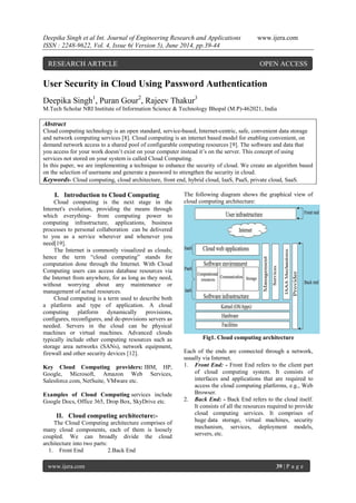 Deepika Singh et al Int. Journal of Engineering Research and Applications www.ijera.com
ISSN : 2248-9622, Vol. 4, Issue 6( Version 5), June 2014, pp.39-44
www.ijera.com 39 | P a g e
User Security in Cloud Using Password Authentication
Deepika Singh1
, Puran Gour2
, Rajeev Thakur3
M.Tech Scholar NRI Institute of Information Science & Technology Bhopal (M.P)-462021, India
Abstract
Cloud computing technology is an open standard, service-based, Internet-centric, safe, convenient data storage
and network computing services [8]. Cloud computing is an internet based model for enabling convenient, on
demand network access to a shared pool of configurable computing resources [9]. The software and data that
you access for your work doesn‟t exist on your computer instead it‟s on the server. This concept of using
services not stored on your system is called Cloud Computing.
In this paper, we are implementing a technique to enhance the security of cloud. We create an algorithm based
on the selection of username and generate a password to strengthen the security in cloud.
Keywords- Cloud computing, cloud architecture, front end, hybrid cloud, IaaS, PaaS, private cloud, SaaS.
I. Introduction to Cloud Computing
Cloud computing is the next stage in the
Internet's evolution, providing the means through
which everything- from computing power to
computing infrastructure, applications, business
processes to personal collaboration can be delivered
to you as a service wherever and whenever you
need[19].
The Internet is commonly visualized as clouds;
hence the term “cloud computing” stands for
computation done through the Internet. With Cloud
Computing users can access database resources via
the Internet from anywhere, for as long as they need,
without worrying about any maintenance or
management of actual resources.
Cloud computing is a term used to describe both
a platform and type of application. A cloud
computing platform dynamically provisions,
configures, reconfigures, and de-provisions servers as
needed. Servers in the cloud can be physical
machines or virtual machines. Advanced clouds
typically include other computing resources such as
storage area networks (SANs), network equipment,
firewall and other security devices [12].
Key Cloud Computing providers: IBM, HP,
Google, Microsoft, Amazon Web Services,
Salesforce.com, NetSuite, VMware etc.
Examples of Cloud Computing services include
Google Docs, Office 365, Drop Box, SkyDrive etc.
II. Cloud computing architecture:-
The Cloud Computing architecture comprises of
many cloud components, each of them is loosely
coupled. We can broadly divide the cloud
architecture into two parts:
1. Front End 2.Back End
The following diagram shows the graphical view of
cloud computing architecture:
Fig1. Cloud computing architecture
Each of the ends are connected through a network,
usually via Internet.
1. Front End: - Front End refers to the client part
of cloud computing system. It consists of
interfaces and applications that are required to
access the cloud computing platforms, e.g., Web
Browser.
2. Back End: - Back End refers to the cloud itself.
It consists of all the resources required to provide
cloud computing services. It comprises of
huge data storage, virtual machines, security
mechanism, services, deployment models,
servers, etc.
RESEARCH ARTICLE OPEN ACCESS
 