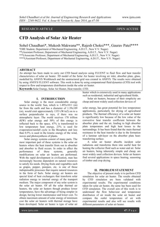 Sohel Chaudhari et al Int. Journal of Engineering Research and Applications www.ijera.com
ISSN : 2248-9622, Vol. 4, Issue 6( Version 6), June 2014, pp.47-50
www.ijera.com 47 | P a g e
CFD Analysis of Solar Air Heater
Sohel Chaudhari*, Mukesh Makwana**, Rajesh Choksi***, Gaurav Patel****
*(ME Student, Department of Mechanial Engineering, A.D.I.T., New V.V. Nagar)
**(Assistant Professor, Department of Mechanial Engineering, A.D.I.T., New V.V. Nagar)
***(Associate Professor, Department of Mechanial Engineering, A.D.I.T., New V.V. Nagar)
****(Assistant Professor, Department of Mechanial Engineering, A.D.I.T., New V.V. Nagar)
ABSTRACT
An attempt has been made to carry out CFD based analysis using FLUENT to fluid flow and heat transfer
characteristics of solar air heater. 3D model of the Solar Air heater involving air inlet, absorber plate, glass,
modelled by ANSYS Workbench and the unstructured grid was created in ANSYS. The results were obtained
by using ANSYS FLUENT software. This work is done by using computational fluid dynamics (CFD) tool with
respect to flow and temperature distribution inside the solar air heater.
Keywords-Solar Energy, Solar Air Heater, Heat transfer, CFD.
I. INTRODUCTION
Solar energy is the most considerable energy
source in the world. Sun, which is 1.495x1011 (m)
far from the earth and has a diameter of 1.39x109
(m), would emit approximately 1353 (W/m2) on to a
surface perpendicular to rays, if there was no
atmospheric layer. The world receives 170 trillion
(KW) solar energy and 30% of this energy is
reflected back to the space, 47% is transformed to
low temperature heat energy, 23% is used for
evaporation/rainfall cycle in the Biosphere and less
than 0.5% is used in the kinetic energy of the wind,
waves and photosynthesis of plants.
Solar energy systems consist of many parts. The
most important part of these systems is the solar air
heaters where the heat transfer from sun to absorber
and absorber to fluid occurs. In order to affect the
performance of these systems, generally
modifications on solar air heaters are performed.
With the rapid development in civilization, man has
increasingly become dependent on natural resources
to satisfy his needs. Drying fruits and vegetables such
as grapes, pepper, pawpaw, etc. is one of those
indispensable processes that require natural resources
in the form of fuels. Solar energy air heaters are
special kind of heat exchangers that transform solar
radiation energy to internal energy of the transport
medium. The major component of any solar system is
the solar air heater. Of all the solar thermal air
heaters, the solar air heaters though produce lower
temperatures, have the advantage of being simpler in
design, having lower maintenance and lower cost. To
obtain maximum amount of solar energy of minimum
cost the solar air heaters with thermal storage have
been developed. Solar air heater is type of solar air
heater which is extensively used in many applications
such as residential, industrial and agricultural fields.
Solar air heaters, because of their simplicity are
cheap and most widely used collection devices of
solar energy, has great potential for low temperature
applications, particularly for drying of agricultural
products. The thermal efficiency of a solar air heater
is significantly low because of the low value of the
convective heat transfer coefficient between the
absorber plate and the air, leading to high absorber
plate temperature and high heat losses to the
surroundings. It has been found that the main thermal
resistance to the heat transfer is due to the formation
of a laminar sub-layer on the absorber plate heat-
transferring surface.
A solar air heater absorbs incident solar
radiations and transforms them into useful heat for
heating the collector fluid such as water and air. Solar
air heaters, being inherently simple and cheap, are
most widely used collection devices. Solar air heaters
find several applications in space heating, seasoning
of timber and crop drying.
II. PROBLEM STATEMENT
The objective of present study is to perform CFD
simulation for solar air heater. The results obtained
by CFD simulation are been validated with
experimental results. The experimental conditions
taken for solar air heater, the same has been used for
CFD simulation. The overall aim of this work is to
understand the flow behaviour and temperature
distribution of air inside the solar air heater and
compare the outlet temperature of air with
experimental results and also will see results with
different parameters of solar air heater.
RESEARCH ARTICLE OPEN ACCESS
 