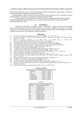 Proximate Analysis, Mineral Contents And Functional Properties Of Moringa Oleifera Leaf Protei
www.iosrjournals.org 50 | Page
22.94 ± 0.14 reported for laetucea caudatus by (Faboya et al 2012). Oil absorption capacity plays a vital role in
food formulation due to mouth feel of food (Kinsella 1976).
Foaming capacity 14.00% were closer to those reported for Talium triangulare (22.1), Amaranthus cruentus
(18.9) and Telfeira occidentalis (19.2) protein concentrates by (Fasuyi 2006).
Emulsion capacity (37.00) and Emulsion stability (63.00) were higher than (4.00) emulsion stability
reported for leaf protein concentrates for Lactuca caudatus but emulsion stability was lower than 45.00%
reported by(Faboya et al 2012).
IV. Conclusion:-
Leaf protein concentrates of Moringa oleifera is nutritionally adequate and given the promising
source of dietary minerals in most developing countries. It is however important to stress that leaf protein
concentrates is not food on their own but it contains nutritional potential that could find application in food
ingredient, infant formula, food supplement and food formulation.
References
[1]. NY Yonkers; Consumer report on Health. Consumer union of U.S. 1988, Inc. Pp. 10703 – 10705.
[2]. SM Islam; M Yoshimoto; A Yaharas; S Okano; K Ishiguro; O Yamakawa.. Agric Food Chem., 2002, Vol. 50 American chemical
society pp. 3718 – 3722
[3]. Food and agricultural organization of the United Nations. The vegetable sector in Thailand 1999.
http//www.fao.org/docrep/004/ac/45e/ac145e09.htm Accessed on 24 – 23. August 2012.
[4]. A.Caceres; A Saravia; S Rizzo; L Zabala; E Delem; F Nave. Ethnopharmaticol 1992, 36, 233 – 237.
[5]. J Lowell; Fuglie B. The Moringa Tree a local solution to malnutrition B. P 5338 Dalear Senegal. 2006, Pg 3.
[6]. AOAC 1995, Official methods of Analysis 15th
edition, Association of official Analytical Chemist, Wasting to DC.
[7]. IA Adeyeye; FO Omotayo. Agric and Biology Journal of North America, 2011, pg 502
[8]. CW Coffman; VV Garcia.J of food Technology,1977, 12; 437 – 484.
[9]. AO Ogbe; PA John. Journal of Microbiology, Biotechnology and food sciences. 2012, 1, (3) 296 – 308.
[10]. I Oduro; WO Elttis; O Debora. Journal of scientific research and Essay 2008, 3, (2) pp 057 – 060.
[11]. OOP Faboya; MO Bello; AO Ibrahim; A Sodamade. Pakistan Journal of nutrition 2012, 11 (X) XX – XX, 2012. Pg 2
[12]. S Saidu; A Adunbarin. J. of biological sciences 1998, 5, (5), 597 – 605
[13]. JK Mensah; B Ikhajigbe; NE Edema; JJ Emokhor. Nat Prod plant Resour. 2012,. 2, (1); 107 – 112.
[14]. SP Davidson; JF Prock; ASI Truswell. Human nutrition and Dietetics, 6th
ed. Churchill Living stone/ longman. Group Ltd., 1975,
pp107 – 119, 221.224.
[15]. SM Coral; AL Binkosi; KF Hill pert; AE Griel; TD Etherton. Pub Med. 2012, 113 Suppl 9B; 71 – 88
[16]. AO Elkhalifa; A. O Ahmed; S. A, Adam. Ahfad journal 2007, 24: 113-112
[17]. VA Aletor; AO Fasuyi. African Journal of Biotechnology 1999, 5, (1); 049 – 053.
[18]. V Arinthan; VR Mohan; AJ Britto. International journal of food sciences and Nutrition. 2003, Vol 3; 103 – 107.
[19]. MK Gafar; AU Itodo; FA Atiku; AM Hazzan; I.J Pen. 34th
Annual conference of chemical society of Nigeria proceedings 19th
– 23rd
September, 2011. Pg 286.
[20]. NRC (1989) National Research Council Recommended daily allowance, National Academy.
LIST OF TABLES
Table 1: Proximate Composition of Moringa Oleifera
Moisture 9.00 ±2.30
Ash 6.00 ±0.63
Crude Fat 2.43 ±0.47
Crude fibre 5.43 ±0.23
Crude Protein 39.13 ±0.16
Carbohydrate 38.21 ±0.31
Table II.
Mineral Composition of Moringa Oleifera
Minerals Concentration Mg/100g
K 23.20 ± 0.31
Na 214.00 ± 0.02
Ca 723.00 ± 0.04
Mg 677 ± 0.16
P 5.00 ± 0.12
Fe 187.00 ± 0.03
Mn 252.00 ± 0.15
Cu 55.00 ± 0.08
Zn 548.00 ± 0.04
 