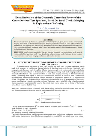 ISSN (e): 2250 – 3005 || Vol, 04 || Issue, 7 || July – 2014 ||
International Journal of Computational Engineering Research (IJCER)
www.ijceronline.com Open Access Journal Page 59
Exact Derivation of the Geometric Correction Factor of the
Center Notched Test Specimen, Based On Small Cracks Merging
As Explanation of Softening
T. A. C. M. van der Put
Faculty of Civil Engineering and Geosciences, Timber Structures and wood technology,
TU Delft, P.O. Box 5048, 2600 GA Delft The Netherlands
I. INTRODUCTION TO SOFTENING BEHAVIOR AND CORRECTION OF THE
FRACTURE ENERGY
It appears that the mechanism of small crack merging and small crack extension towards the macro-
crack tip is necessary to explain total fracture behavior. It therefore is shown in Section 2 that mall crack
merging towards the macro-crack tip explains fully the fracture strength of the center notch specimen, including
the geometric correction factor. In Section 3, the for softening determining small crack merging mechanism is
discussed and in Section 4 the necessity and form of small crack merging according to deformation kinetics
theory. Determining other aspects of small crack extension are discussed in Section 5. First a correction is
necessary of the fracture energy.The new, rigorous derivation of the softening behavior in [1], summarized in
[2] and [3], did show that the area under the load-displacement softening curve, is not a measure of the fracture
energy, but of the total external work on the specimen. The fracture energy is half this value (when linear elastic
fracture mechanics is applied) and is equal to the critical strain energy release rate at the top of the loading
curve. This is based on the following:
When crack extension occurs in a cantilever beam, which already is loaded by a constant load F at the free end,
then the load gets an extra deflection w due to this crack extension according to Fig. 1.1.
Fig. 1.1. Crack extension displacement
The total work done on the beam is F w and the work for the elastic strain increase is: / 2F w . Thus the
work, dissipated for crack extension is:
F w - / 2F w = / 2F w , (1.1)
thus is equal to the elastic work of strain increase.
Therefore is the area under the load-displacement softening curve the total external work on the test specimen
and is not the fracture energy alone. The fracture energy follows from half this area what is equal to the critical
ABSTRACT:
The exact derivation of the mode I geometric correction factor is given, based on the small crack
merging mechanism to show that this always is the real fracture mechanism in wood. This mechanism
dominates at late softening and explains fully the apparent decrease of the energy release rate of macro-
crack extension as already known for mode I and is derived for mode II. The related exact theory, based
on limit analysis, is discussed.
KEYWORDS: wood, fracture mechanics, fracture kinetics, geometric correction factor of the mode I
center notched test specimen, mode I and II softening behavior, mixed mode fracture criterion, oblique
crack extension, small crack merging mechanism, deformation kinetics.
 