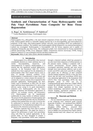 A.Ragu et al Int. Journal of Engineering Research and Applications www.ijera.com 
ISSN : 2248-9622, Vol. 4, Issue 7( Version 2), July 2014, pp.50-54 
www.ijera.com 50 | P a g e 
Synthesis and Characterization of Nano Hydroxyapatite with Poly Vinyl Pyrrolidone Nano Composite for Bone Tissue Regeneration A. Ragu1, K. Senthilarasan2, P. Sakthivel* 1,2,* Urumu Dhanlakshmi College, Tiruchirappalli, India. Abstract Hydroxyapatite (Ca10 (PO4)6(OH)2 ), the main mineral component of bone and teeth, is native to the human body. Hydroxyapatite (HAp) is a desirable implant material due to its biocompatibility and osteoconductivity properties. In this study, nano hydroxyapatite (nHAp) with poly vinyl pyrrolidone (PVP was synthesized at room temperature condition. The synthetic nano hydroxyapatite (nHAp) prepared by wet chemical precipitation method was investigated. Hydroxyapatite is biocompatible with the human organism and is capable of integrating biologically into bone tissue. The synthesized sample were characterized by Fourier transformed infrared spectroscopy (FTIR), X-ray diffraction (XRD), Transmission electron microscope (TEM), Energy dispersive analysis of x-rays techniques (EDAX) and Micro hardness test. 
Keywords: XRD, FT-IR, TEM, EDAX, MICRO HARDNESS 
I. Introduction 
Hydroxyapatie (Ca10 (PO4)6(OH)2 ) has received considerable attention as a bone substitute due to its similar biocompatibility, bioactivity, and osteoconductivity to bone[1]. Hydroxyapatite is a mineral that has significant research applications, especially in the biomedical field [2]. Various methods have been employed for the preparation of hydroxyapatite either from natural sources coral or bone or through chemical synthesis [3-5]. Hydroxyapatite is manufactured in many forms and can be prepared as a dense ceramic [6], powder [7], ceramic [8], or porous ceramic [9] as required for the particular applications. Hydroxyapatite has been widely used in biomedicine as filler [10], for bone repair and bone tissue regeneration [11], and as drug delivery carrier owing to its good osteoinductive properties [12]. Hydroxyapatite also has many important industrial and biomedical applications in catalysis, ion exchange, sensors, and bioceramics [13]. Hydroxyapatite can be manufactured synthetically by using number of different method. The process for the preparation of hydroxyapatite and other calcium phosphate powder may be classified in synthesis from manual bone (or) coral. It can be also be synthesized by reactions in solid state [14], co- precipitation [15, 16], hydrothermal method [17], sol- gel process [18], microwave processing [19]. 
Polymeric materials have been used in medical and surgical applications. This paper has shown to improve the performance of poly vinyl pyrrolidone along with HAp for medical applications. In the present study, we have attempted to prepare a HAp/poly vinyl pyrrolidone (PVP) nano composite through a chemical method, which has potential to provide much better dispersion of nHAp particles on the polymer matrix, yielding a composite with a uniform microstructure. Several authors have investigated equivalent materials and most recent attempts have used polymer additives such as poly acrylic acid (PAC), poly lactic acid (PLA), collagen, and gelatin due to efficiency of their contained calcium binding properties [20-23]. It has also been shown that the poly vinyl pyrrolidone (PVP) have very interesting applications in the biomedical field (24-27) Poly vinyl pyrrolidone (PVP) has been phosphate group of PVP can act as coupling/anchoring agent which has a higher affinity towards the nHAp particles moreover, it is easy to prepare from cheaper ingredient, we have also studied morphology, nano-particle polymer matrix internal bonding, mechanical properties of the synthesized HAp/ PVP nano composite. 
II. Materials and Methods 
2.1 Materials The raw materials required to start the processing of the composite were: analytical grade Calcium hydroxide (Ca(OH)2) was purchased from MERCK (Mumbai, India) and ammonium dihydrogen phosphate ((NH4) H2PO4) procured from MERCY(Mumbai, India). Poly vinyl pyrrolidone (mol.wt 40000) were purchased from Sigma Aldrich. Doubly distilled water with ethanol was used as the solvent. 
RESEARCH ARTICLE OPEN ACCESS  
