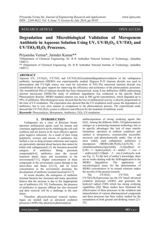Priyanshu Verma Int. Journal of Engineering Research and Applications www.ijera.com 
ISSN : 2248-9622, Vol. 4, Issue 7( Version 6), July 2014, pp.58-65 
www.ijera.com 58|P a g e 
Degradation and Microbiological Validation of Meropenem Antibiotic in Aqueous Solution Using UV, UV/H2O2, UV/TiO2 and UV/TiO2/H2O2 Processes. Priyanshu Verma*, Jatinder Kumar** *(Department of Chemical Engineering, Dr. B R Ambedkar National Institute of Technology, Jalandhar 144011) ** (Department of Chemical Engineering, Dr. B R Ambedkar National Institute of Technology, Jalandhar 144011) ABSTRACT Aqueous UV, UV/H2O2, UV/TiO2 and UV/TiO2/H2O2mediateddegradation/oxidation of the carbapenem antibiotic, meropenem (MERO) was experimentally studied. Degussa P-25 titanium dioxide was used as photocatalyst and UV-light source was used for activation of TiO2.The nanosized titanium dioxide was immobilized on the glass support for improving the efficiency and economics of the photocatalytic processes. The immobilized film of titanium dioxide has been characterized, using X-ray diffraction (XRD) andscanning electron microscopy (SEM).The study of antibiotic degradation was conducted in the specific Batch Photocatalytic Reactor. MERO standard solution was used at 500 μg/ml concentration, which degraded up to 99% of antibiotics. Microbiological assay showed that the loss of antibacterial activity is directly proportional to the time of UV-irradiation. The experiment also showed that the UV-irradiation itself causes the degradation of antibiotics, but in very slow manner in comparison to the photocatalysis process. The experimental study showed that UV/TiO2/H2O2 system is effective and efficient for the treatment of antibiotic waste. 
Keywords- Photocatalysis, Meropenem, Antibiotics, TiO2, UV-irradiation. 
I. INTRODUCTION 
Carbapenem are a class of β-lactam broad- spectrum antibacterial agents used for human and veterinary application.It act by inhibiting the cell wall synthesis and are known to be most effective against gram negative infections. As a result of their rising popularity, overuse and misuse of antibiotics has fuelled a rise in drug-resistant infections and experts are particularly alarmed about bacteria that cannot be killed with carbapenems[1-3], the foremost powerful category of antibiotics. Being persistent compounds[4-6], antibiotics pass the several treatment plants intact and accumulate in the environment[7-11]. Higher concentration of these compounds in the environment causes damage to the micro-flora and fauna [12,13], and its lower concentration in the environment promotes the development of antibiotic resistant bacteria[14-17]. In recent decades, the emergence of antibiotic resistant bacteria has increased and many specialists believe that the increase is due to the inappropriate use of antibiotics [18, 19]. Furthermore, the presence of antibiotics in aqueous effluent has also increased and their removal will be a challenge in the near future. Therefore, physical-chemical removal techno- logies are needed such as advanced oxidation processes (AOPs) like photolysis,photocatalysis 
andincorporation of strong oxidizing agents like H2O2. Among the different AOPs, TiO2photocatalysis emerges as a promising treatment technology due to its specific advantages like lack of mass transfer limitations, operation at ambient conditions and catalyst is inexpensive, commercially accessible, non-toxic and photochemically stable. One of the most widely used carbapenem antibiotics is meropenem (MERO,(4R,5S,6S)-3-[(3S,5S) -5- (dimethylcarbamoyl)pyrrolidin -3-yl]sulfanyl -6- [(1R) – 1 – hydroxyethyl] – 4 – methyl – 7 – oxo – 1 – azabicyclo[3.2.0]hept – 2 – ene-2-carboxylic acid, see Fig. 1). To the best of author’s knowledge, there are no works dealing with the AOPsapplication to the MERO degradation. The application of microbiological assay for the determination of MERO concentration in its treated solutions makes the novelty of the present research. The UV/H2O2, UV/TiO2 and UV/TiO2/H2O2processes are the UV based advanced oxidation processes (AOPs) and generates the hydroxyl radical (•OH) which has strong oxidizing capabilities [20]. Many studies have illustrated the effectiveness of these processes in the oxidation and mineralization of various pharmaceutical compounds and these processes has been widely studied for the remediation of both ground and drinking waters [21- 25]. 
RESEARCH ARTICLE OPEN ACCESS  
