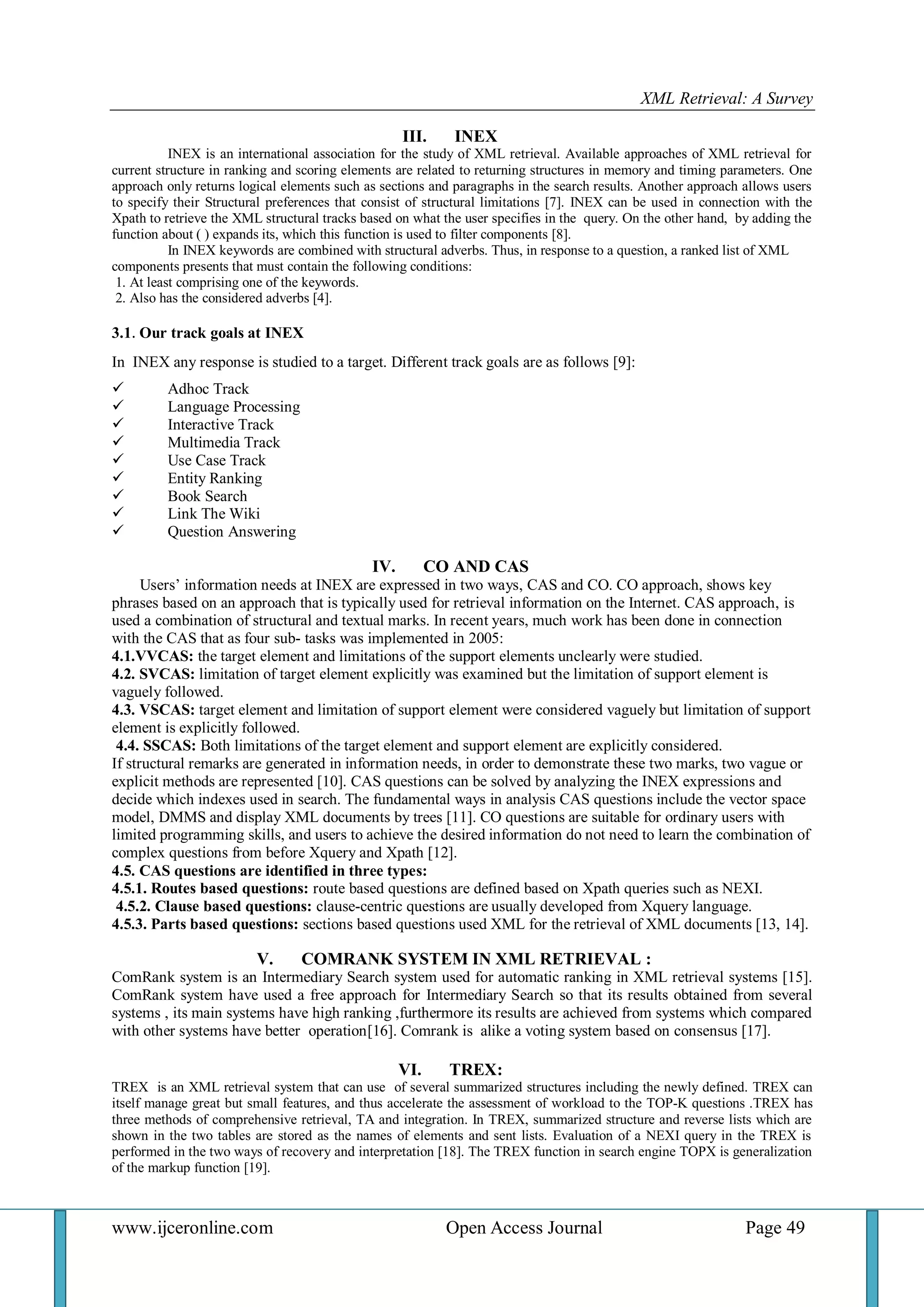 XML Retrieval: A Survey 
www.ijceronline.com Open Access Journal Page 49 
III. INEX 
INEX is an international association for the study of XML retrieval. Available approaches of XML retrieval for current structure in ranking and scoring elements are related to returning structures in memory and timing parameters. One approach only returns logical elements such as sections and paragraphs in the search results. Another approach allows users to specify their Structural preferences that consist of structural limitations [7]. INEX can be used in connection with the Xpath to retrieve the XML structural tracks based on what the user specifies in the query. On the other hand, by adding the function about ( ) expands its, which this function is used to filter components [8]. In INEX keywords are combined with structural adverbs. Thus, in response to a question, a ranked list of XML components presents that must contain the following conditions: 1. At least comprising one of the keywords. 2. Also has the considered adverbs [4]. 3.1. Our track goals at INEX In INEX any response is studied to a target. Different track goals are as follows [9]: 
 Adhoc Track 
 Language Processing 
 Interactive Track 
 Multimedia Track 
 Use Case Track 
 Entity Ranking 
 Book Search 
 Link The Wiki 
 Question Answering 
IV. CO AND CAS 
Users’ information needs at INEX are expressed in two ways, CAS and CO. CO approach, shows key phrases based on an approach that is typically used for retrieval information on the Internet. CAS approach, is used a combination of structural and textual marks. In recent years, much work has been done in connection with the CAS that as four sub- tasks was implemented in 2005: 4.1.VVCAS: the target element and limitations of the support elements unclearly were studied. 4.2. SVCAS: limitation of target element explicitly was examined but the limitation of support element is vaguely followed. 4.3. VSCAS: target element and limitation of support element were considered vaguely but limitation of support element is explicitly followed. 4.4. SSCAS: Both limitations of the target element and support element are explicitly considered. If structural remarks are generated in information needs, in order to demonstrate these two marks, two vague or explicit methods are represented [10]. CAS questions can be solved by analyzing the INEX expressions and decide which indexes used in search. The fundamental ways in analysis CAS questions include the vector space model, DMMS and display XML documents by trees [11]. CO questions are suitable for ordinary users with limited programming skills, and users to achieve the desired information do not need to learn the combination of complex questions from before Xquery and Xpath [12]. 4.5. CAS questions are identified in three types: 4.5.1. Routes based questions: route based questions are defined based on Xpath queries such as NEXI. 4.5.2. Clause based questions: clause-centric questions are usually developed from Xquery language. 4.5.3. Parts based questions: sections based questions used XML for the retrieval of XML documents [13, 14]. 
V. COMRANK SYSTEM IN XML RETRIEVAL : 
ComRank system is an Intermediary Search system used for automatic ranking in XML retrieval systems [15]. ComRank system have used a free approach for Intermediary Search so that its results obtained from several systems , its main systems have high ranking ,furthermore its results are achieved from systems which compared with other systems have better operation[16]. Comrank is alike a voting system based on consensus [17]. 
VI. TREX: 
TREX is an XML retrieval system that can use of several summarized structures including the newly defined. TREX can itself manage great but small features, and thus accelerate the assessment of workload to the TOP-K questions .TREX has three methods of comprehensive retrieval, TA and integration. In TREX, summarized structure and reverse lists which are shown in the two tables are stored as the names of elements and sent lists. Evaluation of a NEXI query in the TREX is performed in the two ways of recovery and interpretation [18]. The TREX function in search engine TOPX is generalization of the markup function [19]. 
 