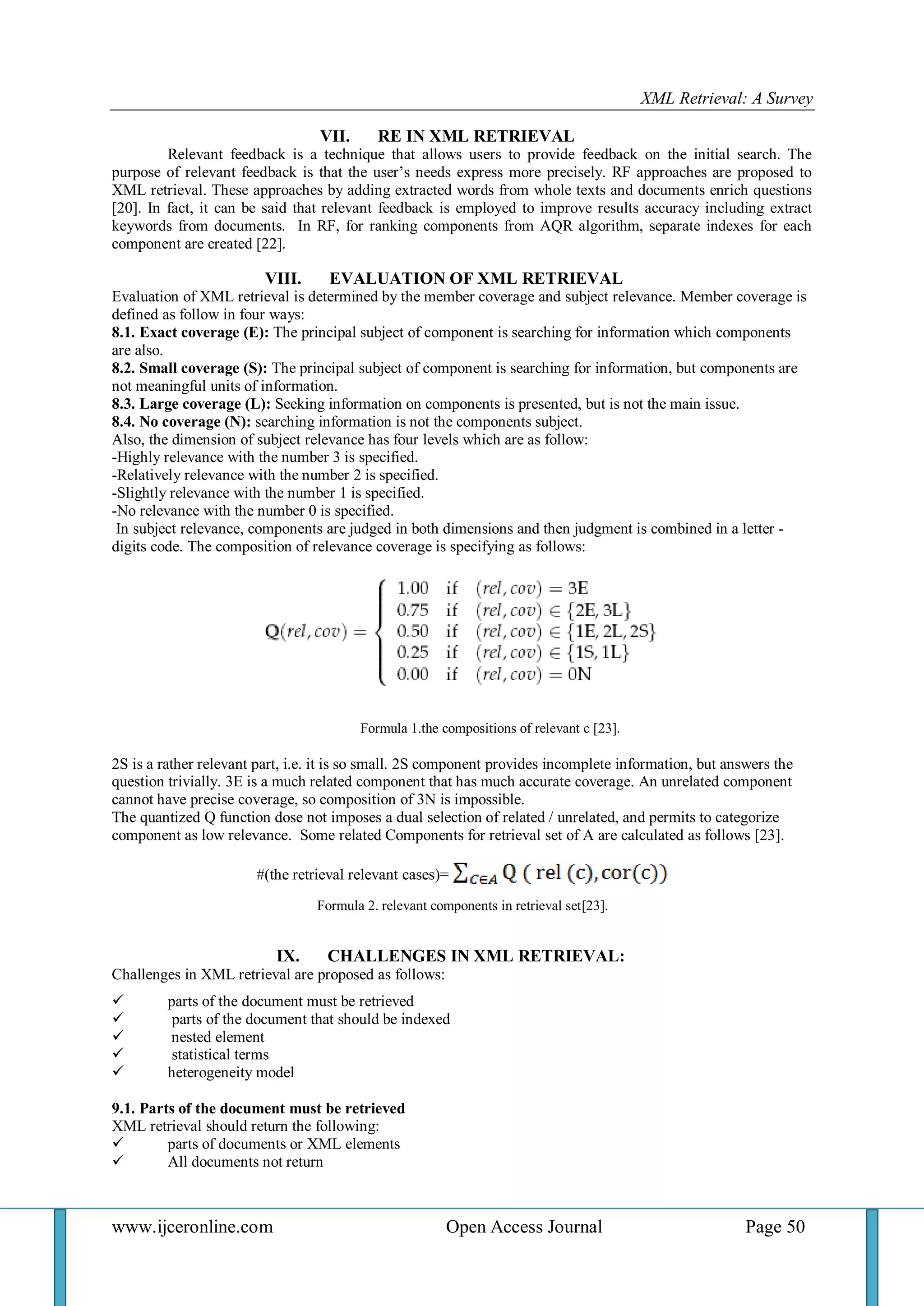 XML Retrieval: A Survey 
www.ijceronline.com Open Access Journal Page 50 
VII. RE IN XML RETRIEVAL 
Relevant feedback is a technique that allows users to provide feedback on the initial search. The purpose of relevant feedback is that the user’s needs express more precisely. RF approaches are proposed to XML retrieval. These approaches by adding extracted words from whole texts and documents enrich questions [20]. In fact, it can be said that relevant feedback is employed to improve results accuracy including extract keywords from documents. In RF, for ranking components from AQR algorithm, separate indexes for each component are created [22]. 
VIII. EVALUATION OF XML RETRIEVAL 
Evaluation of XML retrieval is determined by the member coverage and subject relevance. Member coverage is defined as follow in four ways: 8.1. Exact coverage (E): The principal subject of component is searching for information which components are also. 8.2. Small coverage (S): The principal subject of component is searching for information, but components are not meaningful units of information. 8.3. Large coverage (L): Seeking information on components is presented, but is not the main issue. 8.4. No coverage (N): searching information is not the components subject. Also, the dimension of subject relevance has four levels which are as follow: -Highly relevance with the number 3 is specified. -Relatively relevance with the number 2 is specified. -Slightly relevance with the number 1 is specified. -No relevance with the number 0 is specified. In subject relevance, components are judged in both dimensions and then judgment is combined in a letter - digits code. The composition of relevance coverage is specifying as follows: Formula 1.the compositions of relevant c [23]. 2S is a rather relevant part, i.e. it is so small. 2S component provides incomplete information, but answers the question trivially. 3E is a much related component that has much accurate coverage. An unrelated component cannot have precise coverage, so composition of 3N is impossible. The quantized Q function dose not imposes a dual selection of related / unrelated, and permits to categorize component as low relevance. Some related Components for retrieval set of A are calculated as follows [23]. #(the retrieval relevant cases)= Formula 2. relevant components in retrieval set[23]. 
IX. CHALLENGES IN XML RETRIEVAL: 
Challenges in XML retrieval are proposed as follows: 
 parts of the document must be retrieved 
 parts of the document that should be indexed 
 nested element 
 statistical terms 
 heterogeneity model 
9.1. Parts of the document must be retrieved XML retrieval should return the following: 
 parts of documents or XML elements 
 All documents not return 
 