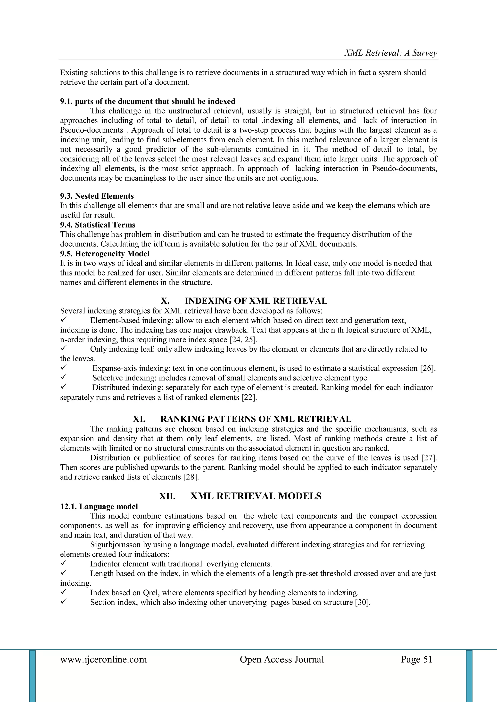 XML Retrieval: A Survey 
www.ijceronline.com Open Access Journal Page 51 
Existing solutions to this challenge is to retrieve documents in a structured way which in fact a system should retrieve the certain part of a document. 9.1. parts of the document that should be indexed This challenge in the unstructured retrieval, usually is straight, but in structured retrieval has four approaches including of total to detail, of detail to total ,indexing all elements, and lack of interaction in Pseudo-documents . Approach of total to detail is a two-step process that begins with the largest element as a indexing unit, leading to find sub-elements from each element. In this method relevance of a larger element is not necessarily a good predictor of the sub-elements contained in it. The method of detail to total, by considering all of the leaves select the most relevant leaves and expand them into larger units. The approach of indexing all elements, is the most strict approach. In approach of lacking interaction in Pseudo-documents, documents may be meaningless to the user since the units are not contiguous. 9.3. Nested Elements In this challenge all elements that are small and are not relative leave aside and we keep the elemans which are useful for result. 9.4. Statistical Terms This challenge has problem in distribution and can be trusted to estimate the frequency distribution of the documents. Calculating the idf term is available solution for the pair of XML documents. 9.5. Heterogeneity Model It is in two ways of ideal and similar elements in different patterns. In Ideal case, only one model is needed that this model be realized for user. Similar elements are determined in different patterns fall into two different names and different elements in the structure. 
X. INDEXING OF XML RETRIEVAL 
Several indexing strategies for XML retrieval have been developed as follows: 
 Element-based indexing: allow to each element which based on direct text and generation text, indexing is done. The indexing has one major drawback. Text that appears at the n th logical structure of XML, n-order indexing, thus requiring more index space [24, 25]. 
 Only indexing leaf: only allow indexing leaves by the element or elements that are directly related to the leaves. 
 Expanse-axis indexing: text in one continuous element, is used to estimate a statistical expression [26]. 
 Selective indexing: includes removal of small elements and selective element type. 
 Distributed indexing: separately for each type of element is created. Ranking model for each indicator separately runs and retrieves a list of ranked elements [22]. 
XI. RANKING PATTERNS OF XML RETRIEVAL 
The ranking patterns are chosen based on indexing strategies and the specific mechanisms, such as expansion and density that at them only leaf elements, are listed. Most of ranking methods create a list of elements with limited or no structural constraints on the associated element in question are ranked. Distribution or publication of scores for ranking items based on the curve of the leaves is used [27]. Then scores are published upwards to the parent. Ranking model should be applied to each indicator separately and retrieve ranked lists of elements [28]. 
XII. XML RETRIEVAL MODELS 
12.1. Language model This model combine estimations based on the whole text components and the compact expression components, as well as for improving efficiency and recovery, use from appearance a component in document and main text, and duration of that way. Sigurbjornsson by using a language model, evaluated different indexing strategies and for retrieving elements created four indicators: 
 Indicator element with traditional overlying elements. 
 Length based on the index, in which the elements of a length pre-set threshold crossed over and are just indexing. 
 Index based on Qrel, where elements specified by heading elements to indexing. 
 Section index, which also indexing other unoverying pages based on structure [30]. 
 