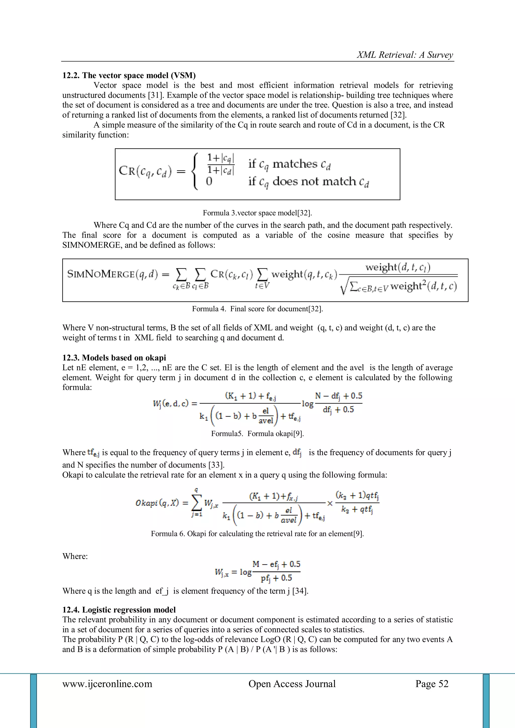 XML Retrieval: A Survey 
www.ijceronline.com Open Access Journal Page 52 
12.2. The vector space model (VSM) Vector space model is the best and most efficient information retrieval models for retrieving unstructured documents [31]. Example of the vector space model is relationship- building tree techniques where the set of document is considered as a tree and documents are under the tree. Question is also a tree, and instead of returning a ranked list of documents from the elements, a ranked list of documents returned [32]. A simple measure of the similarity of the Cq in route search and route of Cd in a document, is the CR similarity function: Formula 3.vector space model[32]. Where Cq and Cd are the number of the curves in the search path, and the document path respectively. The final score for a document is computed as a variable of the cosine measure that specifies by SIMNOMERGE, and be defined as follows: Formula 4. Final score for document[32]. Where V non-structural terms, B the set of all fields of XML and weight (q, t, c) and weight (d, t, c) are the weight of terms t in XML field to searching q and document d. 12.3. Models based on okapi Let nE element, e = 1,2, ..., nE are the C set. El is the length of element and the avel is the length of average element. Weight for query term j in document d in the collection c, e element is calculated by the following formula: Formula5. Formula okapi[9]. Where is equal to the frequency of query terms j in element e, is the frequency of documents for query j and N specifies the number of documents [33]. Okapi to calculate the retrieval rate for an element x in a query q using the following formula: Formula 6. Okapi for calculating the retrieval rate for an element[9]. Where: Where q is the length and ef_j is element frequency of the term j [34]. 12.4. Logistic regression model The relevant probability in any document or document component is estimated according to a series of statistic in a set of document for a series of queries into a series of connected scales to statistics. The probability P (R | Q, C) to the log-odds of relevance LogO (R | Q, C) can be computed for any two events A and B is a deformation of simple probability P (A | B) / P (A '| B ) is as follows:  