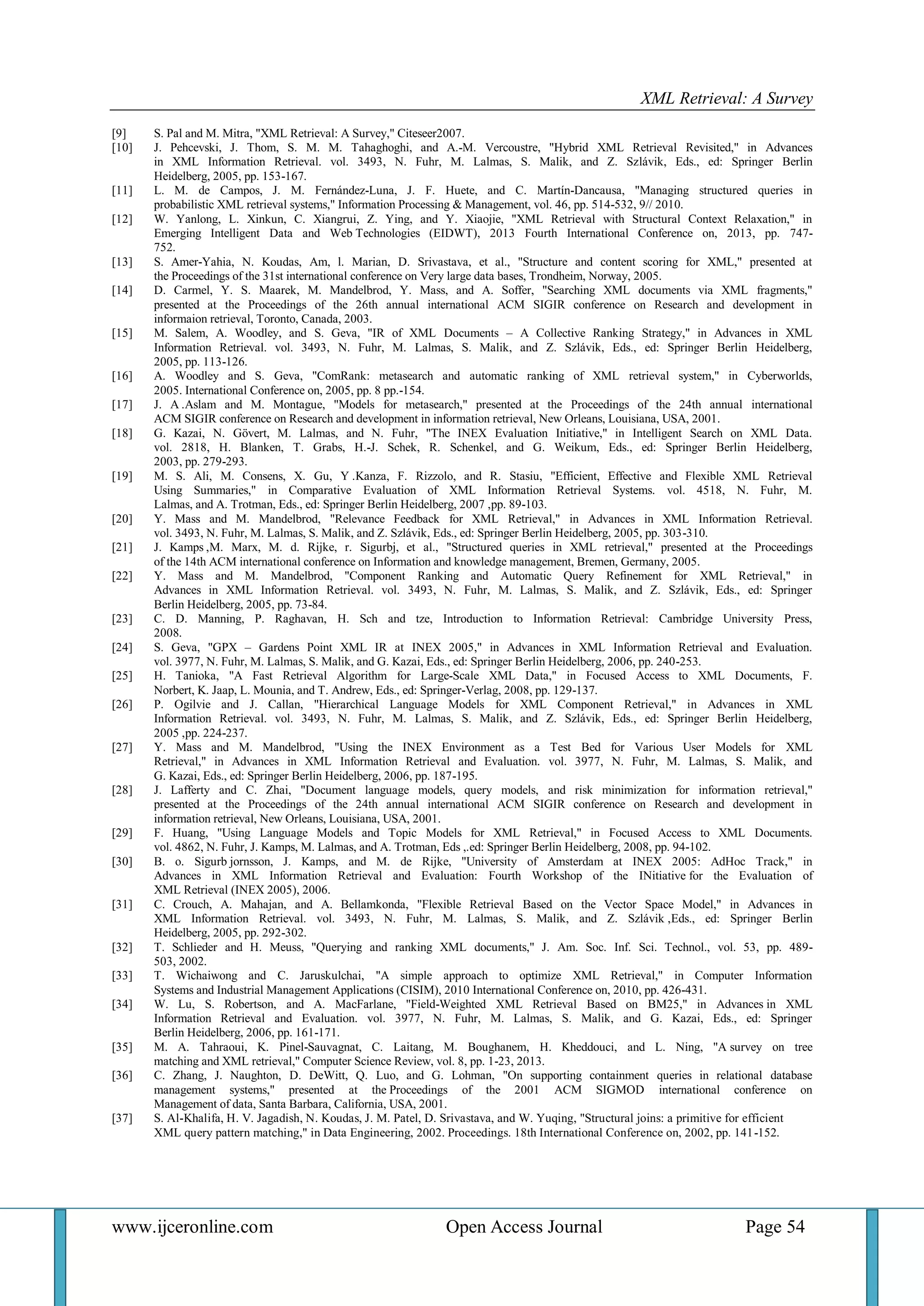 XML Retrieval: A Survey 
www.ijceronline.com Open Access Journal Page 54 
[9] S. Pal and M. Mitra, "XML Retrieval: A Survey," Citeseer2007. 
[10] J. Pehcevski, J. Thom, S. M. M. Tahaghoghi, and A.-M. Vercoustre, "Hybrid XML Retrieval Revisited," in Advances in XML Information Retrieval. vol. 3493, N. Fuhr, M. Lalmas, S. Malik, and Z. Szlávik, Eds., ed: Springer Berlin Heidelberg, 2005, pp. 153-167. 
[11] L. M. de Campos, J. M. Fernández-Luna, J. F. Huete, and C. Martín-Dancausa, "Managing structured queries in probabilistic XML retrieval systems," Information Processing & Management, vol. 46, pp. 514-532, 9// 2010. 
[12] W. Yanlong, L. Xinkun, C. Xiangrui, Z. Ying, and Y. Xiaojie, "XML Retrieval with Structural Context Relaxation," in Emerging Intelligent Data and Web Technologies (EIDWT), 2013 Fourth International Conference on, 2013, pp. 747- 752. 
[13] S. Amer-Yahia, N. Koudas, Am, l. Marian, D. Srivastava, et al., "Structure and content scoring for XML," presented at the Proceedings of the 31st international conference on Very large data bases, Trondheim, Norway, 2005. 
[14] D. Carmel, Y. S. Maarek, M. Mandelbrod, Y. Mass, and A. Soffer, "Searching XML documents via XML fragments," presented at the Proceedings of the 26th annual international ACM SIGIR conference on Research and development in informaion retrieval, Toronto, Canada, 2003. 
[15] M. Salem, A. Woodley, and S. Geva, "IR of XML Documents – A Collective Ranking Strategy," in Advances in XML Information Retrieval. vol. 3493, N. Fuhr, M. Lalmas, S. Malik, and Z. Szlávik, Eds., ed: Springer Berlin Heidelberg, 2005, pp. 113-126. 
[16] A. Woodley and S. Geva, "ComRank: metasearch and automatic ranking of XML retrieval system," in Cyberworlds, 2005. International Conference on, 2005, pp. 8 pp.-154. 
[17] J. A .Aslam and M. Montague, "Models for metasearch," presented at the Proceedings of the 24th annual international ACM SIGIR conference on Research and development in information retrieval, New Orleans, Louisiana, USA, 2001. 
[18] G. Kazai, N. Gövert, M. Lalmas, and N. Fuhr, "The INEX Evaluation Initiative," in Intelligent Search on XML Data. vol. 2818, H. Blanken, T. Grabs, H.-J. Schek, R. Schenkel, and G. Weikum, Eds., ed: Springer Berlin Heidelberg, 2003, pp. 279-293. 
[19] M. S. Ali, M. Consens, X. Gu, Y .Kanza, F. Rizzolo, and R. Stasiu, "Efficient, Effective and Flexible XML Retrieval Using Summaries," in Comparative Evaluation of XML Information Retrieval Systems. vol. 4518, N. Fuhr, M. Lalmas, and A. Trotman, Eds., ed: Springer Berlin Heidelberg, 2007 ,pp. 89-103. 
[20] Y. Mass and M. Mandelbrod, "Relevance Feedback for XML Retrieval," in Advances in XML Information Retrieval. vol. 3493, N. Fuhr, M. Lalmas, S. Malik, and Z. Szlávik, Eds., ed: Springer Berlin Heidelberg, 2005, pp. 303-310. 
[21] J. Kamps ,M. Marx, M. d. Rijke, r. Sigurbj, et al., "Structured queries in XML retrieval," presented at the Proceedings of the 14th ACM international conference on Information and knowledge management, Bremen, Germany, 2005. 
[22] Y. Mass and M. Mandelbrod, "Component Ranking and Automatic Query Refinement for XML Retrieval," in Advances in XML Information Retrieval. vol. 3493, N. Fuhr, M. Lalmas, S. Malik, and Z. Szlávik, Eds., ed: Springer Berlin Heidelberg, 2005, pp. 73-84. 
[23] C. D. Manning, P. Raghavan, H. Sch and tze, Introduction to Information Retrieval: Cambridge University Press, 2008. 
[24] S. Geva, "GPX – Gardens Point XML IR at INEX 2005," in Advances in XML Information Retrieval and Evaluation. vol. 3977, N. Fuhr, M. Lalmas, S. Malik, and G. Kazai, Eds., ed: Springer Berlin Heidelberg, 2006, pp. 240-253. 
[25] H. Tanioka, "A Fast Retrieval Algorithm for Large-Scale XML Data," in Focused Access to XML Documents, F. Norbert, K. Jaap, L. Mounia, and T. Andrew, Eds., ed: Springer-Verlag, 2008, pp. 129-137. 
[26] P. Ogilvie and J. Callan, "Hierarchical Language Models for XML Component Retrieval," in Advances in XML Information Retrieval. vol. 3493, N. Fuhr, M. Lalmas, S. Malik, and Z. Szlávik, Eds., ed: Springer Berlin Heidelberg, 2005 ,pp. 224-237. 
[27] Y. Mass and M. Mandelbrod, "Using the INEX Environment as a Test Bed for Various User Models for XML Retrieval," in Advances in XML Information Retrieval and Evaluation. vol. 3977, N. Fuhr, M. Lalmas, S. Malik, and G. Kazai, Eds., ed: Springer Berlin Heidelberg, 2006, pp. 187-195. 
[28] J. Lafferty and C. Zhai, "Document language models, query models, and risk minimization for information retrieval," presented at the Proceedings of the 24th annual international ACM SIGIR conference on Research and development in information retrieval, New Orleans, Louisiana, USA, 2001. 
[29] F. Huang, "Using Language Models and Topic Models for XML Retrieval," in Focused Access to XML Documents. vol. 4862, N. Fuhr, J. Kamps, M. Lalmas, and A. Trotman, Eds ,.ed: Springer Berlin Heidelberg, 2008, pp. 94-102. 
[30] B. o. Sigurb jornsson, J. Kamps, and M. de Rijke, "University of Amsterdam at INEX 2005: AdHoc Track," in Advances in XML Information Retrieval and Evaluation: Fourth Workshop of the INitiative for the Evaluation of XML Retrieval (INEX 2005), 2006. 
[31] C. Crouch, A. Mahajan, and A. Bellamkonda, "Flexible Retrieval Based on the Vector Space Model," in Advances in XML Information Retrieval. vol. 3493, N. Fuhr, M. Lalmas, S. Malik, and Z. Szlávik ,Eds., ed: Springer Berlin Heidelberg, 2005, pp. 292-302. 
[32] T. Schlieder and H. Meuss, "Querying and ranking XML documents," J. Am. Soc. Inf. Sci. Technol., vol. 53, pp. 489- 503, 2002. 
[33] T. Wichaiwong and C. Jaruskulchai, "A simple approach to optimize XML Retrieval," in Computer Information Systems and Industrial Management Applications (CISIM), 2010 International Conference on, 2010, pp. 426-431. 
[34] W. Lu, S. Robertson, and A. MacFarlane, "Field-Weighted XML Retrieval Based on BM25," in Advances in XML Information Retrieval and Evaluation. vol. 3977, N. Fuhr, M. Lalmas, S. Malik, and G. Kazai, Eds., ed: Springer Berlin Heidelberg, 2006, pp. 161-171. 
[35] M. A. Tahraoui, K. Pinel-Sauvagnat, C. Laitang, M. Boughanem, H. Kheddouci, and L. Ning, "A survey on tree matching and XML retrieval," Computer Science Review, vol. 8, pp. 1-23, 2013. 
[36] C. Zhang, J. Naughton, D. DeWitt, Q. Luo, and G. Lohman, "On supporting containment queries in relational database management systems," presented at the Proceedings of the 2001 ACM SIGMOD international conference on Management of data, Santa Barbara, California, USA, 2001. 
[37] S. Al-Khalifa, H. V. Jagadish, N. Koudas, J. M. Patel, D. Srivastava, and W. Yuqing, "Structural joins: a primitive for efficient 
XML query pattern matching," in Data Engineering, 2002. Proceedings. 18th International Conference on, 2002, pp. 141-152. 
