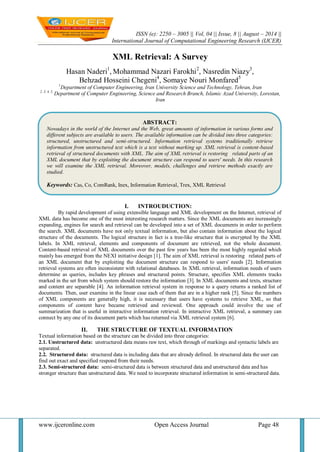 ISSN (e): 2250 – 3005 || Vol, 04 || Issue, 8 || August – 2014 || 
International Journal of Computational Engineering Research (IJCER) 
www.ijceronline.com Open Access Journal Page 48 
XML Retrieval: A Survey Hasan Naderi1, Mohammad Nazari Farokhi2, Nasredin Niazy3, Behzad Hosseini Chegeni4, Somaye Nouri Monfared5 1Department of Computer Engineering, Iran University Science and Technology, Tehran, Iran 2, 3, 4, 5, Department of Computer Engineering, Science and Research Branch, Islamic Azad University, Lorestan, Iran 
I. INTROUDUCTION: 
By rapid development of using extensible language and XML development on the Internet, retrieval of XML data has become one of the most interesting research matters. Since the XML documents are increasingly expanding, engines for search and retrieval can be developed into a set of XML documents in order to perform the search. XML documents have not only textual information, but also contain information about the logical structure of the documents. The logical structure in fact is a tree-like structure that is encrypted by the XML labels. In XML retrieval, elements and components of document are retrieved, not the whole document. Content-based retrieval of XML documents over the past few years has been the most highly regarded which mainly has emerged from the NEXI initiative design [1]. The aim of XML retrieval is restoring related parts of an XML document that by exploiting the document structure can respond to users' needs [2]. Information retrieval systems are often inconsistent with relational databases. In XML retrieval, information needs of users determine as queries, includes key phrases and structured points. Structure, specifies XML elements tracks marked in the set from which system should restore the information [3]. In XML documents and texts, structure and content are separable [4]. An information retrieval system in response to a query returns a ranked list of documents. Then, user examine in the linear case each of them that are in a higher rank [5]. Since the numbers of XML components are generally high, it is necessary that users have systems to retrieve XML, so that components of content have became retrieved and reviewed. One approach could involve the use of summarization that is useful in interactive information retrieval. In interactive XML retrieval, a summary can connect by any one of its document parts which has returned via XML retrieval system [6]. 
II. THE STRUCTURE OF TEXTUAL INFORMATION 
Textual information based on the structure can be divided into three categories: 2.1. Unstructured data: unstructured data means raw text, which through of markings and syntactic labels are separated. 2.2. Structured data: structured data is including data that are already defined. In structured data the user can find out exact and specified respond from their needs. 2.3. Semi-structured data: semi-structured data is between structured data and unstructured data and has stronger structure than unstructured data. We need to incorporate structured information in semi-structured data. 
ABSTRACT: Nowadays in the world of the Internet and the Web, great amounts of information in various forms and different subjects are available to users. The available information can be divided into three categories: structured, unstructured and semi-structured. Information retrieval systems traditionally retrieve information from unstructured text which is a text without marking up. XML retrieval is content-based retrieval of structured documents with XML. The aim of XML retrieval is restoring related parts of an XML document that by exploiting the document structure can respond to users' needs. In this research we will examine the XML retrieval. Moreover, models, challenges and retrieve methods exactly are studied. Keywords: Cas, Co, ComRank, Inex, Information Retrieval, Trex, XML Retrieval  