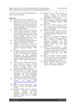 Sanjay Soni et al Int. Journal of Engineering Research and Applications www.ijera.com 
ISSN : 2248-9622, Vol. 4, Issue 8( Version 1), August 2014, pp.61-69 
www.ijera.com 69 | P a g e 
model can be used as the base for planning policy for quality in technical education. References 
[1] AICTE (2013),htt://www.aicte.ernet.in//. 
[2] Anderson, L. W. and Sosnaik, L.A. (eds) (1994). Bloom Taxonomy: A Forty-year Retrospective, Ninety-third Yearbook of the National Society for the Study of Education (NSSE), Distributed by The University of Chicago Press, Chicago, IL. 
[3] Arndt, H. (2007) Using System Dynamics- based Learning Environments to Enhance System Thinking, Conference Proceedings, The 2007 International Conference of the System Dynamics Society and 50th Anniversary Celebration, July 29 – August 2, 2007, Boston, Massachusetts, USA. 
[4] Conte C. (2003) Honey, I Shrunk the Defict, Governing Magazine/December 2003. 
[5] Dekkers, J. & Donatti, S. (1981). The integration of research studies on the use of simulation as an instructional strategy. Journal of Educational Research, 74,424- 427. 
[6] Friedman, S. with Cavaleri S. and Raphael, M. (2007) Individual Learning Style and Systems Tool Preferences, Conference Proceedings, The 2007 International Conference of the System Dynamics Society and 50th Anniversary Celebration, July 29 – August 2, 2007, Boston, Massachusetts, USA. 
[7] Hal bower, M. C (1993) The First Three Hours D-4230-3.In Forrester, J.W.(ed) (2004) MIT System Dynamics Group Literature Collection DVD, System Dynamics Society, Albany, NY, USA. 
[8] Hopper, M. and Stave, K. (2008) Assessing the Effectiveness of Systems Thinking Interventions in the Classroom, Conference Proceedings, The 2008 International Conference of the System Dynamics Society, July 20-24, 2008, Athens, Greece. 
[9] INEP National Institute of Educational Research. 12 April 2009. www.inep.gov.br/Superor/Censosuperior/Sinopse. 
[10] Kapu, and Mehta. (2004) Indian Higher Education Reform, CID Working paper No.108. 
[11] Kennedy, M. (2008). A Taxonomy of System Dynamics Pedagogic Techniques, Conference Proceedings, The 2008 International Conference of the System Dynamics Society, July 20 -24,2008, Athens, Greece. 
[12] Mckeachie W.J. (1990). Research on College Teaching: The Historical Background, Journal of Educational Psychology, Vol.82, No.2, 1990. 
[13] Morecroft, J.D. and Sterman, J.D. (eds) (1992). Modelling for Learning, European Journal of Operations Research, Vol.59 May, 1992. 
[14] McCowan, T. (2007). Expansion without equity: An analysis of current policy on access to higher education in Brazil. Higher Education, 53:579-598. 
[15] Niculescu, M. (2006). Strategic positioning in Romanian higher education. Journal of Organizational Change Management, V.19, No.6: 725-737. 
[16] Nuhoglu, M. with Nuhoglu, H.(2008).The Effects of System Dynamics Approach In Science Education in Middle School, Conference Proceedings, The 2008 International Conference of the System Dynamics Society, July 20-24, 2008, Athens, Greece. 
[17] Potash, P. with Heinbokel, J. (2005) Unleashing the Revolutionary Implications of a System Dynamics Education, The 23rd International Conference of the System Dynamics Society, July 17-21, 2005, Boston. 
[18] Senge, P.M. (2006). The Fifth Discipline: The Art and Practice of the Organization that Learn Revised Edition, Crown Business Edition, Random House, New York. 
[19] Sterman, J.D.(2008). Business Dynamics: Systems thinking and modeling for a complex world, McGraw-Hill, Boston. 
