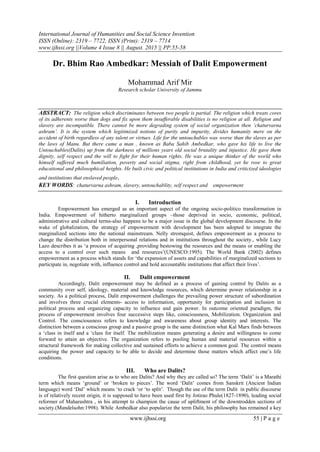 International Journal of Humanities and Social Science Invention
ISSN (Online): 2319 – 7722, ISSN (Print): 2319 – 7714
www.ijhssi.org ||Volume 4 Issue 8 || August. 2015 || PP.55-58
www.ijhssi.org 55 | P a g e
Dr. Bhim Rao Ambedkar: Messiah of Dalit Empowerment
Mohammad Arif Mir
Research scholar University of Jammu
ABSTRACT: The religion which discriminates between two people is partial. The religion which treats cores
of its adherents worse than dogs and fix upon them insufferable disabilities is no religion at all. Religion and
slavery are incompatible. There cannot be more degrading system of social organization then ‘chaturvarna
ashram’. It is the system which legitimized notions of purity and impurity, divides humanity mere on the
accident of birth regardless of any talent or virtues. Life for the untouchables was worse than the slaves as per
the laws of Manu. But there came a man , known as Baba Sahib Ambedkar, who gave his life to live the
Untouchables(Dalits) up from the darkness of millions years old social brutality and injustice. He gave them
dignity, self respect and the will to fight for their human rights. He was a unique thinker of the world who
himself suffered much humiliation, poverty and social stigma, right from childhood, yet he rose to great
educational and philosophical heights. He built civic and political institutions in India and criticized ideologies
and institutions that enslaved people.
KEY WORDS: chaturvarna ashram, slavery, untouchablity, self respect and empowerment
I. Introduction
Empowerment has emerged as an important aspect of the ongoing socio-politico transformation in
India. Empowerment of hitherto marginalized groups –those deprived in socio, economic, political,
administrative and cultural terms-also happens to be a major issue in the global development discourse. In the
wake of globalization, the strategy of empowerment with development has been adopted to integrate the
marginalized sections into the national mainstream. Nelly stromquist, defines empowerment as a process to
change the distribution both in interpersonal relations and in institutions throughout the society., while Lucy
Lazo describes it as „a process of acquiring ,providing bestowing the resources and the means or enabling the
access to a control over such means and resources‟(UNESCO:1995). The World Bank (2002) defines
empowerment as a process which stands for „the expansion of assets and capabilities of marginalized sections to
participate in, negotiate with, influence control and hold accountable institutions that affect their lives‟.
II. Dalit empowerment
Accordingly, Dalit empowerment may be defined as a process of gaining control by Dalits as a
community over self, ideology, material and knowledge resources, which determine power relationship in a
society. As a political process, Dalit empowerment challenges the prevailing power structure of subordination
and involves three crucial elements- access to information, opportunity for participation and inclusion in
political process and organizing capacity to influence and gain power. In outcome oriented paradigm, the
process of empowerment involves four successive steps like, consciousness, Mobilization. Organization and
Control. The consciousness refers to knowledge and awareness about group identity and interests. The
distinction between a conscious group and a passive group is the same distinction what Kal Marx finds between
a „class in itself and a „class for itself. The mobilization means generating a desire and willingness to come
forward to attain an objective. The organization refers to pooling human and material resources within a
structural framework for making collective and sustained efforts to achieve a common goal. The control means
acquiring the power and capacity to be able to decide and determine those matters which affect one‟s life
conditions.
III. Who are Dalits?
The first question arise as to who are Dalits? And why they are called so? The term „Dalit‟ is a Marathi
term which means „ground‟ or „broken to pieces‟. The word „Dalit‟ comes from Sanskrit (Ancient Indian
language) word „Dal‟ which means „to crack „or „to split‟. Though the use of the term Dalit in public discourse
is of relatively recent origin, it is supposed to have been used first by Jotirao Phule(1827-1890), leading social
reformer of Maharashtra , in his attempt to champion the cause of upliftment of the downtrodden sections of
society.(Mandelsohn:1998). While Ambedkar also popularize the term Dalit, his philosophy has remained a key
 