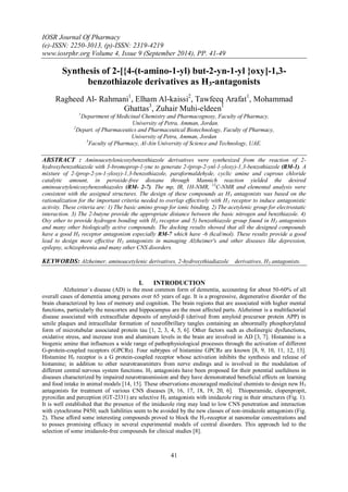 IOSR Journal Of Pharmacy 
(e)-ISSN: 2250-3013, (p)-ISSN: 2319-4219 
www.iosrphr.org Volume 4, Issue 9 (September 2014), PP. 41-49 
41 
Synthesis of 2-[{4-(t-amino-1-yl) but-2-yn-1-yl }oxy]-1,3- benzothiazole derivatives as H3-antagonists Ragheed Al- Rahmani1, Elham Al-kaissi2, Tawfeeq Arafat1, Mohammad Ghattas3, Zuhair Muhi-eldeen1 1Department of Medicinal Chemistry and Pharmacognosy, Faculty of Pharmacy, University of Petra, Amman, Jordan. 2Depart. of Pharmaceutics and Pharmaceutical Biotechnology, Faculty of Pharmacy, University of Petra, Amman, Jordan 3Faculty of Pharmacy, Al-Ain University of Science and Technology, UAE. ABSTRACT : Aminoacetylenicoxybenzothiazole derivatives were synthesized from the reaction of 2- hydroxybenzothiazole with 3-bromoprop-1-yne to generate 2-(prop-2-ynl-1-yloxy)-1,3-benzothiazole (RM-1). A mixture of 2-(prop-2-yn-1-yloxy)-1,3-benzothiazole, paraformaldehyde, cyclic amine and cuprous chloride catalytic amount, in peroxide-free dioxane through Mannich reaction yielded the desired aminoacetylenicoxybenzothiazoles (RM- 2-7). The mp, IR, 1H-NMR, 13C-NMR and elemental analysis were consistent with the assigned structures. The design of these compounds as H3 antagonists was based on the rationalization for the important criteria needed to overlap effectively with H3 receptor to induce antagonistic activity. These criteria are: 1) The basic amino group for ionic binding. 2) The acetylenic group for electrostatic interaction. 3) The 2-butyne provide the appropriate distance between the basic nitrogen and benzthiazole. 4) Oxy ether to provide hydrogen bonding with H3 receptor and 5) benzothiazole group found in H3 antagonists and many other biologically active compounds. The docking results showed that all the designed compounds have a good H3 receptor antagonism especially RM-7 which have -6 (kcal/mol). These results provide a good lead to design more effective H3 antagonists in managing Alzheimer's and other diseases like depression, epilepsy, schizophrenia and many other CNS disorders. KEYWORDS: Alzheimer, aminoacetylenic derivatives, 2-hydroxythiadiazole derivatives, H3 antagonists. 
I. INTRODUCTION 
Alzheimer`s disease (AD) is the most common form of dementia, accounting for about 50-60% of all overall cases of dementia among persons over 65 years of age. It is a progressive, degenerative disorder of the brain characterized by loss of memory and cognition. The brain regions that are associated with higher mental functions, particularly the neocortex and hippocampus are the most affected parts. Alzheimer is a multifactorial disease associated with extracellular deposits of amyloid-β (derived from amyloid precursor protein APP) in senile plaques and intracellular formation of neurofibrillary tangles containing an abnormally phosphorylated form of microtubular associated protein tau [1, 2, 3, 4, 5, 6]. Other factors such as cholinergic dysfunctions, oxidative stress, and increase iron and aluminum levels in the brain are involved in AD [3, 7]. Histamine is a biogenic amine that influences a wide range of pathophysiological processes through the activation of different G-protein-coupled receptors (GPCRs). Four subtypes of histamine GPCRs are known [8, 9, 10, 11, 12, 13]. Histamine H3 receptor is a G protein-coupled receptor whose activation inhibits the synthesis and release of histamine; in addition to other neurotransmitters from nerve endings and is involved in the modulation of different central nervous system functions. H3 antagonists have been proposed for their potential usefulness in diseases characterized by impaired neurotransmission and they have demonstrated beneficial effects on learning and food intake in animal models [14, 15]. These observations encouraged medicinal chemists to design new H3 antagonists for treatment of various CNS diseases [8, 16, 17, 18, 19, 20, 6]. Thioperamide, clopenpropit, pyroxifan and perception (GT-2331) are selective H3 antagonists with imidazole ring in their structures (Fig. 1). It is well established that the presence of the imidazole ring may lead to low CNS penetration and interaction with cytochrome P450; such liabilities seem to be avoided by the new classes of non-imidazole antagonists (Fig. 2). These afford some interesting compounds proved to block the H3-receptor at nanomolar concentrations and to posses promising efficacy in several experimental models of central disorders. This approach led to the selection of some imidazole-free compounds for clinical studies [8].  