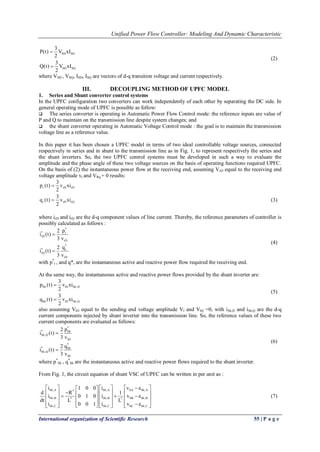 Unified Power Flow Controller: Modeling And Dynamic Characteristic 
International organization of Scientific Research 55 | P a g e 
SD SD 
SD SQ 
3 
P(t) V xI 
2 
3 
Q(t) V xI 
2 
 
 
(2) 
where VSD , VSQ, ISD, ISQ are vectors of d-q transition voltage and current respectively. 
III. DECOUPLING METHOD OF UPFC MODEL 
1. Series and Shunt converter control systems 
In the UPFC configuration two converters can work independently of each other by separating the DC side. In 
general operating mode of UPFC is possible as follow: 
 The series converter is operating in Automatic Power Flow Control mode: the reference inputs are value of 
P and Q to maintain on the transmission line despite system changes; and 
 the shunt converter operating in Automatic Voltage Control mode : the goal is to maintain the transmission 
voltage line as a reference value. 
In this paper it has been chosen a UPFC model in terms of two ideal controllable voltage sources, connected 
respectively in series and in shunt to the transmission line as in Fig. 1, to represent respectively the series and 
the shunt inverters. So, the two UPFC control systems must be developed in such a way to evaluate the 
amplitude and the phase angle of these two voltage sources on the basis of operating functions required UPFC. 
On the basis of (2) the instantaneous power flow at the receiving end, assuming VrD equal to the receiving end 
voltage amplitude vr and VRq = 0 results: 
r rD rD 
r rD rQ 
3 
p (t) v xi 
2 
3 
q (t) v xi 
2 
 
 (3) 
where irD and irQ are the d-q component values of line current. Thereby, the reference parameters of controller is 
possibly calculated as follows : 
* 
* r 
rD 
rD 
* 
* r 
rQ 
rD 
2 p 
i (t) 
3 v 
2 q 
i (t) 
3 v 
 
 
(4) 
with p* 
r , and q*r are the instantaneous active and reactive power flow required the receiving end. 
At the same way, the instantaneous active and reactive power flows provided by the shunt inverter are: 
Sh lD Sh,D 
Sh lD Sh,Q 
3 
p (t) v xi 
2 
3 
q (t) v xi 
2 
 
 
(5) 
also assuming VlD equal to the sending end voltage amplitude Vl and VlQ =0, with iSh,D and iSh,Q are the d-q 
current components injected by shunt inverter into the transmission line. So, the reference values of these two 
current components are evaluated as follows: 
* 
* Sh 
Sh,D 
lD 
* 
* Sh 
Sh,Q 
lD 
2 p 
i (t) 
3 v 
2 q 
i (t) 
3 v 
 
 
(6) 
where p* 
Sh , q* 
Sh are the instantaneous active and reactive power flows required to the shunt inverter. 
From Fig. 1, the circuit equation of shunt VSC of UPFC can be written in per unit as : 
Sh,A * Sh,A SA Sh,A 
Sh,B * Sh,B * SB Sh,B 
Sh,C Sh,C SC Sh,C 
i 1 0 0 i v e 
d R 1 
i 0 1 0 i v e 
dt L L 
i 0 0 1 i v e 
         
         
           
               
(7) 
 