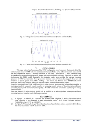 Unified Power Flow Controller: Modeling And Dynamic Characteristic 
International organization of Scientific Research 60 | P a g e 
0.06 0.07 0.08 0.09 0.1 0.11 0.12 0.13 0.14 0.15 
-1.5 
-1 
-0.5 
0 
0.5 
1 
1.5 
VOLTAGE OF UPFC BUS IN DYNAMIC STATES 
TIME (Sec.) 
VOLTAGE (pu) 
Fig.13 – Voltage characteristic of transmission line under dynamic control of UPFC 
0.06 0.07 0.08 0.09 0.1 0.11 0.12 0.13 0.14 0.15 
-5 
-4 
-3 
-2 
-1 
0 
1 
2 
3 
4 
5 
LINE CURRENT OF UPFC BUS 
TIME (sec.) 
CURRENT (pu) 
Fig.14 – Current characteristic of transmission line under dynamic control of UPFC 
V. CONCLUSIONS 
This paper after a brief summary of the UPFC configuration based converter, illustrates in detail the 
control system model of UPFC with two separate control systems for the series and shunt inverters and a control 
for their coordination. Finally, a discrete simulation of new UPFC model based 12 pulse converter using 
Matlab/Simulink as simulation program is shown and some simulation results are illustrated to validate the 
implemented this UPFC model. Especially, the simulation results have provided the practical operating 
processes of UPFC and converter. These give us the practical views of action of every part of devices and 
responses of power system under UPFC working. The results are obtained for a PWM-based control 
technique, but it's very simple to modify the converter control technique such as phase control. 
However, this new discrete UPFC model based on 12 pulse converter seems not to be suitable for application in 
contingency analysis because it is quite complex in separating control systems of Shunt converter and series 
converter properly with maintained control quality A UPFC with matrix converter is useful only for steady 
operation modes. 
This new discrete 12 pulse converter model will be modified to be able to perform a damping oscillation 
operating functions in such a way in the future researches. 
REFERENCES 
[1] L. Gyugyi, C.D. Shauder, S.L. Williams, T.R. Rietman, D.R. Torgerson, A. Edris. “The unified power 
flow controller: A new approach to power transmission control”, IEEE Trans. On Power Delivery, 
Vol.10, No.2, April 1995, pp.1085-1097. 
[2] H.Fujita, Y. Watanabe, H.Akagi. “Control and analysis of a unified power flow controller”. IEEE Trans. 
On Power Electronics, Vol.14, No.6, Nov. 1999. 
