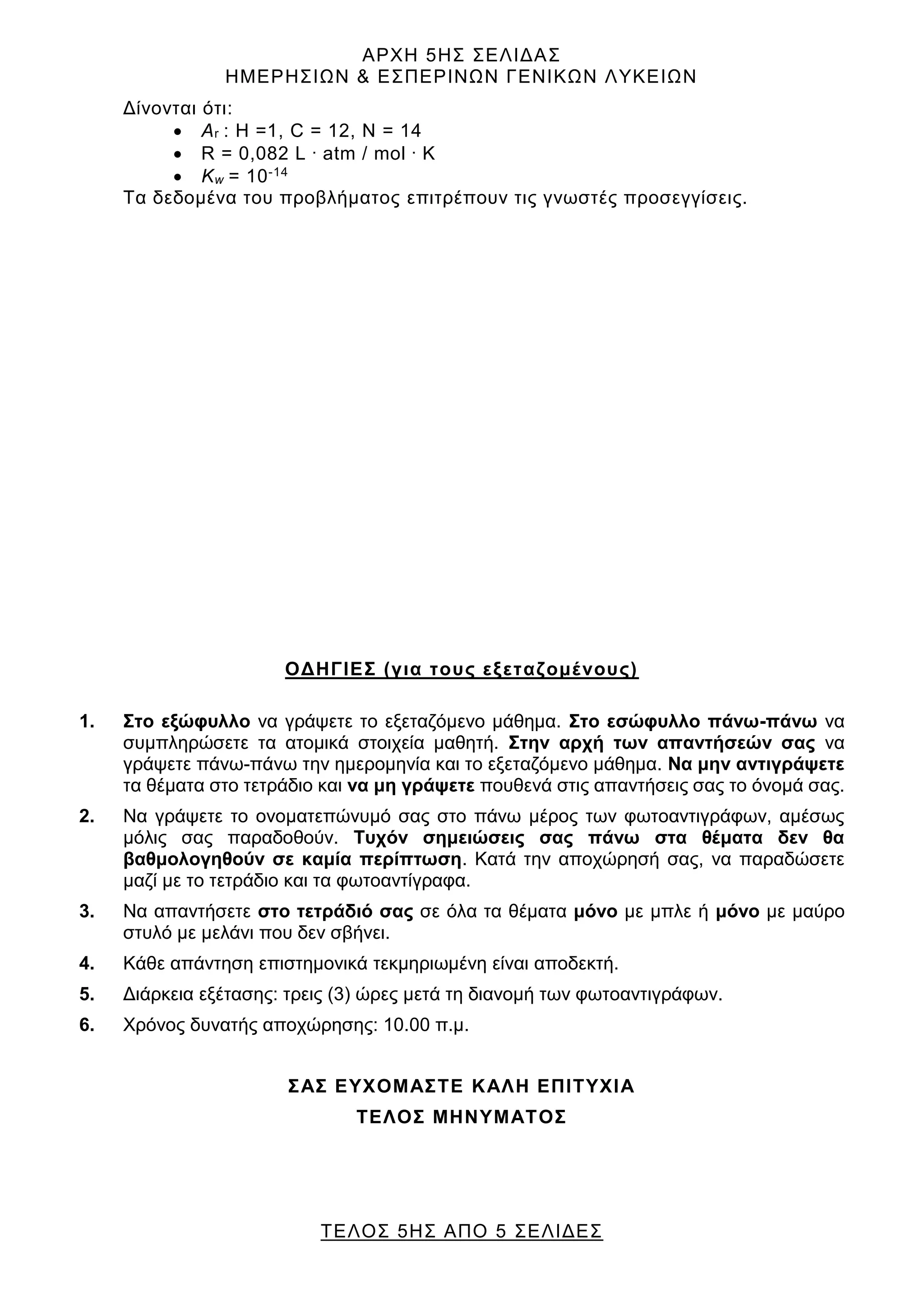 ΑΡΧΗ 5ΗΣ ΣΕΛΙΔΑΣ
ΗΜΕΡΗΣΙΩΝ & ΕΣΠΕΡΙΝΩΝ ΓΕΝΙΚΩΝ ΛΥΚΕΙΩΝ
ΤΕΛΟΣ 5ΗΣ ΑΠΟ 5 ΣΕΛΙΔΕΣ
Δίνονται ότι:
• Αr : H =1, C = 12, Ν = 14
• R = 0,082 L . atm / mol . K
• Kw = 10-14
Τα δεδομένα του προβλήματος επιτρέπουν τις γνωστές προσεγγίσεις.
ΟΔΗΓΙΕΣ (για τους εξεταζομένους)
1. Στο εξώφυλλο να γράψετε το εξεταζόμενο μάθημα. Στο εσώφυλλο πάνω-πάνω να
συμπληρώσετε τα ατομικά στοιχεία μαθητή. Στην αρχή των απαντήσεών σας να
γράψετε πάνω-πάνω την ημερομηνία και το εξεταζόμενο μάθημα. Να μην αντιγράψετε
τα θέματα στο τετράδιο και να μη γράψετε πουθενά στις απαντήσεις σας το όνομά σας.
2. Να γράψετε το ονοματεπώνυμό σας στο πάνω μέρος των φωτοαντιγράφων, αμέσως
μόλις σας παραδοθούν. Τυχόν σημειώσεις σας πάνω στα θέματα δεν θα
βαθμολογηθούν σε καμία περίπτωση. Κατά την αποχώρησή σας, να παραδώσετε
μαζί με το τετράδιο και τα φωτοαντίγραφα.
3. Να απαντήσετε στο τετράδιό σας σε όλα τα θέματα μόνο με μπλε ή μόνο με μαύρο
στυλό με μελάνι που δεν σβήνει.
4. Κάθε απάντηση επιστημονικά τεκμηριωμένη είναι αποδεκτή.
5. Διάρκεια εξέτασης: τρεις (3) ώρες μετά τη διανομή των φωτοαντιγράφων.
6. Χρόνος δυνατής αποχώρησης: 10.00 π.μ.
ΣΑΣ ΕΥΧΟΜΑΣΤΕ KΑΛΗ ΕΠΙΤΥΧΙΑ
ΤΕΛΟΣ ΜΗΝΥΜΑΤΟΣ
 