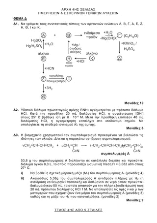 ΑΡΧΗ 4ΗΣ ΣΕΛΙΔΑΣ
ΗΜΕΡΗΣΙΩΝ & ΕΣΠΕΡΙΝΩΝ ΓΕΝΙΚΩΝ ΛΥΚΕΙΩΝ
ΤΕΛΟΣ 4ΗΣ ΑΠΟ 5 ΣΕΛΙΔΕΣ
ΘΕΜΑ Δ
Δ1. Να γράψετε τους συντακτικούς τύπους των οργανικών ενώσεων Α, Β, Γ, Δ, Ε, Ζ,
Η, Θ, Ι και Κ.
Μονάδες 10
Δ2. Υδατικό διάλυμα πρωτοταγούς αμίνης RNH2 ογκομετρείται με πρότυπο διάλυμα
ΗCl. Κατά την προσθήκη 20 mL διαλύματος ΗCl, η συγκέντρωση [ΟΗ-]
στους 25ο C βρέθηκε ίση με 8 . 10-4 Μ. Μετά την προσθήκη επιπλέον 40 mL
διαλύματος ΗCl, η ογκομέτρηση καταλήγει στο ισοδύναμο σημείο. Να
υπολογίσετε τη σταθερά ιοντισμού Κb της αμίνης.
Μονάδες 6
Δ3. Η βιομηχανία χρησιμοποιεί τον συμπολυμερισμό προκειμένου να βελτιώσει τις
ιδιότητες των υλικών. Δίνεται η παρακάτω αντίδραση συμπολυμερισμού:
53,8 g του συμπολυμερούς Α διαλύονται σε κατάλληλο διαλύτη και προκύπτει
διάλυμα όγκου 0,3 L, το οποίο παρουσιάζει ωσμωτική πίεση Π = 0,082 atm στους
27ο C.
i) Να βρεθεί η σχετική μοριακή μάζα (Mr) του συμπολυμερούς Α. (μονάδες 4)
ii) Ακολούθως 5,38g του συμπολυμερούς Α αντιδρούν πλήρως με Η2 (η
αντίδραση να θεωρηθεί ποσοτική) και διαλύονται σε νερό οπότε προκύπτει
διάλυμα όγκου 50 mL, τα οποία απαιτούν για την πλήρη εξουδετέρωσή τους
20 mL πρότυπου διαλύματος HCl 1 M. Να υπολογίσετε τις τιμές ν και μ των
μονομερών που σχηματίζουν ένα μόριο του συμπολυμερούς Α (μονάδες 3)
καθώς και τη μάζα του Η2 που καταναλώθηκε. (μονάδες 2)
Μονάδες 9
 