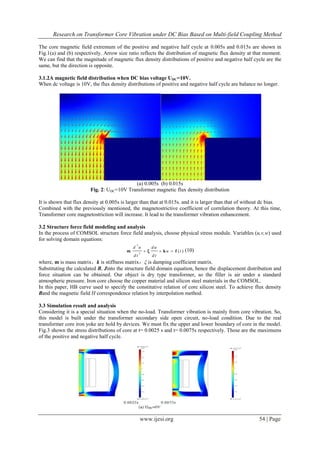 Research on Transformer Core Vibration under DC Bias Based on Multi-field Coupling Method
www.ijesi.org 54 | Page
The core magnetic field extremum of the positive and negative half cycle at 0.005s and 0.015s are shown in
Fig.1(a) and (b) respectively. Arrow size ratio reflects the distribution of magnetic flux density at that moment.
We can find that the magnitude of magnetic flux density distributions of positive and negative half cycle are the
same, but the direction is opposite.
3.1.2A magnetic field distribution when DC bias voltage UDC=10V.
When dc voltage is 10V, the flux density distributions of positive and negative half cycle are balance no longer.
(a) 0.005s (b) 0.015s
Fig. 2: UDC=10V Transformer magnetic flux density distribution
It is shown that flux density at 0.005s is larger than that at 0.015s. and it is larger than that of without dc bias.
Combined with the previously mentioned, the magnetostrictive coefficient of correlation theory. At this time,
Transformer core magnetostriction will increase. It lead to the transformer vibration enhancement.
3.2 Structure force field modeling and analysis
In the process of COMSOL structure force field analysis, choose physical stress module. Variables (u,v,w) used
for solving domain equations:
2
2
( )
d u d u
u t
d t d t
  m ξ k f (10)
where, m is mass matrix，k is stiffness matrix，ξ is damping coefficient matrix.
Substituting the calculated B, Jinto the structure field domain equation, hence the displacement distribution and
force situation can be obtained. Our object is dry type transformer, so the filler is air under a standard
atmospheric pressure. Iron core choose the copper material and silicon steel materials in the COMSOL.
In this paper, HB curve used to specify the constitutive relation of core silicon steel. To achieve flux density
Band the magnetic field H correspondence relation by interpolation method.
3.3 Simulation result and analysis
Considering it is a special situation when the no-load. Transformer vibration is mainly from core vibration. So,
this model is built under the transformer secondary side open circuit, no-load condition. Due to the real
transformer core iron yoke are hold by devices. We must fix the upper and lower boundary of core in the model.
Fig.3 shown the stress distributions of core at t= 0.0025 s and t= 0.0075s respectively. Those are the maximums
of the positive and negative half cycle.
 