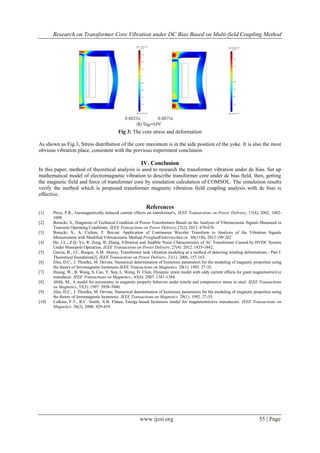 Research on Transformer Core Vibration under DC Bias Based on Multi-field Coupling Method
www.ijesi.org 55 | Page
Fig 3: The core stress and deformation
As shown as Fig.3, Stress distribution of the core maximum is in the side position of the yoke. It is also the most
obvious vibration place, consistent with the previous experiment conclusion.
IV. Conclusion
In this paper, method of theoretical analysis is used to research the transformer vibration under dc bias. Set up
mathematical model of electromagnetic vibration to describe transformer core under dc bias field, then, getting
the magnetic field and force of transformer core by simulation calculation of COMSOL. The simulation results
verify the method which is proposed transformer magnetic vibration field coupling analysis with dc bias is
effective.
References
[1] Price, P.R., Geomagnetically induced current effects on transformer's, IEEE Transactions on Power Delivery, 17(4), 2002, 1002-
1008
[2] Borucki, S., Diagnosis of Technical Condition of Power Transformers Based on the Analysis of Vibroacoustic Signals Measured in
Transient Operating Conditions. IEEE Transactions on Power Delivery,27(2), 2012. 670-676.
[3] Borucki, S., A. Cichon, T. Boczar, Application of Continuous Wavelet Transform to Analysis of the Vibration Signals
Measurement with Modified Vibroacoustic Method.PrzegladElektrotechniczn. 88(11B), 2012.199-202
[4] He, J.L., Z.Q. Yu, R. Zeng, B. Zhang, Vibration and Audible Noise Characteristics of AC Transformer Caused by HVDC System
Under Monopole Operation. IEEE Transactions on Power Delivery, 27(4). 2012. 1835-1842.
[5] Garcia, B., J.C. Burgos, A.M. Alonso, Transformer tank vibration modeling as a method of detecting winding deformations - Part I:
Theoretical foundation[J]. IEEE Transactions on Power Delivery, 21(1). 2006, 157-163.
[6] Jiles, D.C., J. Thoelke, M. Devine, Numerical determination of hysteresis parameters for the modeling of magnetic properties using
the theory of ferromagnetic hysteresis.IEEE Transactions on Magnetics. 28(1). 1992. 27-35.
[7] Huang, W., B. Wang, S. Cao, Y. Sun, L. Weng, H. Chen, Dynamic strain model with eddy current effects for giant magnetostrictive
transducer. IEEE Transactions on Magnetics,. 43(4). 2007. 1381-1384.
[8] Ablik, M., A model for asymmetry in magnetic property behavior under tensile and compressive stress in steel. IEEE Transactions
on Magnetics, 33(5). 1997. 3958-3960.
[9] Jiles, D.C., J. Thoelke, M. Devine, Numerical determination of hysteresis parameters for the modeling of magnetic properties using
the theory of ferromagnetic hysteresis. IEEE Transactions on Magnetics. 28(1). 1992. 27-35.
[10] Calkins, F.T., R.C. Smith, A.B. Flatau, Energy-based hysteresis model for magnetostrictive transducers. IEEE Transactions on
Magnetics. 36(2). 2000. 429-439.
 