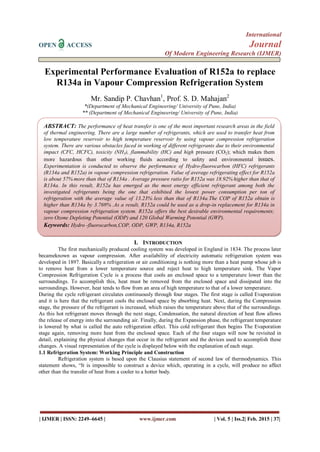 International
OPEN ACCESS Journal
Of Modern Engineering Research (IJMER)
| IJMER | ISSN: 2249–6645 | www.ijmer.com | Vol. 5 | Iss.2| Feb. 2015 | 37|
Experimental Performance Evaluation of R152a to replace
R134a in Vapour Compression Refrigeration System
Mr. Sandip P. Chavhan1
, Prof. S. D. Mahajan2
*(Department of Mechanical Engineering/ University of Pune, India)
** (Department of Mechanical Engineering/ University of Pune, India)
I. INTRODUCTION
The first mechanically produced cooling system was developed in England in 1834. The process later
becameknown as vapour compression. After availability of electricity automatic refrigeration system was
developed in 1897. Basically a refrigeration or air conditioning is nothing more than a heat pump whose job is
to remove heat from a lower temperature source and reject heat to high temperature sink. The Vapor
Compression Refrigeration Cycle is a process that cools an enclosed space to a temperature lower than the
surroundings. To accomplish this, heat must be removed from the enclosed space and dissipated into the
surroundings. However, heat tends to flow from an area of high temperature to that of a lower temperature.
During the cycle refrigerant circulates continuously through four stages. The first stage is called Evaporation
and it is here that the refrigerant cools the enclosed space by absorbing heat. Next, during the Compression
stage, the pressure of the refrigerant is increased, which raises the temperature above that of the surroundings.
As this hot refrigerant moves through the next stage, Condensation, the natural direction of heat flow allows
the release of energy into the surrounding air. Finally, during the Expansion phase, the refrigerant temperature
is lowered by what is called the auto refrigeration effect. This cold refrigerant then begins The Evaporation
stage again, removing more heat from the enclosed space. Each of the four stages will now be revisited in
detail, explaining the physical changes that occur in the refrigerant and the devices used to accomplish these
changes. A visual representation of the cycle is displayed below with the explanation of each stage.
1.1 Refrigeration System: Working Principle and Construction
Refrigeration system is based upon the Clausius statement of second law of thermodynamics. This
statement shows, “It is impossible to construct a device which, operating in a cycle, will produce no affect
other than the transfer of heat from a cooler to a hotter body.
ABSTRACT: The performance of heat transfer is one of the most important research areas in the field
of thermal engineering. There are a large number of refrigerants, which are used to transfer heat from
low temperature reservoir to high temperature reservoir by using vapour compression refrigeration
system. There are various obstacles faced in working of different refrigerants due to their environmental
impact (CFC, HCFC), toxicity (NH3), flammability (HC) and high pressure (CO2); which makes them
more hazardous than other working fluids according to safety and environmental issues.
Experimentation is conducted to observe the performance of Hydro-fluorocarbon (HFC) refrigerants
(R134a and R152a) in vapour compression refrigeration. Value of average refrigerating effect for R152a
is about 57% more than that of R134a . Average pressure ratio for R152a was 18.92% higher than that of
R134a. In this result, R152a has emerged as the most energy efficient refrigerant among both the
investigated refrigerants being the one that exhibited the lowest power consumption per ton of
refrigeration with the average value of 13.23% less than that of R134a.The COP of R152a obtain is
higher than R134a by 3.769% .As a result, R152a could be used as a drop-in replacement for R134a in
vapour compression refrigeration system. R152a offers the best desirable environmental requirements;
zero Ozone Depleting Potential (ODP) and 120 Global Warming Potential (GWP).
Keywords: Hydro -fluorocarbon,COP, ODP, GWP, R134a, R152a
 