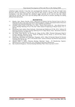 Experimental Investigation of Electrode Wear in Die-Sinking EDM………….
| IJMER | ISSN: 2249–6645 | www.ijmer.com | Vol. 5 | Iss.3| Mar. 2015 | 54|
cylindrical copper electrode. It has been also investigated that electrode wear in the form of length (mm)
decreases with the increasing in Time-on and Time-off when current is constant. From this experimental
investigation it has been concluded that cylindrical copper electrode can be used for long time without
redressing the electrode. Due to less wear die-sinking EDM will provide an economic advantage for making
different holes and cavities.
REFERENCES
[1] Bergaley, Ajeet., Sharma, Narendra. (2013), “Optimization Of Electrical And Non Electrical Factor In Edm For
Machining Die Steel Using Copper Electrode By Adopting Taghuchi Technique” International Journal of Innovative
Technology And Exploraing Engineering , Vol. 3, Issue 3, Pp44-48, Issn:2278-3075.
[2] Choudhary, Rajesh., Kumar, H and Garg, R. K. (2010), “Analysis And Evaluation Of Heat Affected Zones In
Electric Discharge Machining Of En-31 Die Steel” Indian Journal Of Engineering & Material Science, Vol. 17,
Pp91-98.
[3] Daneshmand, Saeed., Kahrizi, Ehsan Farahmand., Abedi,Esmail and Abdolhosseni, M. Mir. (2013), “Influence Of
Machining Parameters On Electro Discharge Machining Of Ni-Ti Shape Memory Alloys” International Journal Of
Electrochemical Science, Pp.3095-3104.
[4] Gao, Quing., Zhang, Quin-He., Su, Shu-Peng and Zhang, Jian-Hua. (2008), “Parameter Optimization Model In
Electrical Discharge Machining Process” Journal Of Zhejiang University Science A, Issn:1673-565x (Print),
Issn:1862-1775 (Online), 9(1), Pp.104-108.
[5] Gopalkannan, Subramanian and Senthilvelan, Thiagarajan. (2012), “Effect Of Electrode Material On Electrode
Discharge Machining Of 316 L And 17-4 Ph Stainless Steels” Journal Of Minerals And Materials Characterization
And Engineering, Pp. 685-690.
[6] Jameson, Elman C. (2001), “Electrical Discharge Machining” Society Of Manufacturing Engineers,
ISBN:087263521x, 9780872635210, Pp.1-329, Technology & Engineering, Manufacturing.
[7] http://mechtorrent.blogspot.in, “Electrical Discharge Machining” Mech Torrent, Issue June, 14, 2013.
 