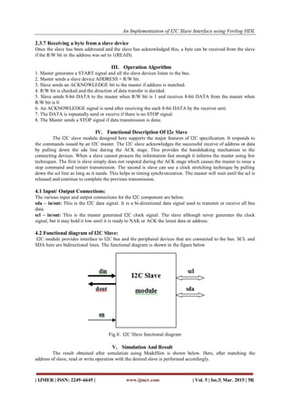 An Implementation of I2C Slave Interface using Verilog HDL
| IJMER | ISSN: 2249–6645 | www.ijmer.com | Vol. 5 | Iss.3| Mar. 2015 | 58|
2.3.7 Receiving a byte from a slave device
Once the slave has been addressed and the slave has acknowledged this, a byte can be received from the slave
if the R/W bit in the address was set to 1(READ).
III. Operation Algorithm
1. Master generates a START signal and all the slave devices listen to the bus.
2. Master sends a slave device ADDRESS + R/W bit.
3. Slave sends an ACKNOWLEDGE bit to the master if address is matched.
4. R/W bit is checked and the direction of data transfer is decided.
5. Slave sends 8-bit DATA to the master when R/W bit is 1 and receives 8-bit DATA from the master when
R/W bit is 0.
6. An ACKNOWLEDGE signal is send after receiving the each 8-bit DATA by the receiver unit.
7. The DATA is repeatedly send or receive if there is no STOP signal.
8. The Master sends a STOP signal if data transmission is done.
IV. Functional Description Of I2c Slave
The I2C slave module designed here supports the major features of I2C specification. It responds to
the commands issued by an I2C master. The I2C slave acknowledges the successful receive of address or data
by pulling down the sda line during the ACK stage. This provides the handshaking mechanism to the
connecting devices. When a slave cannot process the information fast enough it informs the master using few
techniques. The first is slave simply does not respond during the ACK stage which causes the master to issue a
stop command and restart transmission. The second is slave can use a clock stretching technique by pulling
down the scl line as long as it needs. This helps in timing synchronization. The master will wait until the scl is
released and continue to complete the previous transmission.
4.1 Input/ Output Connections:
The various input and output connections for the I2C component are below.
sda – in/out: This is the I2C data signal. It is a bi-directional data signal used to transmit or receive all bus
data.
scl – in/out: This is the master generated I2C clock signal. The slave although never generates the clock
signal, but it may hold it low until it is ready to NAK or ACK the latest data or address.
4.2 Functional diagram of I2C Slave:
I2C module provides interface to I2C bus and the peripheral devices that are connected to the bus. SCL and
SDA here are bidirectional lines. The functional diagram is shown in the figure below
Fig.8: I2C Slave functional diagram
V. Simulation And Result
The result obtained after simulation using ModelSim is shown below. Here, after matching the
address of slave, read or write operation with the desired slave is performed accordingly.
 