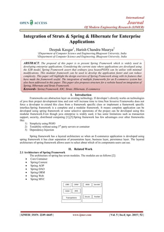International
OPEN ACCESS Journal
Of Modern Engineering Research (IJMER)
| IJMER | ISSN: 2249–6645 | www.ijmer.com | Vol. 5 | Iss.4| Apr. 2015 | 52 |
Integration of Struts & Spring & Hibernate for Enterprise
Applications
Deepak Kasgar1
, Harish Chandra Maurya2
¹(Department of Computer Science and Engineering,Bhagwant University, India
²(Department of Computer Science and Engineering, Bhagwant University, India
I. Introduction
Frameworks are abstraction layer on existing technology. If developer’s directly works on technologies
of java then project development time and cost will increase time to time.Non Invasive Frameworks does not
force a developer to extend this class from a framework specific class or implement a framework specific
interface.Spring framework is a complete and a modular framework. It means complete application can be
developed using spring framework or some selective operations of the project can be developed using this
modular framework.Even though java enterprise is widely used, it has some limitations such as transaction
support, security, distributed computing [1],[5].Spring framework has few advantages over other frameworks
like:
1) Simplicity using POJO
2) Testability without using 3rd
party servers or container
3) Dependency Injection
Spring framework has a layered architecture so when an E-commerce application is developed using
spring framework it has clear separation of presentation layer, business layer, persistence layer. The layered
architecture of spring framework allows users to select about which of its components users can use.
II. Related Work
2.1 Architecture of Spring Framework
The architecture of spring has seven modules. The modules are as follows [2]:
 Core Container
 Spring Context
 Spring AOP
 Spring DAO
 Spring ORM
 Spring Web
 Spring MVC
ABSTRACT: The proposal of this paper is to present Spring Framework which is widely used in
developing enterprise applications. Considering the current state where applications are developed using
the EJB model, Spring Framework assert that ordinary java beans(POJO) can be utilize with minimal
modifications. This modular framework can be used to develop the application faster and can reduce
complexity. This paper will highlight the design overview of Spring Framework along with its features that
have made the framework useful. The integration of multiple frameworks for an E-commerce system has
also been addressed in this paper. This paper also proposes structure for a website based on integration of
Spring, Hibernate and Struts Framework.
Keywords- Spring Framework, IOC, Struts, Hibernate, E-commerce
 