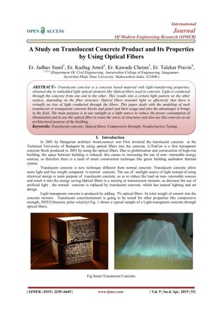 International
OPEN ACCESS Journal
Of Modern Engineering Research (IJMER)
| IJMER | ISSN: 2249–6645 | www.ijmer.com | Vol. 5 | Iss.4| Apr. 2015 | 53|
A Study on Translucent Concrete Product and Its Properties
by Using Optical Fibers
Er. Jadhav Sunil1
, Er. Kadlag Amol2
, Er. Kawade Chetan3
, Er. Talekar Pravin4
,
1,2,3,4
(Department Of. Civil Engineering; Amrutvahini College of Engineering, Sangamner.
Savitribai Phule Pune University, Maharashtra India. 422608.)
I. Introduction
In 2001 by Hungarian architect AronLosonczi was First invented the translucent concrete at the
Technical University of Budapest by using optical fibers into the concrete. LiTraCon is a first transparent
concrete block produced in 2003 by using the optical fibers. Due to globalization and construction of high-rise
building, the space between building is reduced; this causes to increasing the use of non- renewable energy
sources, so therefore there is a need of smart construction technique like green building andindoor thermal
system.
Translucent concrete is new technique different from normal concrete. Translucent concrete allow
more light and less weight compared to normal concrete. The use of sunlight source of light instead of using
electrical energy is main purpose of translucent concrete, so as to reduce the load on non- renewable sources
and result it into the energy saving.Optical fibers is a sensing or transmission element, so decrease the use of
artificial light , the normal concrete is replaced by translucent concrete, which has natural lighting and art
design.
Light transparent concrete is produced by adding 5% optical fibers by total weight of cement into the
concrete mixture. Translucent concreteelement is going to be tested for other properties like compressive
strength, NDT(Ultrasonic pulse velocity) Fig. 1 shows a typical sample of a Light transparent concrete through
optical fibers.
Fig.Smart Translucent Concrete.
ABSTRACT:- Translucent concrete is a concrete based material with light-transferring properties,
obtained due to embedded light optical elements like Optical fibers used in concrete. Light is conducted
through the concrete from one end to the other. This results into a certain light pattern on the other
surface, depending on the fiber structure. Optical fibers transmit light so effectively that there is
virtually no loss of light conducted through the fibers. This paper deals with the modeling of such
translucent or transparent concrete blocks and panel and their usage and also the advantages it brings
in the field. The main purpose is to use sunlight as a light source to reduce the power consumption of
illumination and to use the optical fiber to sense the stress of structures and also use this concrete as an
architectural purpose of the building.
Keywords: Translucent concrete, Optical fibers, Compressive Strength, Nondestructive Testing.
 