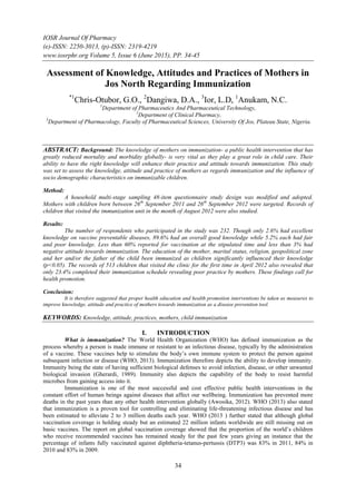 IOSR Journal Of Pharmacy
(e)-ISSN: 2250-3013, (p)-ISSN: 2319-4219
www.iosrphr.org Volume 5, Issue 6 (June 2015), PP. 34-45
34
Assessment of Knowledge, Attitudes and Practices of Mothers in
Jos North Regarding Immunization
*1
Chris-Otubor, G.O., 2
Dangiwa, D.A., 3
Ior, L.D, 1
Anukam, N.C.
1
Department of Pharmaceutics And Pharmaceutical Technology,
2
Department of Clinical Pharmacy,
3
Department of Pharmacology, Faculty of Pharmaceutical Sciences, University Of Jos, Plateau State, Nigeria.
ABSTRACT: Background: The knowledge of mothers on immunization- a public health intervention that has
greatly reduced mortality and morbidity globally- is very vital as they play a great role in child care. Their
ability to have the right knowledge will enhance their practice and attitude towards immunization. This study
was set to assess the knowledge, attitude and practice of mothers as regards immunization and the influence of
socio demographic characteristics on immunizable children.
Method:
A household multi-stage sampling 48-item questionnaire study design was modified and adopted.
Mothers with children born between 26th
September 2011 and 26th
September 2012 were targeted. Records of
children that visited the immunization unit in the month of August 2012 were also studied.
Results:
The number of respondents who participated in the study was 232. Though only 2.6% had excellent
knowledge on vaccine preventable diseases, 89.6% had an overall good knowledge while 5.2% each had fair
and poor knowledge. Less than 60% reported for vaccination at the stipulated time and less than 3% had
negative attitude towards immunization. The education of the mother, marital status, religion, geopolitical zone
and her and/or the father of the child been immunized as children significantly influenced their knowledge
(p<0.05). The records of 513 children that visited the clinic for the first time in April 2012 also revealed that
only 23.4% completed their immunization schedule revealing poor practice by mothers. These findings call for
health promotion.
Conclusion:
It is therefore suggested that proper health education and health promotion interventions be taken as measures to
improve knowledge, attitude and practice of mothers towards immunization as a disease prevention tool.
KEYWORDS: Knowledge, attitude, practices, mothers, child immunization
I. INTRODUCTION
What is immunization? The World Health Organization (WHO) has defined immunization as the
process whereby a person is made immune or resistant to an infectious disease, typically by the administration
of a vaccine. These vaccines help to stimulate the body‟s own immune system to protect the person against
subsequent infection or disease (WHO, 2013). Immunization therefore depicts the ability to develop immunity.
Immunity being the state of having sufficient biological defenses to avoid infection, disease, or other unwanted
biological invasion (Gherardi, 1989). Immunity also depicts the capability of the body to resist harmful
microbes from gaining access into it.
Immunization is one of the most successful and cost effective public health interventions in the
constant effort of human beings against diseases that affect our wellbeing. Immunization has prevented more
deaths in the past years than any other health intervention globally (Awosika, 2012). WHO (2013) also stated
that immunization is a proven tool for controlling and eliminating life-threatening infectious disease and has
been estimated to alleviate 2 to 3 million deaths each year. WHO (2013 ) further stated that although global
vaccination coverage is holding steady but an estimated 22 million infants worldwide are still missing out on
basic vaccines. The report on global vaccination coverage showed that the proportion of the world‟s children
who receive recommended vaccines has remained steady for the past few years giving an instance that the
percentage of infants fully vaccinated against diphtheria-tetanus-pertussis (DTP3) was 83% in 2011, 84% in
2010 and 83% in 2009.
 