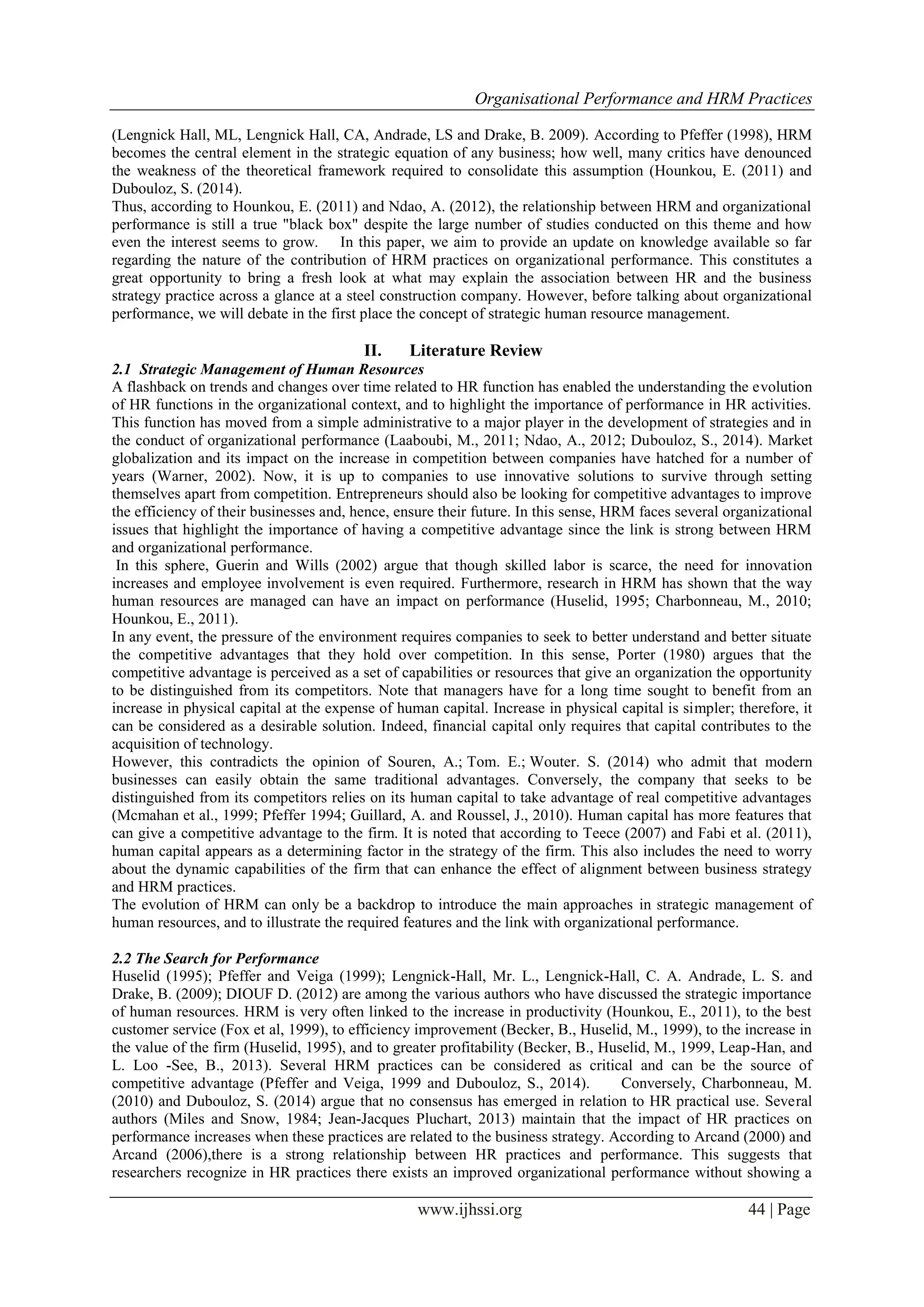 Organisational Performance and HRM Practices
www.ijhssi.org 44 | Page
(Lengnick Hall, ML, Lengnick Hall, CA, Andrade, LS and Drake, B. 2009). According to Pfeffer (1998), HRM
becomes the central element in the strategic equation of any business; how well, many critics have denounced
the weakness of the theoretical framework required to consolidate this assumption (Hounkou, E. (2011) and
Dubouloz, S. (2014).
Thus, according to Hounkou, E. (2011) and Ndao, A. (2012), the relationship between HRM and organizational
performance is still a true "black box" despite the large number of studies conducted on this theme and how
even the interest seems to grow. In this paper, we aim to provide an update on knowledge available so far
regarding the nature of the contribution of HRM practices on organizational performance. This constitutes a
great opportunity to bring a fresh look at what may explain the association between HR and the business
strategy practice across a glance at a steel construction company. However, before talking about organizational
performance, we will debate in the first place the concept of strategic human resource management.
II. Literature Review
2.1 Strategic Management of Human Resources
A flashback on trends and changes over time related to HR function has enabled the understanding the evolution
of HR functions in the organizational context, and to highlight the importance of performance in HR activities.
This function has moved from a simple administrative to a major player in the development of strategies and in
the conduct of organizational performance (Laaboubi, M., 2011; Ndao, A., 2012; Dubouloz, S., 2014). Market
globalization and its impact on the increase in competition between companies have hatched for a number of
years (Warner, 2002). Now, it is up to companies to use innovative solutions to survive through setting
themselves apart from competition. Entrepreneurs should also be looking for competitive advantages to improve
the efficiency of their businesses and, hence, ensure their future. In this sense, HRM faces several organizational
issues that highlight the importance of having a competitive advantage since the link is strong between HRM
and organizational performance.
In this sphere, Guerin and Wills (2002) argue that though skilled labor is scarce, the need for innovation
increases and employee involvement is even required. Furthermore, research in HRM has shown that the way
human resources are managed can have an impact on performance (Huselid, 1995; Charbonneau, M., 2010;
Hounkou, E., 2011).
In any event, the pressure of the environment requires companies to seek to better understand and better situate
the competitive advantages that they hold over competition. In this sense, Porter (1980) argues that the
competitive advantage is perceived as a set of capabilities or resources that give an organization the opportunity
to be distinguished from its competitors. Note that managers have for a long time sought to benefit from an
increase in physical capital at the expense of human capital. Increase in physical capital is simpler; therefore, it
can be considered as a desirable solution. Indeed, financial capital only requires that capital contributes to the
acquisition of technology.
However, this contradicts the opinion of Souren, A.; Tom. E.; Wouter. S. (2014) who admit that modern
businesses can easily obtain the same traditional advantages. Conversely, the company that seeks to be
distinguished from its competitors relies on its human capital to take advantage of real competitive advantages
(Mcmahan et al., 1999; Pfeffer 1994; Guillard, A. and Roussel, J., 2010). Human capital has more features that
can give a competitive advantage to the firm. It is noted that according to Teece (2007) and Fabi et al. (2011),
human capital appears as a determining factor in the strategy of the firm. This also includes the need to worry
about the dynamic capabilities of the firm that can enhance the effect of alignment between business strategy
and HRM practices.
The evolution of HRM can only be a backdrop to introduce the main approaches in strategic management of
human resources, and to illustrate the required features and the link with organizational performance.
2.2 The Search for Performance
Huselid (1995); Pfeffer and Veiga (1999); Lengnick-Hall, Mr. L., Lengnick-Hall, C. A. Andrade, L. S. and
Drake, B. (2009); DIOUF D. (2012) are among the various authors who have discussed the strategic importance
of human resources. HRM is very often linked to the increase in productivity (Hounkou, E., 2011), to the best
customer service (Fox et al, 1999), to efficiency improvement (Becker, B., Huselid, M., 1999), to the increase in
the value of the firm (Huselid, 1995), and to greater profitability (Becker, B., Huselid, M., 1999, Leap-Han, and
L. Loo -See, B., 2013). Several HRM practices can be considered as critical and can be the source of
competitive advantage (Pfeffer and Veiga, 1999 and Dubouloz, S., 2014). Conversely, Charbonneau, M.
(2010) and Dubouloz, S. (2014) argue that no consensus has emerged in relation to HR practical use. Several
authors (Miles and Snow, 1984; Jean-Jacques Pluchart, 2013) maintain that the impact of HR practices on
performance increases when these practices are related to the business strategy. According to Arcand (2000) and
Arcand (2006),there is a strong relationship between HR practices and performance. This suggests that
researchers recognize in HR practices there exists an improved organizational performance without showing a
 