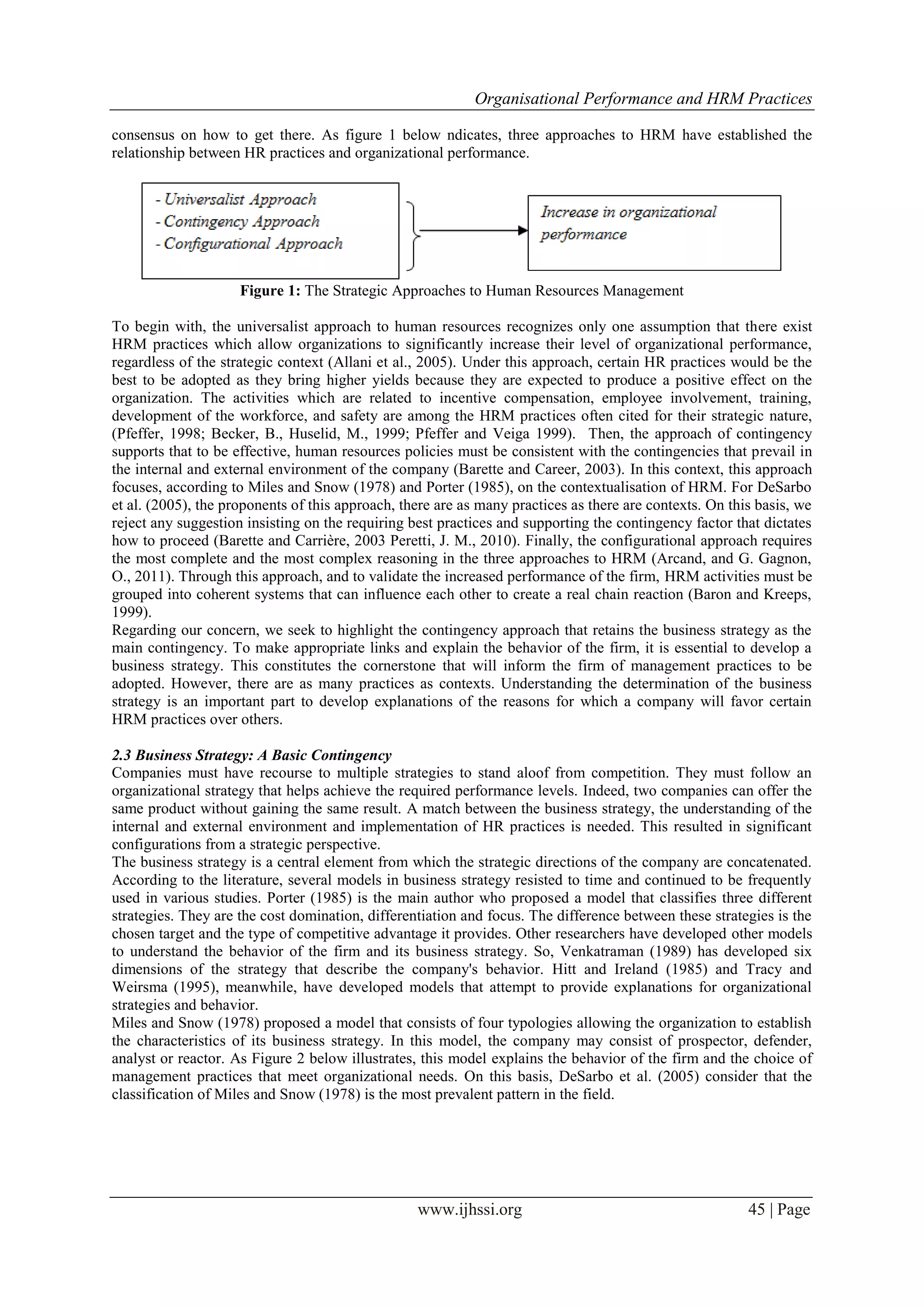 Organisational Performance and HRM Practices
www.ijhssi.org 45 | Page
consensus on how to get there. As figure 1 below ndicates, three approaches to HRM have established the
relationship between HR practices and organizational performance.
Figure 1: The Strategic Approaches to Human Resources Management
To begin with, the universalist approach to human resources recognizes only one assumption that there exist
HRM practices which allow organizations to significantly increase their level of organizational performance,
regardless of the strategic context (Allani et al., 2005). Under this approach, certain HR practices would be the
best to be adopted as they bring higher yields because they are expected to produce a positive effect on the
organization. The activities which are related to incentive compensation, employee involvement, training,
development of the workforce, and safety are among the HRM practices often cited for their strategic nature,
(Pfeffer, 1998; Becker, B., Huselid, M., 1999; Pfeffer and Veiga 1999). Then, the approach of contingency
supports that to be effective, human resources policies must be consistent with the contingencies that prevail in
the internal and external environment of the company (Barette and Career, 2003). In this context, this approach
focuses, according to Miles and Snow (1978) and Porter (1985), on the contextualisation of HRM. For DeSarbo
et al. (2005), the proponents of this approach, there are as many practices as there are contexts. On this basis, we
reject any suggestion insisting on the requiring best practices and supporting the contingency factor that dictates
how to proceed (Barette and Carrière, 2003 Peretti, J. M., 2010). Finally, the configurational approach requires
the most complete and the most complex reasoning in the three approaches to HRM (Arcand, and G. Gagnon,
O., 2011). Through this approach, and to validate the increased performance of the firm, HRM activities must be
grouped into coherent systems that can influence each other to create a real chain reaction (Baron and Kreeps,
1999).
Regarding our concern, we seek to highlight the contingency approach that retains the business strategy as the
main contingency. To make appropriate links and explain the behavior of the firm, it is essential to develop a
business strategy. This constitutes the cornerstone that will inform the firm of management practices to be
adopted. However, there are as many practices as contexts. Understanding the determination of the business
strategy is an important part to develop explanations of the reasons for which a company will favor certain
HRM practices over others.
2.3 Business Strategy: A Basic Contingency
Companies must have recourse to multiple strategies to stand aloof from competition. They must follow an
organizational strategy that helps achieve the required performance levels. Indeed, two companies can offer the
same product without gaining the same result. A match between the business strategy, the understanding of the
internal and external environment and implementation of HR practices is needed. This resulted in significant
configurations from a strategic perspective.
The business strategy is a central element from which the strategic directions of the company are concatenated.
According to the literature, several models in business strategy resisted to time and continued to be frequently
used in various studies. Porter (1985) is the main author who proposed a model that classifies three different
strategies. They are the cost domination, differentiation and focus. The difference between these strategies is the
chosen target and the type of competitive advantage it provides. Other researchers have developed other models
to understand the behavior of the firm and its business strategy. So, Venkatraman (1989) has developed six
dimensions of the strategy that describe the company's behavior. Hitt and Ireland (1985) and Tracy and
Weirsma (1995), meanwhile, have developed models that attempt to provide explanations for organizational
strategies and behavior.
Miles and Snow (1978) proposed a model that consists of four typologies allowing the organization to establish
the characteristics of its business strategy. In this model, the company may consist of prospector, defender,
analyst or reactor. As Figure 2 below illustrates, this model explains the behavior of the firm and the choice of
management practices that meet organizational needs. On this basis, DeSarbo et al. (2005) consider that the
classification of Miles and Snow (1978) is the most prevalent pattern in the field.
 