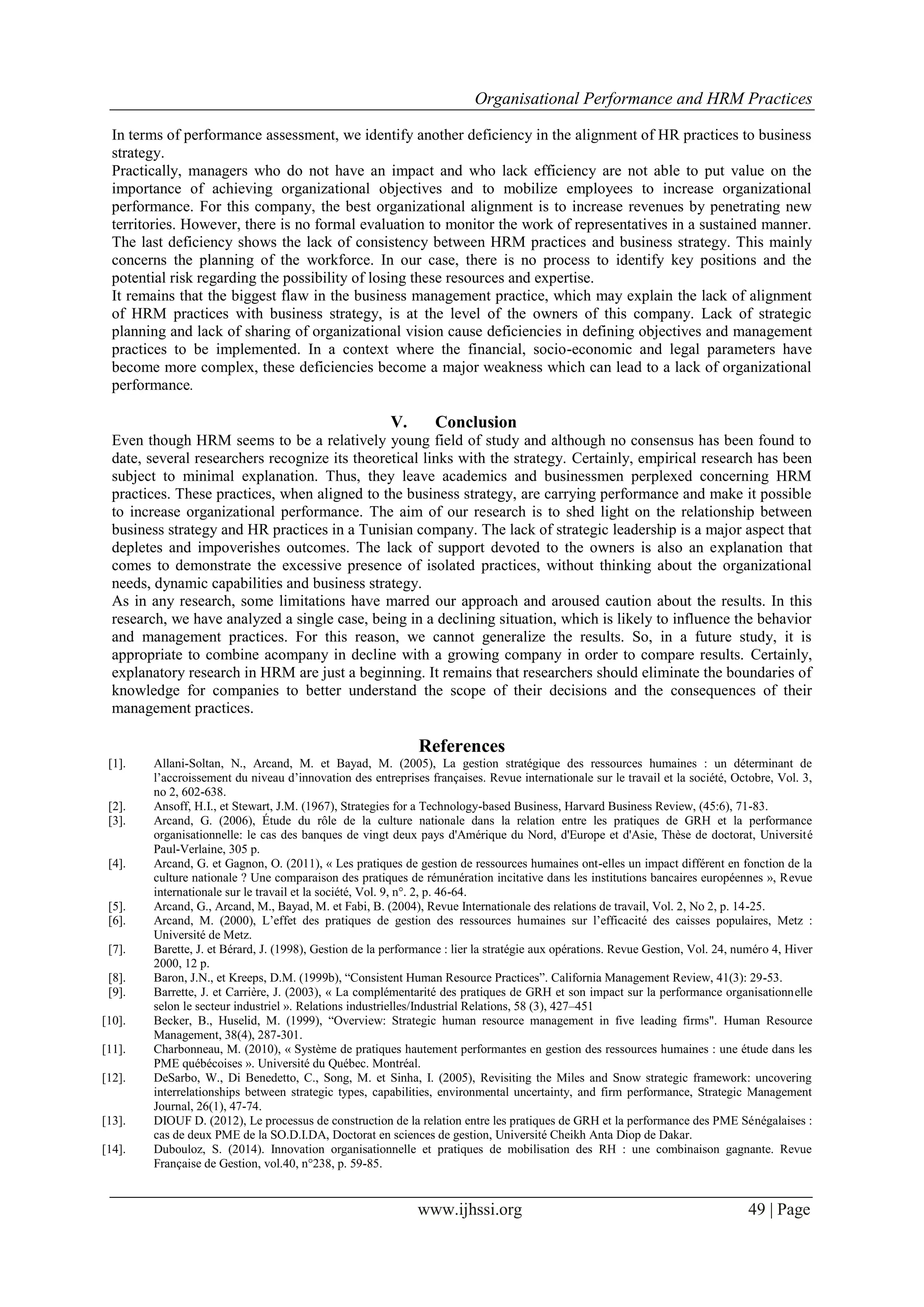 Organisational Performance and HRM Practices
www.ijhssi.org 49 | Page
In terms of performance assessment, we identify another deficiency in the alignment of HR practices to business
strategy.
Practically, managers who do not have an impact and who lack efficiency are not able to put value on the
importance of achieving organizational objectives and to mobilize employees to increase organizational
performance. For this company, the best organizational alignment is to increase revenues by penetrating new
territories. However, there is no formal evaluation to monitor the work of representatives in a sustained manner.
The last deficiency shows the lack of consistency between HRM practices and business strategy. This mainly
concerns the planning of the workforce. In our case, there is no process to identify key positions and the
potential risk regarding the possibility of losing these resources and expertise.
It remains that the biggest flaw in the business management practice, which may explain the lack of alignment
of HRM practices with business strategy, is at the level of the owners of this company. Lack of strategic
planning and lack of sharing of organizational vision cause deficiencies in defining objectives and management
practices to be implemented. In a context where the financial, socio-economic and legal parameters have
become more complex, these deficiencies become a major weakness which can lead to a lack of organizational
performance.
V. Conclusion
Even though HRM seems to be a relatively young field of study and although no consensus has been found to
date, several researchers recognize its theoretical links with the strategy. Certainly, empirical research has been
subject to minimal explanation. Thus, they leave academics and businessmen perplexed concerning HRM
practices. These practices, when aligned to the business strategy, are carrying performance and make it possible
to increase organizational performance. The aim of our research is to shed light on the relationship between
business strategy and HR practices in a Tunisian company. The lack of strategic leadership is a major aspect that
depletes and impoverishes outcomes. The lack of support devoted to the owners is also an explanation that
comes to demonstrate the excessive presence of isolated practices, without thinking about the organizational
needs, dynamic capabilities and business strategy.
As in any research, some limitations have marred our approach and aroused caution about the results. In this
research, we have analyzed a single case, being in a declining situation, which is likely to influence the behavior
and management practices. For this reason, we cannot generalize the results. So, in a future study, it is
appropriate to combine acompany in decline with a growing company in order to compare results. Certainly,
explanatory research in HRM are just a beginning. It remains that researchers should eliminate the boundaries of
knowledge for companies to better understand the scope of their decisions and the consequences of their
management practices.
References
[1]. Allani-Soltan, N., Arcand, M. et Bayad, M. (2005), La gestion stratégique des ressources humaines : un déterminant de
l’accroissement du niveau d’innovation des entreprises françaises. Revue internationale sur le travail et la société, Octobre, Vol. 3,
no 2, 602-638.
[2]. Ansoff, H.I., et Stewart, J.M. (1967), Strategies for a Technology-based Business, Harvard Business Review, (45:6), 71-83.
[3]. Arcand, G. (2006), Étude du rôle de la culture nationale dans la relation entre les pratiques de GRH et la performance
organisationnelle: le cas des banques de vingt deux pays d'Amérique du Nord, d'Europe et d'Asie, Thèse de doctorat, Université
Paul-Verlaine, 305 p.
[4]. Arcand, G. et Gagnon, O. (2011), « Les pratiques de gestion de ressources humaines ont-elles un impact différent en fonction de la
culture nationale ? Une comparaison des pratiques de rémunération incitative dans les institutions bancaires européennes », Revue
internationale sur le travail et la société, Vol. 9, n°. 2, p. 46-64.
[5]. Arcand, G., Arcand, M., Bayad, M. et Fabi, B. (2004), Revue Internationale des relations de travail, Vol. 2, No 2, p. 14-25.
[6]. Arcand, M. (2000), L’effet des pratiques de gestion des ressources humaines sur l’efficacité des caisses populaires, Metz :
Université de Metz.
[7]. Barette, J. et Bérard, J. (1998), Gestion de la performance : lier la stratégie aux opérations. Revue Gestion, Vol. 24, numéro 4, Hiver
2000, 12 p.
[8]. Baron, J.N., et Kreeps, D.M. (1999b), “Consistent Human Resource Practices”. California Management Review, 41(3): 29-53.
[9]. Barrette, J. et Carrière, J. (2003), « La complémentarité des pratiques de GRH et son impact sur la performance organisationnelle
selon le secteur industriel ». Relations industrielles/Industrial Relations, 58 (3), 427–451
[10]. Becker, B., Huselid, M. (1999), “Overview: Strategic human resource management in five leading firms". Human Resource
Management, 38(4), 287-301.
[11]. Charbonneau, M. (2010), « Système de pratiques hautement performantes en gestion des ressources humaines : une étude dans les
PME québécoises ». Université du Québec. Montréal.
[12]. DeSarbo, W., Di Benedetto, C., Song, M. et Sinha, I. (2005), Revisiting the Miles and Snow strategic framework: uncovering
interrelationships between strategic types, capabilities, environmental uncertainty, and firm performance, Strategic Management
Journal, 26(1), 47-74.
[13]. DIOUF D. (2012), Le processus de construction de la relation entre les pratiques de GRH et la performance des PME Sénégalaises :
cas de deux PME de la SO.D.I.DA, Doctorat en sciences de gestion, Université Cheikh Anta Diop de Dakar.
[14]. Dubouloz, S. (2014). Innovation organisationnelle et pratiques de mobilisation des RH : une combinaison gagnante. Revue
Française de Gestion, vol.40, n°238, p. 59-85.
 