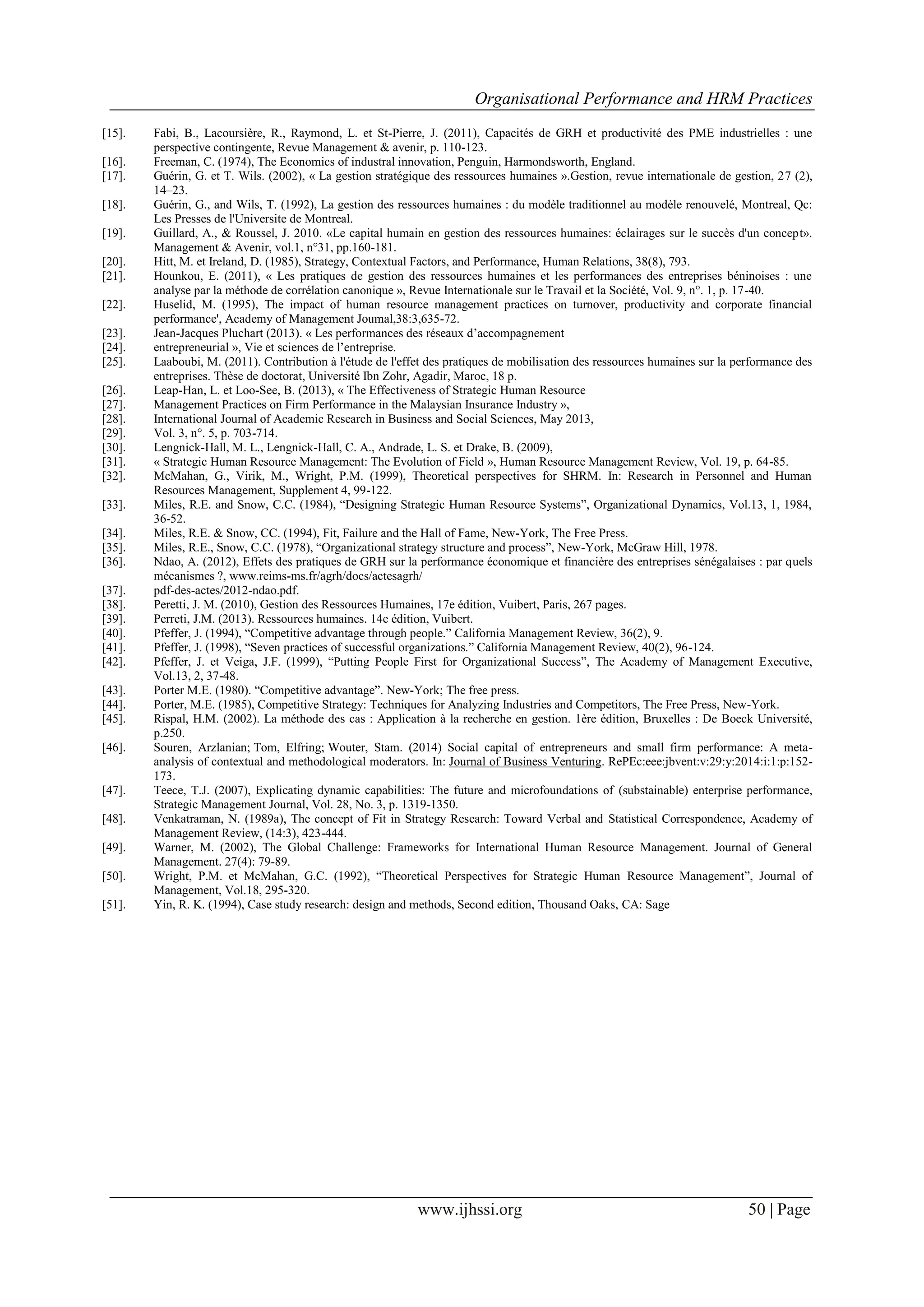 Organisational Performance and HRM Practices
www.ijhssi.org 50 | Page
[15]. Fabi, B., Lacoursière, R., Raymond, L. et St-Pierre, J. (2011), Capacités de GRH et productivité des PME industrielles : une
perspective contingente, Revue Management & avenir, p. 110-123.
[16]. Freeman, C. (1974), The Economics of industral innovation, Penguin, Harmondsworth, England.
[17]. Guérin, G. et T. Wils. (2002), « La gestion stratégique des ressources humaines ».Gestion, revue internationale de gestion, 27 (2),
14–23.
[18]. Guérin, G., and Wils, T. (1992), La gestion des ressources humaines : du modèle traditionnel au modèle renouvelé, Montreal, Qc:
Les Presses de l'Universite de Montreal.
[19]. Guillard, A., & Roussel, J. 2010. «Le capital humain en gestion des ressources humaines: éclairages sur le succès d'un concept».
Management & Avenir, vol.1, n°31, pp.160-181.
[20]. Hitt, M. et Ireland, D. (1985), Strategy, Contextual Factors, and Performance, Human Relations, 38(8), 793.
[21]. Hounkou, E. (2011), « Les pratiques de gestion des ressources humaines et les performances des entreprises béninoises : une
analyse par la méthode de corrélation canonique », Revue Internationale sur le Travail et la Société, Vol. 9, n°. 1, p. 17-40.
[22]. Huselid, M. (1995), The impact of human resource management practices on turnover, productivity and corporate financial
performance', Academy of Management Joumal,38:3,635-72.
[23]. Jean-Jacques Pluchart (2013). « Les performances des réseaux d’accompagnement
[24]. entrepreneurial », Vie et sciences de l’entreprise.
[25]. Laaboubi, M. (2011). Contribution à l'étude de l'effet des pratiques de mobilisation des ressources humaines sur la performance des
entreprises. Thèse de doctorat, Université Ibn Zohr, Agadir, Maroc, 18 p.
[26]. Leap-Han, L. et Loo-See, B. (2013), « The Effectiveness of Strategic Human Resource
[27]. Management Practices on Firm Performance in the Malaysian Insurance Industry »,
[28]. International Journal of Academic Research in Business and Social Sciences, May 2013,
[29]. Vol. 3, n°. 5, p. 703-714.
[30]. Lengnick-Hall, M. L., Lengnick-Hall, C. A., Andrade, L. S. et Drake, B. (2009),
[31]. « Strategic Human Resource Management: The Evolution of Field », Human Resource Management Review, Vol. 19, p. 64-85.
[32]. McMahan, G., Virik, M., Wright, P.M. (1999), Theoretical perspectives for SHRM. In: Research in Personnel and Human
Resources Management, Supplement 4, 99-122.
[33]. Miles, R.E. and Snow, C.C. (1984), “Designing Strategic Human Resource Systems”, Organizational Dynamics, Vol.13, 1, 1984,
36-52.
[34]. Miles, R.E. & Snow, CC. (1994), Fit, Failure and the Hall of Fame, New-York, The Free Press.
[35]. Miles, R.E., Snow, C.C. (1978), “Organizational strategy structure and process”, New-York, McGraw Hill, 1978.
[36]. Ndao, A. (2012), Effets des pratiques de GRH sur la performance économique et financière des entreprises sénégalaises : par quels
mécanismes ?, www.reims-ms.fr/agrh/docs/actesagrh/
[37]. pdf-des-actes/2012-ndao.pdf.
[38]. Peretti, J. M. (2010), Gestion des Ressources Humaines, 17e édition, Vuibert, Paris, 267 pages.
[39]. Perreti, J.M. (2013). Ressources humaines. 14e édition, Vuibert.
[40]. Pfeffer, J. (1994), “Competitive advantage through people.” California Management Review, 36(2), 9.
[41]. Pfeffer, J. (1998), “Seven practices of successful organizations.” California Management Review, 40(2), 96-124.
[42]. Pfeffer, J. et Veiga, J.F. (1999), “Putting People First for Organizational Success”, The Academy of Management Executive,
Vol.13, 2, 37-48.
[43]. Porter M.E. (1980). “Competitive advantage”. New-York; The free press.
[44]. Porter, M.E. (1985), Competitive Strategy: Techniques for Analyzing Industries and Competitors, The Free Press, New-York.
[45]. Rispal, H.M. (2002). La méthode des cas : Application à la recherche en gestion. 1ère édition, Bruxelles : De Boeck Université,
p.250.
[46]. Souren, Arzlanian; Tom, Elfring; Wouter, Stam. (2014) Social capital of entrepreneurs and small firm performance: A meta-
analysis of contextual and methodological moderators. In: Journal of Business Venturing. RePEc:eee:jbvent:v:29:y:2014:i:1:p:152-
173.
[47]. Teece, T.J. (2007), Explicating dynamic capabilities: The future and microfoundations of (substainable) enterprise performance,
Strategic Management Journal, Vol. 28, No. 3, p. 1319-1350.
[48]. Venkatraman, N. (1989a), The concept of Fit in Strategy Research: Toward Verbal and Statistical Correspondence, Academy of
Management Review, (14:3), 423-444.
[49]. Warner, M. (2002), The Global Challenge: Frameworks for International Human Resource Management. Journal of General
Management. 27(4): 79-89.
[50]. Wright, P.M. et McMahan, G.C. (1992), “Theoretical Perspectives for Strategic Human Resource Management”, Journal of
Management, Vol.18, 295-320.
[51]. Yin, R. K. (1994), Case study research: design and methods, Second edition, Thousand Oaks, CA: Sage
 