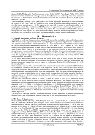 Organisational Performance and HRM Practices
www.ijhssi.org 44 | Page
(Lengnick Hall, ML, Lengnick Hall, CA, Andrade, LS and Drake, B. 2009). According to Pfeffer (1998), HRM
becomes the central element in the strategic equation of any business; how well, many critics have denounced
the weakness of the theoretical framework required to consolidate this assumption (Hounkou, E. (2011) and
Dubouloz, S. (2014).
Thus, according to Hounkou, E. (2011) and Ndao, A. (2012), the relationship between HRM and organizational
performance is still a true "black box" despite the large number of studies conducted on this theme and how
even the interest seems to grow. In this paper, we aim to provide an update on knowledge available so far
regarding the nature of the contribution of HRM practices on organizational performance. This constitutes a
great opportunity to bring a fresh look at what may explain the association between HR and the business
strategy practice across a glance at a steel construction company. However, before talking about organizational
performance, we will debate in the first place the concept of strategic human resource management.
II. Literature Review
2.1 Strategic Management of Human Resources
A flashback on trends and changes over time related to HR function has enabled the understanding the evolution
of HR functions in the organizational context, and to highlight the importance of performance in HR activities.
This function has moved from a simple administrative to a major player in the development of strategies and in
the conduct of organizational performance (Laaboubi, M., 2011; Ndao, A., 2012; Dubouloz, S., 2014). Market
globalization and its impact on the increase in competition between companies have hatched for a number of
years (Warner, 2002). Now, it is up to companies to use innovative solutions to survive through setting
themselves apart from competition. Entrepreneurs should also be looking for competitive advantages to improve
the efficiency of their businesses and, hence, ensure their future. In this sense, HRM faces several organizational
issues that highlight the importance of having a competitive advantage since the link is strong between HRM
and organizational performance.
In this sphere, Guerin and Wills (2002) argue that though skilled labor is scarce, the need for innovation
increases and employee involvement is even required. Furthermore, research in HRM has shown that the way
human resources are managed can have an impact on performance (Huselid, 1995; Charbonneau, M., 2010;
Hounkou, E., 2011).
In any event, the pressure of the environment requires companies to seek to better understand and better situate
the competitive advantages that they hold over competition. In this sense, Porter (1980) argues that the
competitive advantage is perceived as a set of capabilities or resources that give an organization the opportunity
to be distinguished from its competitors. Note that managers have for a long time sought to benefit from an
increase in physical capital at the expense of human capital. Increase in physical capital is simpler; therefore, it
can be considered as a desirable solution. Indeed, financial capital only requires that capital contributes to the
acquisition of technology.
However, this contradicts the opinion of Souren, A.; Tom. E.; Wouter. S. (2014) who admit that modern
businesses can easily obtain the same traditional advantages. Conversely, the company that seeks to be
distinguished from its competitors relies on its human capital to take advantage of real competitive advantages
(Mcmahan et al., 1999; Pfeffer 1994; Guillard, A. and Roussel, J., 2010). Human capital has more features that
can give a competitive advantage to the firm. It is noted that according to Teece (2007) and Fabi et al. (2011),
human capital appears as a determining factor in the strategy of the firm. This also includes the need to worry
about the dynamic capabilities of the firm that can enhance the effect of alignment between business strategy
and HRM practices.
The evolution of HRM can only be a backdrop to introduce the main approaches in strategic management of
human resources, and to illustrate the required features and the link with organizational performance.
2.2 The Search for Performance
Huselid (1995); Pfeffer and Veiga (1999); Lengnick-Hall, Mr. L., Lengnick-Hall, C. A. Andrade, L. S. and
Drake, B. (2009); DIOUF D. (2012) are among the various authors who have discussed the strategic importance
of human resources. HRM is very often linked to the increase in productivity (Hounkou, E., 2011), to the best
customer service (Fox et al, 1999), to efficiency improvement (Becker, B., Huselid, M., 1999), to the increase in
the value of the firm (Huselid, 1995), and to greater profitability (Becker, B., Huselid, M., 1999, Leap-Han, and
L. Loo -See, B., 2013). Several HRM practices can be considered as critical and can be the source of
competitive advantage (Pfeffer and Veiga, 1999 and Dubouloz, S., 2014). Conversely, Charbonneau, M.
(2010) and Dubouloz, S. (2014) argue that no consensus has emerged in relation to HR practical use. Several
authors (Miles and Snow, 1984; Jean-Jacques Pluchart, 2013) maintain that the impact of HR practices on
performance increases when these practices are related to the business strategy. According to Arcand (2000) and
Arcand (2006),there is a strong relationship between HR practices and performance. This suggests that
researchers recognize in HR practices there exists an improved organizational performance without showing a
 