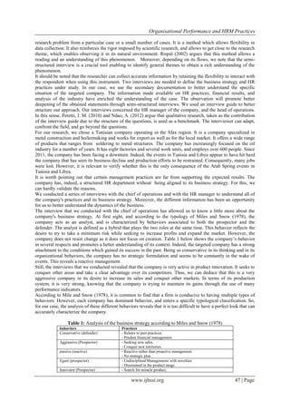 Organisational Performance and HRM Practices
www.ijhssi.org 47 | Page
research problem from a particular case or a small number of cases. It is a method which allows flexibility in
data collection. It also reinforces the rigor imposed by scientific research, and allows to get close to the research
theme, which enables observing it in its natural environment. Rispal (2002) argues that this method allows a
reading and an understanding of this phenomenon. Moreover, depending on its flows, we note that the semi-
structured interview is a crucial tool enabling to identify general themes to obtain a rich understanding of the
phenomenon.
It should be noted that the researcher can collect accurate information by retaining the flexibility to interact with
the respondent when using this instrument. Two interviews are needed to define the business strategy and HR
practices under study. In our case, we use the secondary documentation to better understand the specific
situation of the targeted company. The information made available on HR practices, financial results, and
analysis of the industry have enriched the understanding of the case. The observation will promote better
deepening of the obtained statements through semi-structured interviews. We used an interview guide to better
structure our approach. Our interviews concerned the HR manager of the company, and the head of operations.
In this sense, Peretti, J. M. (2010) and Ndao, A. (2012) argue that qualitative research, taken as the contribution
of the interview guide due to the structure of the questions, is used as a benchmark. The interviewer can adapt,
confront the field, and go beyond the questions.
For our research, we chose a Tunisian company operating in the Sfax region. It is a company specialized in
metal construction and boilermaking and works for export as well as for the local market. It offers a wide range
of products that ranges from soldering to metal structures. The company has increasingly focused on the oil
industry for a number of years. It has eight factories and several work units, and employs over 600 people. Since
2011, the company has been facing a downturn. Indeed, the events in Tunisia and Libya appear to have hit hard
the company that has seen its business decline and production efforts to be restrained. Consequently, many jobs
were lost. However, it is relevant to verify whether this is the only consequence of the Arab Spring events in
Tunisia and Libya.
It is worth pointing out that certain management practices are far from supporting the expected results. The
company has, indeed, a structured HR department without being aligned to its business strategy. For this, we
can hardly validate the reasons.
We conducted a series of interviews with the chief of operations and with the HR manager to understand all of
the company's practices and its business strategy. Moreover, the different information has been an opportunity
for us to better understand the dynamics of the business.
The interview that we conducted with the chief of operations has allowed us to know a little more about the
company's business strategy. At first sight, and according to the typology of Miles and Snow (1978), the
company acts as an analyst, and is characterized by behaviors associated to both the prospector and the
defender. The analyst is defined as a hybrid that plays the two roles at the same time. This behavior reflects the
desire to try to take a minimum risk while seeking to increase profits and expand the market. However, the
company does not resist change as it does not focus on creation. Table 1 below shows the company’s behavior
in several respects and promotes a better understanding of its context. Indeed, the targeted company has a strong
attachment to the conditions which gained its success in the past. Being so conservative in its thinking and in its
organizational behaviors, the company has no strategic formulation and seems to be constantly in the wake of
events. This reveals a reactive management.
Still, the interviews that we conducted revealed that the company is very active in product innovation. It seeks to
conquer other areas and take a clear advantage over its competitors. Thus, we can deduce that this is a very
aggressive company in its desire to increase its sales and conquer other markets. In terms of its production
system, it is very strong, knowing that the company is trying to maintain its gains through the use of many
performance indicators.
According to Mile and Snow (1978), it is common to find that a firm is conducive to having multiple types of
behaviors. However, each company has dominant behavior, and enters a specific typological classification. So,
for our case, the analysis of these different behaviors reveals that it is too difficult to have a perfect look that can
accurately characterize the company.
Table 1: Analysis of the business strategy according to Miles and Snow (1978)
bahaviors Practices
Conservative (defender) - Relates to past practices.
- Prudent financial management.
Aggressive (Prospector) - Seeking new sales.
- Conquer new territories.
passive (reactive) - Reactive rather than proactive management.
- No strategic plan.
Egaré (prospector) - Undisciplined Managements with novelties.
- Disoriented in the product range.
Innovator (Prospector) - Search for miracle product.
 