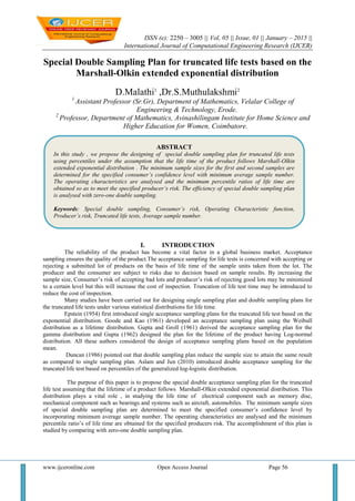 ISSN (e): 2250 – 3005 || Vol, 05 || Issue, 01 || January – 2015 ||
International Journal of Computational Engineering Research (IJCER)
www.ijceronline.com Open Access Journal Page 56
Special Double Sampling Plan for truncated life tests based on the
Marshall-Olkin extended exponential distribution
D.Malathi1
,Dr.S.Muthulakshmi2
1
Assistant Professor (Sr.Gr), Department of Mathematics, Velalar College of
Engineering & Technology, Erode.
2
Professor, Department of Mathematics, Avinashilingam Institute for Home Science and
Higher Education for Women, Coimbatore.
I. INTRODUCTION
The reliability of the product has become a vital factor in a global business market. Acceptance
sampling ensures the quality of the product.The acceptance sampling for life tests is concerned with accepting or
rejecting a submitted lot of products on the basis of life time of the sample units taken from the lot. The
producer and the consumer are subject to risks due to decision based on sample results. By increasing the
sample size, Consumer’s risk of accepting bad lots and producer’s risk of rejecting good lots may be minimized
to a certain level but this will increase the cost of inspection. Truncation of life test time may be introduced to
reduce the cost of inspection.
Many studies have been carried out for designing single sampling plan and double sampling plans for
the truncated life tests under various statistical distributions for life time.
Epstein (1954) first introduced single acceptance sampling plans for the truncated life test based on the
exponential distribution. Goode and Kao (1961) developed an acceptance sampling plan using the Weibull
distribution as a lifetime distribution. Gupta and Groll (1961) derived the acceptance sampling plan for the
gamma distribution and Gupta (1962) designed the plan for the lifetime of the product having Log-normal
distribution. All these authors considered the design of acceptance sampling plans based on the population
mean.
Duncan (1986) pointed out that double sampling plan reduce the sample size to attain the same result
as compared to single sampling plan. Aslam and Jun (2010) introduced double acceptance sampling for the
truncated life test based on percentiles of the generalized log-logistic distribution.
The purpose of this paper is to propose the special double acceptance sampling plan for the truncated
life test assuming that the lifetime of a product follows Marshall-Olkin extended exponential distribution. This
distribution plays a vital role , in studying the life time of electrical component such as memory disc,
mechanical component such as bearings and systems such as aircraft, automobiles. The minimum sample sizes
of special double sampling plan are determined to meet the specified consumer’s confidence level by
incorporating minimum average sample number. The operating characteristics are analysed and the minimum
percentile ratio’s of life time are obtained for the specified producers risk. The accomplishment of this plan is
studied by comparing with zero-one double sampling plan.
ABSTRACT
In this study , we propose the designing of special double sampling plan for truncated life tests
using percentiles under the assumption that the life time of the product follows Marshall-Olkin
extended exponential distribution . The minimum sample sizes for the first and second samples are
determined for the specified consumer’s confidence level with minimum average sample number.
The operating characteristics are analysed and the minimum percentile ratios of life time are
obtained so as to meet the specified producer’s risk. The efficiency of special double sampling plan
is analysed with zero-one double sampling.
Keywords: Special double sampling, Consumer’s risk, Operating Characteristic function,
Producer’s risk, Truncated life tests, Average sample number.
 