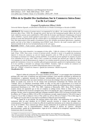International Journal of Business and Management Invention
ISSN (Online): 2319 – 8028, ISSN (Print): 2319 – 801X
www.ijbmi.org || Volume 5 Issue 11 || November. 2016 || PP—78-89
www.ijbmi.org 78 | Page
Effets de la Qualité Des Institutions Sur le Commerce Intra-Zone:
Cas De La Cemac*
Gaspard Symphorien Mbou Likibi
Université Marien Ngouabi, et Laboratoire de Recherche et d’Etudes Economiques et Sociales (LARES)
ABSTRACT: The creation of customs union is accompanied by two effects : the creation effect and the trafic
diversion effect (Viner, 1950). We, through this article, find out if the institutional quality affects the level of
trade within the customs union established in 1996 within the Economic and Monetary Communauty of Central
Africa (CEMAC). A gravity model applied to panel data on a sample of 61 countries between 1996 and 2012
produced results that demonstrate that the creation effect is accompanied by that of trade diversion. The results
show that improvement of the quality of institutions across the variables government effectiveness, regulatory
quality and rule of law helps to intensifying intra-CEMAC trade. However, the trade creation effect is still
limited probably by the low level of industrialization in the sub-region.
Keywords: CEMAC – Trade creation – Quality of institutions – Gravity model
Résumé
La création d’une union douanière s’accompagne de deux effets : l’effet de création et l’effet de diversion de
trafic (Viner, 1950). Nous avons, à travers le présent article, chercher à savoir si la qualité des institutions
impacte le niveau de commerce au sein de l’union douanière créée en 1996 au sein de la Communauté
économique et monétaire de l’Afrique centrale (CEMAC). Un modèle de gravité appliqué sur données de panel
d’un échantillon de 61 pays entre 1996 et 2012 a produit des résultats qui attestent que l’effet de création
s’accompagne de celui de détournement de commerce. Les résultats montrent surtout qu’une amélioration de la
qualité des institutions à travers les variables efficacité gouvernementale, qualité de la règlementation et règne
de la loi contribue à intensifier les échanges intra-CEMAC. Toutefois, l’effet de création de commerce est
encore limité, probablement, par la faible industrialisation dans la sous-région.
Mots clés : CEMAC –Création de commerce –Qualité des institutions –Modèle de gravité.
Classification JEL :
I. INTRODUCTION
Depuis le début de la décennie 90 les pays membres de la CEMAC1
se sont engagés dans le pluralisme
politique afin, entre autre, d’améliorer leur gouvernance politique. Cette nouvelle orientation au détriment du
monopartisme a également nécessité des réformes institutionnelles ayant pour but l’amélioration de la
gouvernance économique dans une union monétaire où le niveau des échanges intra-zone demeure l’un des plus
faibles au monde avec moins de 1% du volume total (Commission économique des Nations unies pour
l’Afrique, 2011). La littérature économique établit, en effet, un lien entre la gouvernance et le niveau du
commerce international. Une bonne gouvernance ou une meilleure qualité des institutions favorise le commerce
international (Kaufmann et al., 1999 ; Wei, 2000 ; Anderson et Marcouiller, 2002 ; Bose, 2010). Toutefois,
d’autres auteurs ont argumenté que ce lien est complexe et ambigu (Umer, Khose et Alam, 2014). Or, la
CEMAC est affectée d’un niveau de corruption assez élevé et la majorité des pays a expérimenté une instabilité
politique. De plus, selon le classement établi par la Banque mondiale (2006 et 2013) en termes de facilité à faire
les affaires, sur 175 pays en 2006 et 185 en 2012, le Cameroun a occupé, respectivement le 152è et161è rang, le
Congo le 171è et 183è, le Gabon le 132è et 170è, la RCA le 167è et 185è et le Tchad le 172è et 184è rang. Ce
qui suggère qu’il se pose dans la sous-région un problème d’efficacité gouvernementale.
Au regard de ce qui précède, une question mérite d’être posée : une amélioration de la qualité des
institutions dans les pays membres de la CEMAC peut-elle accroitre le volume des échanges intra-
communautaires ? Ce papier vise à évaluer les effets de la qualité des institutions sur le volume du commerce au
niveau de la CEMAC. Nous soutenons par ailleurs qu’une amélioration de la qualité des institutions (mesurée
par les variables voix et responsabilisation ; stabilité politique et absence de violence ; efficacité
gouvernementale ; qualité de la règlementation ; règne de la loi ; contrôle de la corruption)2
augmente les flux
commerciaux dans la sous-région.
1
La CEMAC est constituée de six pays : Cameroun, Gabon, Guinée Equatorial, RCA, République du Congo, Tchad.
* Mes vifs remerciements à Guy Roger, Allé Nar Diop, Esso-Hanam Ataké, Atèitchatou Paly et Yevessé Dandonougbo
2
Suivant la définition de Kaufmann et al. (1999).
 