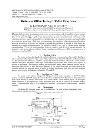 IOSR Journal of VLSI and Signal Processing (IOSR-JVSP)
Volume 5, Issue 1, Ver. II (Jan - Feb. 2015), PP 50-53
e-ISSN: 2319 – 4200, p-ISSN No. : 2319 – 4197
www.iosrjournals.org
DOI: 10.9790/4200-05125053 ww.iosrjournals.org 50 | Page
Online and Offline Testing Of C-Bist Using Sram
K. Keerthika*, Dr. Amos H. jeeva oli**
*PG scholar, Department of ECE, KCG College of technology, Chennai-97.
**Professor, Department of ECE, KCG College of technology, Chennai-97.
Abstract: Built-in self test techniques constitute a class of schemes that provide the capability of performing at-
speed testing with high fault coverage hence; they constitute an attractive solution to the problem of testing
VLSI devices. Concurrent BIST schemes perform testing during the circuit normal operation without imposing a
need to set the circuit offline to perform the test; therefore they can circumvent problems appearing in offline
BIST techniques. In this brief, a novel input vector monitoring concurrent BIST architecture has been presented,
based on the use of a SRAM-cell like register for storing the information of whether an input vector has
appeared or not during normal operation. The evaluation criteria for this class of schemes are the hardware
overhead and the CTL, i.e., the time required for the test to complete, while the circuit operates normally. The
simulation results shown to be more efficient than previously proposed Concurrent BIST techniques in terms of
hardware overhead and CTL.
I. Existing System
The system has been developed with a c-bist architecture which comprises of a modified decoder, in
order to generate and compare the input vectors. These schemes are evaluated based on the hardware overhead
and the concurrent test latency i.e., the time required for the test to complete, whereas the circuit operates
normally. In this brief, we present a novel input vector monitoring concurrent BIST scheme, which is based on
the idea of monitoring a set of vectors reaching the circuit inputs during normal operation, and the use of a
static-RAM like structure to store the relative locations of the vectors that reach the circuit inputs in the
examined window; the proposed scheme is shown to perform signiﬁcantly better than previously proposed
schemes with respect to the hardware overhead and CTL tradeoff.
II. Simultaneous Testing
The system is first set into testing mode. The possible test vectors are applied to the CUT and the
response is captured in SRAM. During this process the errors are detected. Now the circuit is driven into online
mode. When the error is detected based on the hit of vector from the values stored in the SRAM the original
output is produced as the output of the circuit. Permanent faults can also be identified by using the memory
testing algorithms. Here the CUT is the booth radix4 multiplier. Desired circuits can also be used instead of
multiplier.
III. Methodology
This figure 1[4] shows the control unit of the BIST unit. The block is being implemented where
there is separate logic for each block.
Figure 1 block diagram of BIST
 